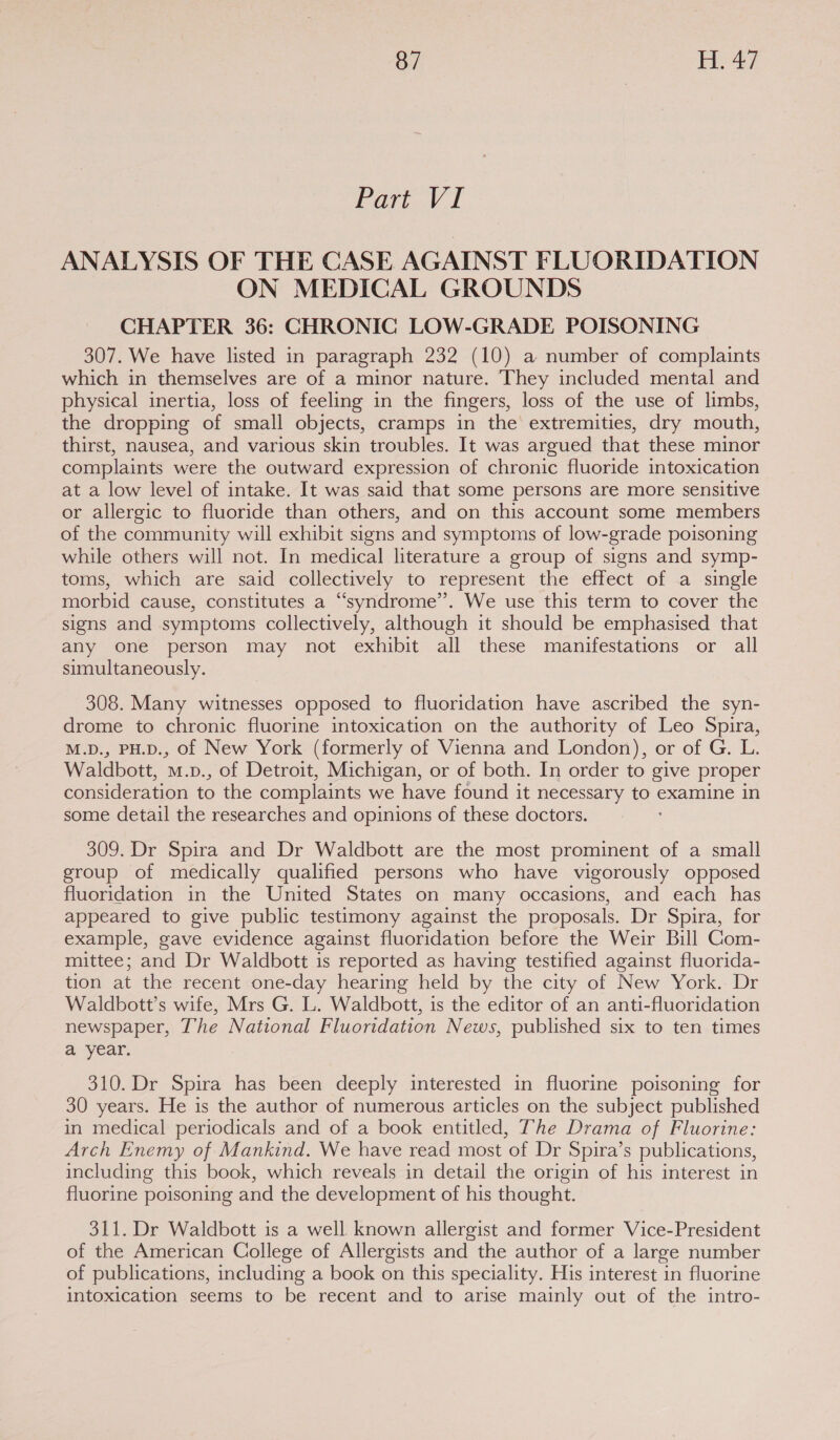 Pari v i ANALYSIS OF THE CASE AGAINST FLUORIDATION ON MEDICAL GROUNDS CHAPTER 36: CHRONIC LOW-GRADE POISONING 307. We have listed in paragraph 232 (10) a number of complaints which in themselves are of a minor nature. They included mental and physical inertia, loss of feeling in the fingers, loss of the use of limbs, the dropping of small objects, cramps in the extremities, dry mouth, thirst, nausea, and various skin troubles. It was argued that these minor complaints were the outward expression of chronic fluoride intoxication at a low level of intake. It was said that some persons are more sensitive or allergic to fluoride than others, and on this account some members of the community will exhibit signs and symptoms of low-grade poisoning while others will not. In medical literature a group of signs and symp- toms, which are said collectively to represent the effect of a single morbid cause, constitutes a “syndrome”. We use this term to cover the signs and symptoms collectively, although it should be emphasised that any one person may not exhibit all these manifestations or all simultaneously. 308. Many witnesses opposed to fluoridation have ascribed the syn- drome to chronic fluorine intoxication on the authority of Leo Spira, M.D., PH.D., of New York (formerly of Vienna and London), or of G. L. Waldbott, M. p., of Detroit, Michigan, or of both. In order to give proper consideration to the complaints we have found it necessary Ju examine in some detail the researches and opinions of these doctors. 309. Dr Spira and Dr Waldbott are the most prominent of a small group of medically qualified persons who have vigorously opposed fluoridation in the United States on many occasions, and each has appeared to give public testimony against the proposals. Dr Spira, for example, gave evidence against fluoridation before the Weir Bill Gom- mittee; and Dr Waldbott is reported as having testified against fluorida- tion at the recent one-day hearing held by the city of New York. Dr Waldbott’s wife, Mrs G. L. Waldbott, is the editor of an anti-fluoridation newspaper, The National Fluoridation News, published six to ten times a year. 310. Dr Spira has been deeply interested in fluorine poisoning for 30 years. He is the author of numerous articles on the subject published in medical periodicals and of a book entitled, The Drama of Fluorine: Arch Enemy of Mankind. We have read most of Dr Spira’s publications, including this book, which reveals in detail the origin of his interest in fluorine poisoning and the development of his thought. 311. Dr Waldbott is a well known allergist and former Vice-President of the American College of Allergists and the author of a large number of publications, including a book on this speciality. His interest in fluorine intoxication seems to be recent and to arise mainly out of the intro-
