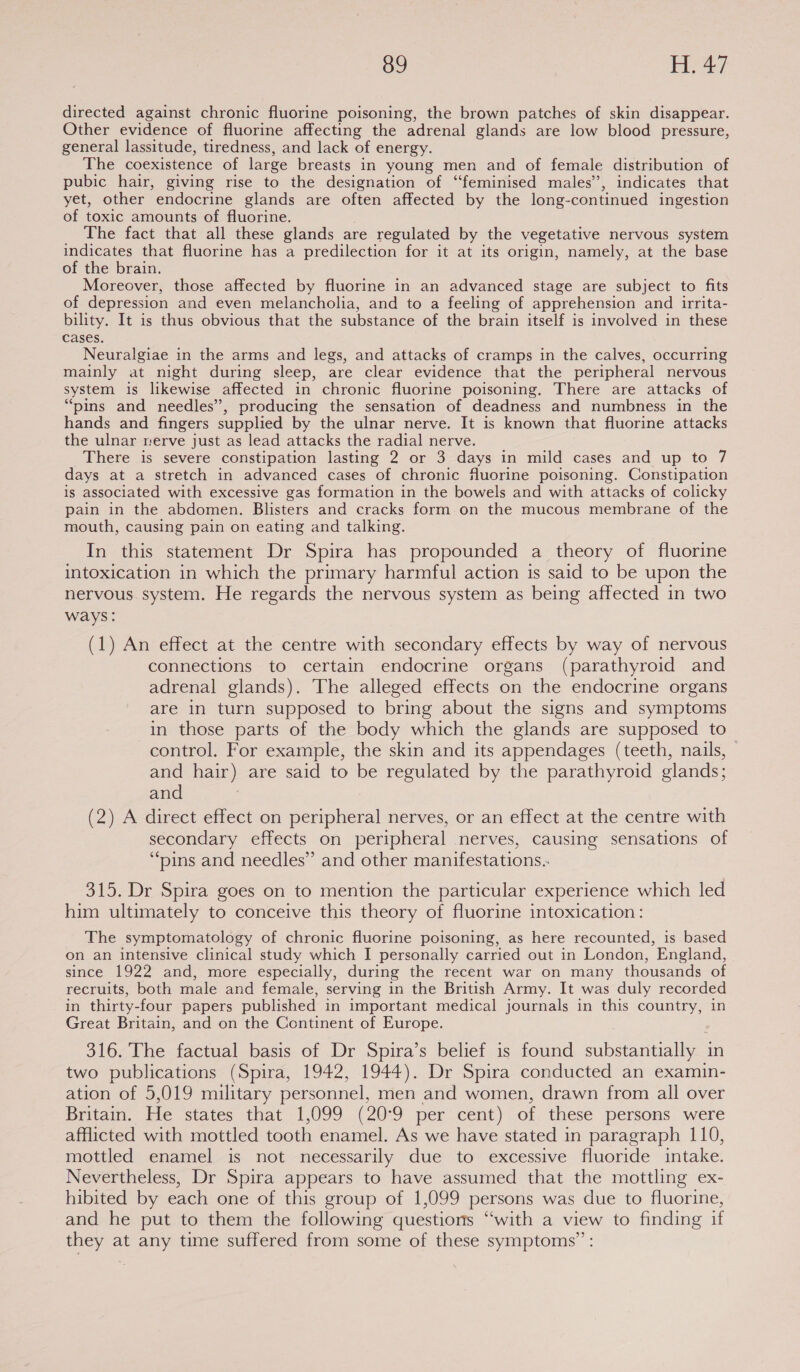directed against chronic fluorine poisoning, the brown patches of skin disappear. Other evidence of fluorine affecting the adrenal glands are low blood pressure, general lassitude, tiredness, and lack of energy. The coexistence of large breasts in young men and of female distribution of pubic hair, giving rise to the designation of “feminised males’’, indicates that yet, other endocrine glands are often affected by the long-continued ingestion of toxic amounts of fluorine. The fact that all these glands are regulated by the vegetative nervous system indicates that fluorine has a predilection for it at its origin, namely, at the base of the brain. Moreover, those affected by fluorine in an advanced stage are subject to fits of depression and even melancholia, and to a feeling of apprehension and irrita- bility. It is thus obvious that the substance of the brain itself is involved in these cases. Neuralgiae in the arms and legs, and attacks of cramps in the calves, occurring mainly at night during sleep, are clear evidence that the peripheral nervous system is likewise affected in chronic fluorine poisoning, There are attacks of “pins and needles”, producing the sensation of deadness and numbness in the hands and fingers supplied by the ulnar nerve. It is known that fluorine attacks the ulnar nerve just as lead attacks the radial nerve. There is severe constipation lasting 2 or 3 days in mild cases and up to 7 days at a stretch in advanced cases of chronic fluorine poisoning. Constipation is associated with excessive gas formation in the bowels and with attacks of colicky pain in the abdomen. Blisters and cracks form on the mucous membrane of the mouth, causing pain on eating and talking. In this statement Dr Spira has propounded a theory of fluorine intoxication in which the primary harmful action is said to be upon the nervous system. He regards the nervous system as being affected in two ways: (1) An effect at the centre with secondary effects by way of nervous connections to certain endocrine organs (parathyroid and adrenal glands). The alleged effects on the endocrine organs are in turn supposed to bring about the signs and symptoms in those parts of the body which the glands are supposed to control. For example, the skin and its appendages (teeth, nails, and hair) are said to be regulated by the parathyroid glands; and (2) A direct effect on peripheral nerves, or an effect at the centre with secondary effects on peripheral nerves, causing sensations of “pins and needles” and other manifestations. 315. Dr Spira goes on to mention the particular experience which led him ultimately to conceive this theory of fluorine intoxication: The symptomatology of chronic fluorine poisoning, as here recounted, is based on an intensive clinical study which I personally carried out in London, England, since 1922 and, more especially, during the recent war on many thousands of recruits, both male and female, serving in the British Army. It was duly recorded in thirty-four papers published in important medical journals in this country, in Great Britain, and on the Continent of Europe. 316. The factual basis of Dr Spira’s belief is found substantially in two publications (Spira, 1942, 1944). Dr Spira conducted an examin- ation of 5,019 military personnel, men and women, drawn from all over Britain. He states that 1,099 (20°9 per cent) of these persons were afflicted with mottled tooth enamel. As we have stated in paragraph 110, mottled enamel is not necessarily due to excessive fluoride intake. Nevertheless, Dr Spira appears to have assumed that the mottling ex- hibited by each one of this group of 1,099 persons was due to fluorine, and he put to them the following questions ‘with a view to finding if they at any time suffered from some of these symptoms” :