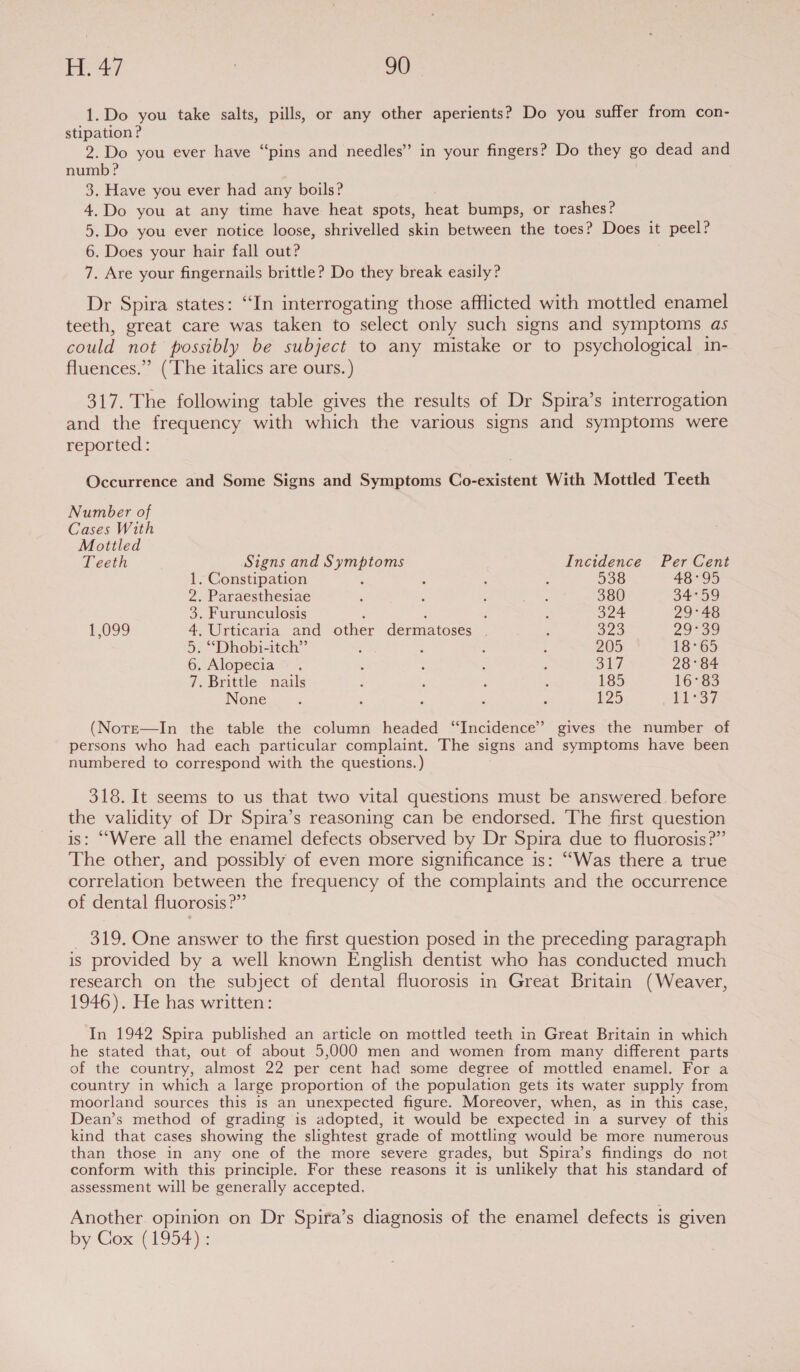 1.Do you take salts, pills, or any other aperients? Do you suffer from con- stipation? 2.Do you ever have “pins and needles” in your fingers? Do they go dead and numb ? | 3. Have you ever had any boils? 4.Do you at any time have heat spots, heat bumps, or rashes? 5. Do you ever notice loose, shrivelled skin between the toes? Does it peel? 6. Does your hair fall out? 7. Are your fingernails brittle? Do they break easily? Dr Spira states: “In interrogating those afflicted with mottled enamel teeth, great care was taken to select only such signs and symptoms as could not possibly be subject to any mistake or to psychological in- fluences.” (The italics are ours. ) 317. The following table gives the results of Dr Spira’s interrogation and the frequency with which the various signs and symptoms were reported: Occurrence and Some Signs and Symptoms Co-existent With Mottled Teeth Number of Cases With Mottled Teeth Signs and Symptoms Incidence Per Cent 1. Constipation : ; : : 538 48°95 2. Paraesthesiae ' 4 : pots: 380 34°59 3. Furunculosis < : ‘ : 324 29°48 1,099 4. Urticaria and other dermatoses | ; 323 29°39 5. ““Dhobi-itch” : : : ‘ 205 18°65 6. Alopecia ~ . : : : ‘ 317 28°84 7. Brittle nails : ‘ ; : 185 16°83 None : : : ; E 125 14°37 (NotE—In the table the column headed “Incidence” gives the number of persons who had each particular complaint. The signs and symptoms have been numbered to correspond with the questions.) 318. It seems to us that two vital questions must be answered. before the validity of Dr Spira’s reasoning can be endorsed. The first question is: “Were all the enamel defects observed by Dr Spira due to fluorosis?” The other, and possibly of even more significance is: ‘“‘Was there a true correlation between the frequency of the complaints and the occurrence of dental fluorosis?” _ 319. One answer to the first question posed in the preceding paragraph is provided by a well known English dentist who has conducted much research on the subject of dental fluorosis in Great Britain (Weaver, 1946). He has written: In 1942 Spira published an article on mottled teeth in Great Britain in which he stated that, out of about 5,000 men and women from many different parts of the country, almost 22 per cent had some degree of mottled enamel. For a country in which a large proportion of the population gets its water supply from moorland sources this is an unexpected figure. Moreover, when, as in this case, Dean’s method of grading is adopted, it would be expected in a survey of this kind that cases showing the slightest grade of mottling would be more numerous than those in any one of the more severe grades, but Spira’s findings do not conform with this principle. For these reasons it is unlikely that his standard of assessment will be generally accepted, Another opinion on Dr Spira’s diagnosis of the enamel defects is given by Gox (1954):