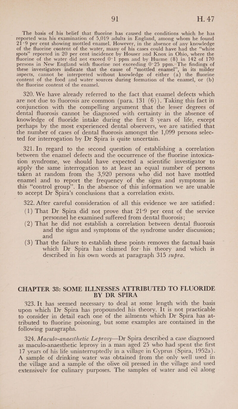 The basis of his belief that fluorine has caused the conditions which he has reported was his examination of 5,019 adults in England, among whom he found 21-9 per cent showing mottled enamel. However, in the absence of any knowledge of the fluorine content of the water, many of his cases could have had the ‘‘white spots’ reported in 20 per cent incidence by Houser and Knox in Ohio, where the fluorine of the water did not exceed 0°1 ppm and by Hurme (8) in 142 of 170 persons in New England with fluorine not exceeding 0°25 ppm.- The findings of these investigators indicate that the cause of “mottled. enamel’, in its milder aspects, cannot be interpreted without knowledge of either (a) the fluorine content of the food and water sources during formation of the enamel, or (b) the fluorine content of the enamel. 320. We have already referred to the fact that enamel defects which - are not due to fluorosis are common (para. 131 (6)). Taking this fact in conjunction with the compelling argument that the lesser degrees of dental fluorosis cannot be diagnosed with certainty in the absence of knowledge of fluoride intake during the first 8 years of life, except perhaps by the most experienced dental observers, we are satisfied that the number of cases of dental fluorosis amongst the 1,099 persons selec- ted for interrogation by Dr Spira is quite uncertain. 321.In regard to the second question of establishing a correlation between the enamel defects and the occurrence of the fluorine intoxica- tion syndrome, we should have expected a scientific investigator to apply the same interrogation to at least an equal number of persons taken at random from the 3,920 persons who did not have mottled enamel and to report the frequency of the signs and symptoms in this “control group”. In the absence of this information we are unable to accept Dr Spira’s conclusions that a correlation exists. 322. After careful consideration of all this evidence we are satisfied: (1) That Dr Spira did not prove that 21:9 per cent of the service personnel he examined suffered from dental fluorosis; (2) That he did not establish a correlation between dental fluorosis and the signs and symptoms of the syndrome under discussion; and (3) That the failure to establish these points removes the factual basis which Dr Spira has claimed for: his theory and which is described in his own words at paragraph 315 supra. CHAPTER 38: SOME ILLNESSES ATTRIBUTED TO FLUORIDE BY DR SPIRA 323. It has seemed necessary to deal at some length with the basis upon which Dr Spira has propounded his theory. It is not practicable to consider in detail each one of the ailments which Dr Spira has at- tributed to fluorine poisoning, but some examples are contained in the following paragraphs. 324. Maculo-anaesthetic Leprosy—bDr Spira described a case diagnosed as maculo-anaesthetic leprosy in a man aged 25 who had spent the first 17 years of his life uninterruptedly in a village in Cyprus (Spira, 1952a). A sample of drinking water was obtained from the only well used in the village and a sample of the olive oil pressed in the village and used extensively for culinary purposes. The samples of water and cil along