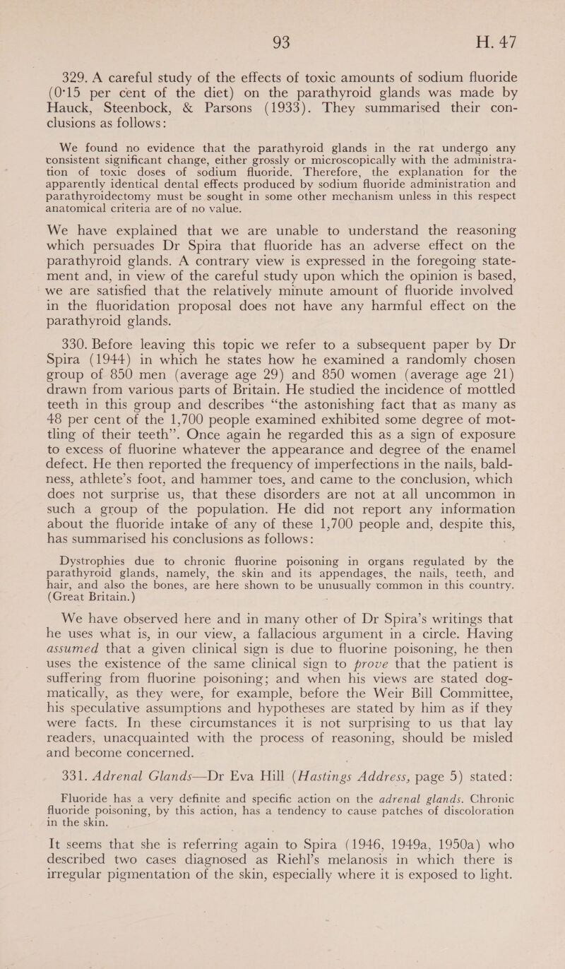 329. A careful study of the effects of toxic amounts of sodium fluoride (0°15 per cent of the diet) on the parathyroid glands was made by Hauck, Steenbock, &amp; Parsons (1933). They summarised their con- clusions as follows: We found no evidence that the parathyroid glands in the rat undergo any consistent significant change, either grossly or microscopically with the administra- tion of toxic doses of sodium fluoride. Therefore, the explanation for the apparently identical dental effects produced by sodium fluoride administration and parathyroidectomy must be sought in some other mechanism unless in this respect anatomical criteria are of no value. We have explained that we are unable to understand the reasoning which persuades Dr Spira that fluoride has an adverse effect on the parathyroid glands. A contrary view is expressed in the foregoing state- ment and, in view of the careful study upon which the opinion is based, we are Satisfied that the relatively minute amount of fluoride involved in the fluoridation proposal does not have any harmful effect on the parathyroid glands. 330. Before leaving this topic we refer to a subsequent paper by Dr Spira (1944) in which he states how he examined a randomly chosen group of 850 men (average age 29) and 850 women (average age 21) drawn from various parts of Britain. He studied the incidence of mottled teeth in this group and describes “the astonishing fact that as many as 48 per cent of the 1,700 people examined exhibited some degree of mot- tling of their teeth’. Once again he regarded this as a sign of exposure to excess of fluorine whatever the appearance and degree of the enamel defect. He then reported the frequency of imperfections in the nails, bald- ness, athlete’s foot, and hammer toes, and came to the conclusion, which does not surprise us, that these disorders are not at all uncommon in such a group of the population. He did not report any information about the fluoride intake of any of these 1,700 people and, despite this, has summarised his conclusions as follows: Dystrophies due to chronic fluorine poisoning in organs regulated by the parathyroid glands, namely, the skin and its appendages, the nails, teeth, and hair, and also the bones, are here shown to be unusually common in this country. (Great Britain.) We have observed here and in many other of Dr Spira’s writings that he uses what is, in our view, a fallacious argument in a circle. Having assumed that a given clinical sign is due to fluorine poisoning, he then uses the existence of the same clinical sign to prove that the patient is suffering from fluorine poisoning; and when his views are stated dog- matically, as they were, for example, before the Weir Bill Committee, his speculative assumptions and hypotheses are stated by him as if they were facts. In these circumstances it is not surprising to us that lay readers, unacquainted with the process of reasoning, should be misled and become concerned. 331. Adrenal Glands—Dr Eva Hill (Hastings Address, page 5) stated: Fluoride has a very definite and specific action on the adrenal glands. Chronic fluoride poisoning, by this action, has a tendency to cause patches of discoloration in the skin. It seems that she is referring again to Spira (1946, 1949a, 1950a) who described two cases diagnosed as Riehl’s melanosis in which there is irregular pigmentation of the skin, especially where it is exposed to light.