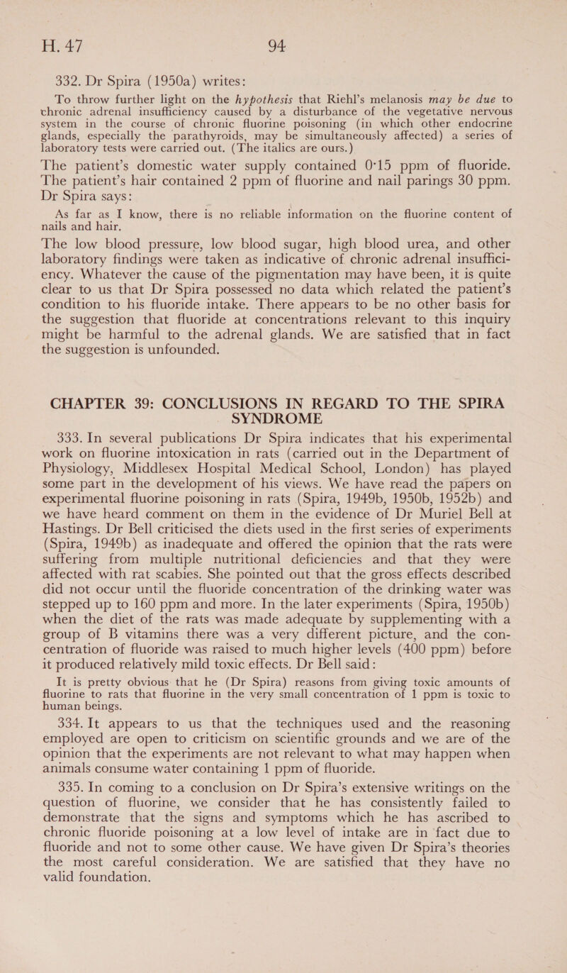 4} oe 332. Dr Spira (1950a) writes: To throw further light on the hypothesis that Riehl’s melanosis may be due to chronic adrenal insufficiency caused by a disturbance of the vegetative nervous system in the course of chronic fluorine poisoning (in which other endocrine glands, especially the parathyroids, may be simultaneously affected) a series of laboratory tests were carried out. (The italics are ours.) The patient’s domestic water supply contained 0°15 ppm of fluoride. The patient’s hair contained 2 ppm of fluorine and nail parings 30 ppm. Dr Spira says: As far as I know, there is no reliable information on the fluorine content of nails and hair. The low blood pressure, low blood sugar, high blood urea, and other laboratory findings were taken as indicative of chronic adrenal insuffici- ency. Whatever the cause of the pigmentation may have been, it is quite clear to us that Dr Spira possessed no data which related the patient’s condition to his fluoride intake. ‘There appears to be no other basis for the suggestion that fluoride at concentrations relevant to this inquiry might be harmful to the adrenal glands. We are satisfied that in fact the suggestion is unfounded. CHAPTER 39: CONCLUSIONS IN REGARD TO THE SPIRA SYNDROME 333. In several publications Dr Spira indicates that his experimental work on fluorine intoxication in rats (carried out in the Department of Physiology, Middlesex Hospital Medical School, London) has played some part in the development of his views. We have read the papers on experimental fluorine poisoning in rats (Spira, 1949b, 1950b, 1952b) and we have heard comment on them in the evidence of Dr Muriel Bell at Hastings. Dr Bell criticised the diets used in the first series of experiments (Spira, 1949b) as inadequate and offered the opinion that the rats were suffering from multiple nutritional deficiencies and that they were affected with rat scabies. She pointed out that the gross effects described did not occur until the fluoride concentration of the drinking water was stepped up to 160 ppm and more. In the later experiments (Spira, 1950b) when the diet of the rats was made adequate by supplementing with a group of B vitamins there was a very different picture, and the con- centration of fluoride was raised to much higher levels (400 ppm) before it produced relatively mild toxic effects. Dr Bell said: It is pretty obvious: that he (Dr Spira) reasons from giving toxic amounts of fluorine to rats that fluorine in the very small concentration of 1 ppm is toxic to human beings. 334. It appears to us that the techniques used and the reasoning employed are open to criticism on scientific grounds and we are of the opinion that the experiments are not relevant to what may happen when animals consume-water containing | ppm of fluoride. 335. In coming to a conclusion on Dr Spira’s extensive writings on the question of fluorine, we consider that he has consistently failed to demonstrate that the signs and symptoms which he has ascribed to chronic fluoride poisoning at a low level of intake are in fact due to fluoride and not to some other cause. We have given Dr Spira’s theories the most careful consideration. We are satisfied that they have no valid foundation.