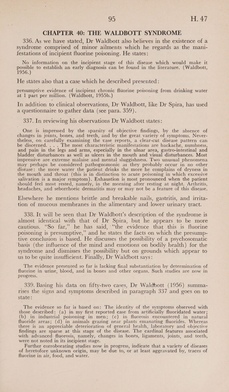 = [8 Pas CHAPTER 40: THE WALDBOTT SYNDROME 336. As we have stated, Dr Waldbott also believes in the existence of a syndrome comprised of minor ailments which he regards as the mani- festations of incipient fluorine poisoning. He states: No information on the incipient stage of this disease which would make it possible to establish an early diagnosis can be found in the literature. (Waldbott, 1956.) He states also that a case which he described presented : presumptive evidence of incipient chronic fluorine poisoning from drinking water at 1 part per million. (Waldbott, 1955b.) In addition to clinical observations, Dr Waldbott, ike Dr Spira, has used a questionnaire to gather data (see para. 359). 337. In reviewing his observations Dr Waldbott states: One is impressed by the sparsity of objective findings, by the absence of changes in joints, bones, and teeth, and by the great variety of symptoms. Never- theless, on carefully examining the case reports, a clear-cut disease pattern can be discerned. . . . The most characteristic manifestations are backache, numbness, and pain in the legs and arms, especially in the ulnar area, gastro-intestinal and bladder disturbances as well as ulcers in the mouth and visual disturbances. Most impressive are extreme malaise and mental sluggishness. Two unusual phenomena may perhaps be considered pathognomonic as they probably occur in no other disease: the more water the patient drinks the more he complains of dryness in the mouth and throat (this is in distinction to acute poisoning in which excessive salivation is a major symptom). Exhaustion is most pronounced when the patient should feel most rested, namely, in the morning after resting at night. Arthritis, headaches, and seborrhoeic dermatitis may or may not be a feature of this disease. Elsewhere he mentions brittle and breakable nails, gastritis, and irrita- tion of mucous membranes in the alimentary and lower urinary tract. 338. It will be seen that Dr Waldbott’s description of the syndrome is almost identical with that of Dr Spira, but he appears to be more cautious. “So far,’ he has said, “the evidence that this is fluorine poisoning is presumptive,” and he states the facts on which the presump- tive conclusion is based. He discusses the possibility of a psychosomatic basis (the influence of the mind and emotions on bodily health) for the syndrome and dismisses the possibility but on grounds which appear to us to be quite insufficient. Finally, Dr Waldbott says: The evidence presented so far is lacking final substantiation by determination of fluorine in urine, blood, and in bones and other organs. Such studies are now in progress. 339. Basing his data on fifty-two cases, Dr Waldbott (1956) summa- rises the signs and symptoms described in paragraph 337 and goes on to state; The evidence so far is based on: The identity of the symptoms observed with those described: (a) in my first reported case from artificially fluoridated water; (b) in industrial poisoning in men; (c) in fluorosis encountered in_ natural fluoride areas; (d) in animals grazing near plants emanating fluorides. Whereas there is an appreciable deterioration of general health, laboratory and objective findings are sparse at this stage of the disease. The cardinal features associated with advanced fluorosis, namely, changes in bones, ligaments, joints, and teeth, were not noted in its incipient stage. Further corroborating studies now in progress, indicate that a variety of diseases of heretofore unknown origin, may be due to, or at least aggravated by, traces of fluorine in air, food, and water.