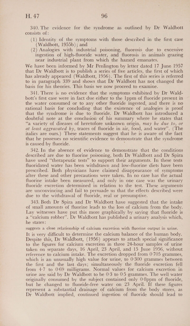 340. The evidence for the syndrome as outlined by Dr Waldbott consists of: (1) Identity of the symptoms with those described in the first case (Waldbott, 1955b) ; and (2) Analogies with industrial poisoning, fluorosis due to excessive ingestion of high-fluoride water, and fluorosis in animals grazing near industrial plant from which the hazard emanates. We have been informed by Mr Penlington by letter dated 17 June 1957 that Dr Waldbott is to publish a series of five articles, the first of which has already appeared (Waldbott, 1956). The first of this series is referred to in paragraph 339 and shows that Dr Waldbott has not changed the basis for his theories. This basis we now proceed to examine. 341. There is no evidence that the symptoms exhibited by Dr Wald- bott’s first case were in fact due either to the 1ppm of fluoride present in the water consumed or to any other fluoride ingested, and there is no rational basis for concluding that the existence of analogies is proof that the syndrome is due to fluoride. Dr Waldbott has introduced a doubtful note at the conclusion of his summary where he states that “a variety of diseases of heretofore unknown origin, may be due to, or at least aggravated by, traces of fluoride in air, food, and water’. (The italics are ours.) These statements suggest that he is aware of the fact that he possesses no scientific evidence to demonstrate that the syndrome is caused by fluoride. y 342.In the absence of evidence to demonstrate that the conditions described are due to fluorine poisoning, both Dr Waldbott and Dr Spira have used “therapeutic tests’ to support their arguments. In these tests fluoridated water has been withdrawn and low-fluorine diets have been prescribed. Both physicians have claimed disappearance of symptoms after these and other precautions were taken. In no case has the actual fluorine intake been measured, and only in one case was the urinary fluoride excretion determined in relation to the test. These arguments are unconvincing and fail to persuade us that the effects described were due to the withdrawal of fluoride, real or presumptive. 343. Both Dr Spira and Dr Waldbott have suggested that the intake of small amounts of fluorine leads to the loss of calctum from the body. Lay witnesses have put this more graphically by saying that fluoride is a “calcium robber’. Dr Waldbott has published a urinary analysis which, he states: suggests a close relationship of calcium excretion with fluorine output in urine. It is very difficult to determine the calcium balance of the human body. Despite this, Dr Waldbott, (1956) appears to attach special significance to the figures for calctum excretion in three 24-hour samples of urine taken on separate days, 16 April, 23 April, and 15 June 1956, without reference to calcium intake. The excretion dropped from 0-705 grammes, which is an unusually high value for urine, to 0°300 grammes between the first and the last days; simultaneously the fluoride excretion fell from 4:7 to 0:69 milligrams. Normal values for calcium excretion in urine are said by Dr Waldbott to be 0:3 to 0:'5 grammes. ‘The well water originally consumed by the subject contained only 0-8ppm of fluoride, but he changed to fluoride-free water on 23 April. If these figures represent a substantial drainage of calctum from the body stores, as Dr Waldbott implied, continued ingestion of fluoride should lead to