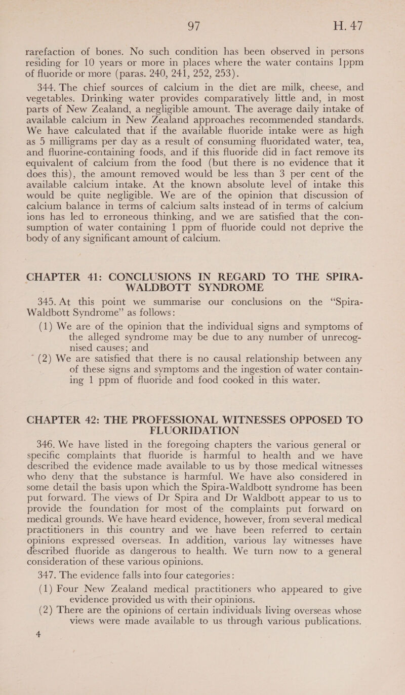 oF le aay. rarefaction of bones. No such condition has been observed in persons residing for 10 years or more in places where the water contains 1ppm of fluoride or more (paras. 240, 241, 252, 253). 344. The chief sources of calcium in the diet are milk, cheese, and vegetables. Drinking water provides comparatively little and, in most parts of New Zealand, a negligible amount. The average daily intake of available calcium in New Zealand approaches recommended standards. We have calculated that if the available fluoride intake were as high as 5 milligrams per day as a result of consuming fluoridated water, tea, and fluorine-containing foods, and if this fluoride did in fact remove its equivalent of calcium from the food (but there is no evidence that it does this), the amount removed would be less than 3 per cent of the available calcium intake. At the known absolute level of intake this would be quite negligible. We are of the opinion that discussion of calcium balance in terms of calcium salts instead of in terms of calcium ions has led to erroneous thinking, and we are satisfied that the con- sumption of water containing 1 ppm of fluoride could not deprive the body of any significant amount of calcium. CHAPTER 41: CONCLUSIONS IN REGARD TO THE SPIRA- WALDBOTT SYNDROME 345. At this point we summarise our conclusions on the ‘“Spira- Waldbott Syndrome” as follows: (1) We are of the opinion that the individual signs and symptoms of the alleged syndrome may be due to any number of unrecog- nised causes; and * (2) We are satisfied that there is no causal relationship between any of these signs and symptoms and the ingestion of water contain- ing 1 ppm of fluoride and food cooked in this water. CHAPTER 42: THE PROFESSIONAL WITNESSES OPPOSED TO FLUORIDATION 346. We have listed in the foregoing chapters the various general or specific complaints that fluoride is harmful to health and we have described the evidence made available to us by those medical witnesses who deny that the substance is harmful. We have also considered in some detail the basis upon which the Spira-Waldbott syndrome has been put forward. The views of Dr Spira and Dr Waldbott appear to us to provide the foundation for most of the complaints put forward on medical grounds. We have heard evidence, however, from several medical practitioners in this country and we have been referred to certain opinions expressed overseas. In addition, various lay witnesses have described fluoride as dangerous to health. We turn now to a general consideration of these various opinions. 347. The evidence falls into four categories : (1) Four New Zealand medical practitioners who appeared to give evidence provided us with their opinions. | (2) There are the opinions of certain individuals living overseas whose views were made available to us through various publications. 4