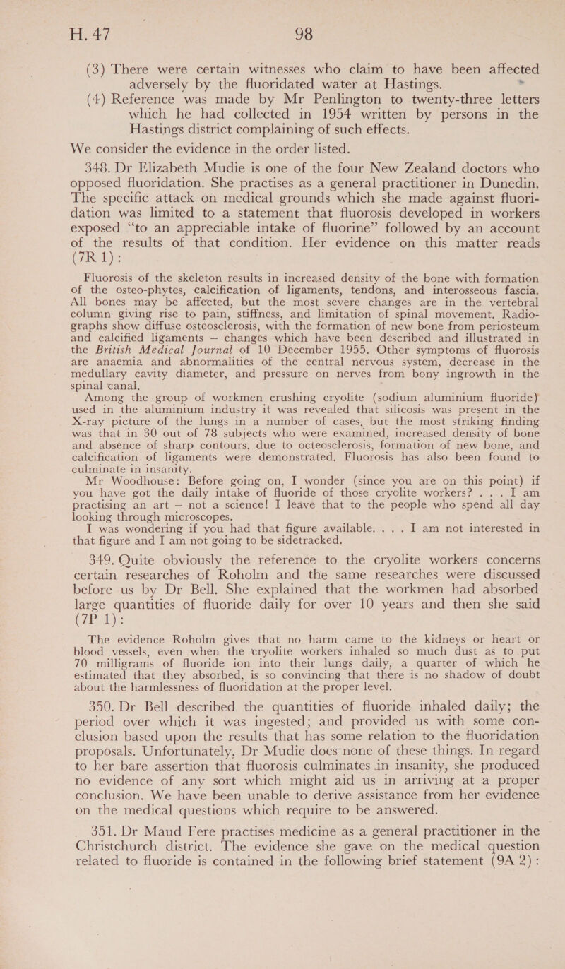 (3) There were certain witnesses who claim to have been affected adversely by the fluoridated water at Hastings. . (4) Reference was made by Mr Penlington to twenty-three letters which he had collected in 1954 written by persons in the Hastings district complaining of such effects. We consider the evidence in the order listed. 348. Dr Elizabeth Mudie is one of the four New Zealand doctors who opposed fluoridation. She practises as a general practitioner in Dunedin. The specific attack on medical grounds which she made against fluori- dation was limited to a statement that fluorosis developed in workers exposed “‘to an appreciable intake of fluorine” followed by an account of the results of that condition. Her evidence on this matter reads (7R 1): Fluorosis of the skeleton results in increased density of the bone with formation of the osteo-phytes, calcification of ligaments, tendons, and interosseous fascia. All bones may be affected, but the most severe changes are in the vertebral column giving rise to pain, stiffness, and limitation of spinal movement. Radio- graphs show diffuse osteosclerosis, with the formation of new bone from periosteum and calcified ligaments — changes which have been described and illustrated in the British Medical Journal of 10 December 1955. Other symptoms of fluorosis are anaemia and abnormalities of the central nervous system, decrease in the medullary cavity diameter, and pressure on nerves from bony ingrowth in the spinal canal. Among the group of workmen crushing cryolite (sodium aluminium fluoride) used in the aluminium industry it was revealed that silicosis was present in the X-ray picture of the lungs in a number of cases, but the most striking finding was that in 30 out of 78 subjects who were examined, increased density of bone and absence of sharp contours, due to octeosclerosis, formation of new bone, and calcification of ligaments were demonstrated. Fluorosis has also been found to culminate in insanity. Mr Woodhouse: Before going on, I wonder (since you are on this point) if you have got the daily intake of fluoride of those. cryolite workers? ... I am practising an art — not a science! I leave that to the people who spend all day looking through microscopes. I was wondering if you had that figure available. . . . I am not interested in that figure and I am not going to be sidetracked. 349. Quite obviously the reference to the cryolite workers concerns certain researches of Roholm and the same researches were discussed before us by Dr Bell. She explained that the workmen had absorbed large quantities of fluoride daily for over 10 years and then she said (Wa che Bee The evidence Roholm gives that no harm came to the kidneys or heart or blood vessels, even when the cryolite workers inhaled so much dust as to put 70 milligrams of fluoride ion into their lungs daily, a quarter of which he estimated that they absorbed, is so convincing that there is no shadow of doubt about the harmlessness of fluoridation at the proper level. 350. Dr Bell described the quantities of fluoride inhaled daily; the period over which it was ingested; and provided us with some con- clusion based upon the results that has some relation to the fluoridation proposals. Unfortunately, Dr Mudie does none of these things. In regard to her bare assertion that fluorosis culminates in insanity, she produced no evidence of any sort which might aid us in arriving at a proper conclusion. We have been unable to derive assistance from her evidence on the medical questions which require to be answered. _ 351. Dr Maud Fere practises medicine as a general practitioner in the Christchurch district. The evidence she gave on the medical question related to fluoride is contained in the following brief statement (9A 2) :