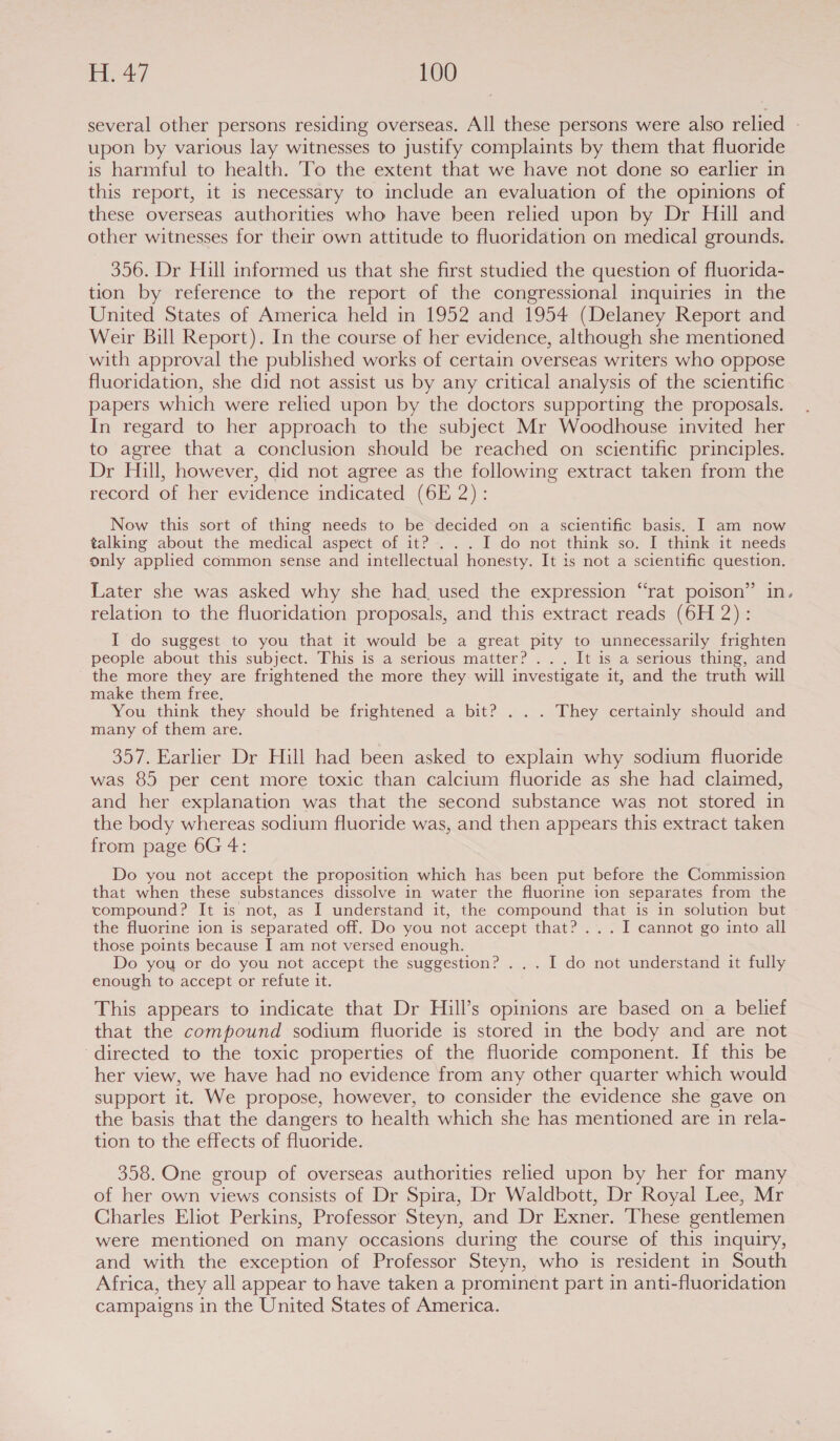 several other persons residing overseas. All these persons were also relied - upon by various lay witnesses to justify complaints by them that fluoride is harmful to health. To the extent that we have not done so earlier in this report, it is necessary to include an evaluation of the opinions of these overseas authorities who have been relied upon by Dr Hill and other witnesses for their own attitude to fluoridation on medical grounds. 356. Dr Hall informed us that she first studied the question of fluorida- tion by reference to the report of the congressional inquiries in the United States of America held in 1952 and 1954 (Delaney Report and Weir Bill Report). In the course of her evidence, although she mentioned with approval the published works of certain overseas writers who oppose fluoridation, she did not assist us by any critical analysis of the scientific papers which were relied upon by the doctors supporting the proposals. In regard to her approach to the subject Mr Woodhouse invited her to agree that a conclusion should be reached on scientific principles. Dr Hill, however, did not agree as the following extract taken from the record of her evidence indicated (6H 2): Now this sort of thing needs to be decided on a scientific basis. I am now talking about the medical aspect of it? . ..I do not think so. I think it needs only apphed common sense and intellectual honesty. It is not a scientific question. Later she was asked why she had. used the expression “rat poison” in. relation to the fluoridation proposals, and this extract reads (6H 2): I do suggest to you that it would be a great pity to unnecessarily frighten people about this subject. This is a serious matter? ... It is a serious thing, and the more they are frightened the more they will investigate it, and the truth will make them free. You think they should be frightened a bit? . . . They certainly should and many of them are. 357. Earlier Dr Hill had been asked to explain why sodium fluoride was 85 per cent more toxic than calcium fluoride as she had claimed, and her explanation was that the second substance was not stored in the body whereas sodium fluoride was, and then appears this extract taken from page 6G 4: Do you not accept the proposition which has been put before the Commission that when these substances dissolve in water the fluorine ion separates from the compound? It is not, as I understand it, the compound that is in solution but the fluorine ion is separated off. Do you not accept that? ... I cannot go into all those points because I am not versed enough. Do you or do you not accept the suggestion? . . . I do not understand it fully enough to accept or refute it. This appears to indicate that Dr Hill’s opinions are based on a belief that the compound sodium fluoride is stored in the body and are not directed to the toxic properties of the fluoride component. If this be her view, we have had no evidence from any other quarter which would support it. We propose, however, to consider the evidence she gave on the basis that the dangers to health which she has mentioned are in rela- tion to the effects of fluoride. 358. One group of overseas authorities relied upon by her for many of her own views consists of Dr Spira, Dr Waldbott, Dr Royal Lee, Mr Charles Eliot Perkins, Professor Steyn, and Dr Exner. ‘These gentlemen were mentioned on many occasions during the course of this inquiry, and with the exception of Professor Steyn, who is resident in South Africa, they all appear to have taken a prominent part in anti-fluoridation campaigns in the United States of America.