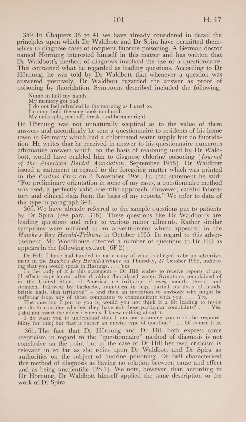 359. In Chapters 36 to 41 we have already considered in detail the principles upon which Dr Waldbott and Dr Spira have permitted them- selves to diagnose cases of incipient fluorine poisoning. A German doctor named Ho6rnung interested himself in this matter and has written that Dr Waldbott’s method of diagnosis involved the use of a questionnaire. This contained what he regarded as leading questions. According to Dr Hornung, he was told by Dr Waldbott that whenever a question was answered positively, Dr Waldbott regarded the answer as proof of poisoning by fluoridation. Symptoms described included the following: Numb in half my hands. My memory got bad. I do not feel refreshed in the morning as I used to. I cannot hold the song book in church. My nails split, peel off, break, and become rigid. Dr Hornung was not unnaturally sceptical as to the value of these answers and accordingly he sent a questionnaire to residents of his home town in Germany which had a chlorinated water supply but no fluorida- tion. He writes that he received in answer to his questionnaire numerous affirmative answers which, on the basis of reasoning used by Dr Wald- bott, would have enabled him to diagnose chlorine poisoning (Journal of the American Dental Association, September 1956). Dr Waldbott issued a statement in regard to the foregoing matter which was printed in the Pontiac Press on 8 November 1956. In that statement he said: “For preliminary orientation in some of my cases, a questionnaire method was used, a perfectly valid scientific approach. However, careful labora- tory and clinical data form the basis of my reports.’’ We refer to data of this type in paragraph 343. 360. We have already referred to the sample questions put to patients by Dr Spira (see para. 316). These questions like Dr Waldbott’s are leading questions and refer to various minor ailments. Rather similar symptoms were outlined in an advertisement which appeared in the Hawke’s Bay Herald-Tribune in October 1955. In regard to this adver- tisement, Mr Woodhouse directed a number of questions to Dr Hill as appears in the following extract (6F 2): _ Dr Hill, I have had handed to me a copy of what is alléged to be an advertise- ment in the Hawke’s Bay Herald-Tribune on Thursday, 27 October 1955, indicat- ing that you would speak in Hastings. ... Yes. In the body of it is this statement — Dr Hill wishes to receive reports of any ill effects experienced after drinking fluoridated water. Symptoms complained of in the United States of America are irritation of eyes, mouth, throat, and stomach, followed by backache, numbness in legs, partial paralysis of hands, brittle nails, skin irritation’ — and then an invitation to anybody who might be suffering from any of those complaints to communicate with you. . Wes, The question I put to you is, would you not think it a bit leading to invite people to consider whether they have got those particular complaints? &lt;&lt;... Yes. I did not insert the advertisements. I knew nothing about it. I do want you to understand that I am not assuming you took the responsi- bility for this; but that is rather an unwise type of question? . . . Of course it is. 361. The fact.that Dr Hornung and Dr Hill bath express some scepticism in regard to the “questionnaire” method of diagnosis is not conclusive on the point but in the case of Dr Hill her own criticism is relevant in so far as she relies upon Dr Waldbott and Dr Spira as authorities on the subject of fluorine poisoning. Dr Bell characterised this method of diagnosis as having no relation between cause and effect and as being unscientific (25 1). We note, however, that, according to Dr Hornung, Dr Waldbott himself applied the same description to the work of Dr Spira.