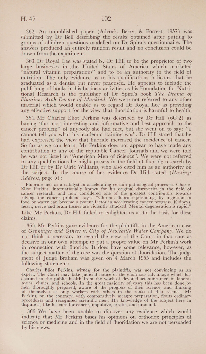 362. An unpublished paper (Adcock, Berry, &amp; Forrest, 1957) was submitted by Dr Bell describing the results obtained after putting to groups of children questions modelled on Dr Spira’s questionnaire. The answers produced an entirely random result and no conclusion could be drawn from the experiment. 363. Dr Royal Lee was stated by Dr Hill to be the proprietor of two large businesses in .the United States of America which marketed “natural vitamin preparations” and to be an authority in the field of nutrition. The only evidence as to his qualifications indicates that he graduated as a dentist but never practised. He appears to include the publishing of books in his business activities as his Foundation for Nutri- tional Research is the publisher of Dr Spira’s book The Drama of Fluorine: Arch Enemy of Mankind. We were not referred to any other material which would enable us to regard Dr Royal Lee as providing any effective support for the view that fluoridation is harmful to health. 364. Mr Charles Eliot Perkins was described by Dr Hill (6G 2) having ‘the most interesting and informative and best approach to the cancer problem” of anybody she had met, but she went on to say: “I cannot tell you what his academic training was”. Dr Hill stated that he had expressed the view that fluoride increased the incidence of cancer. So far as we can learn, Mr Perkins does not appear to have made any contribution to any of the reputable Cancer Journals and we were told he was not listed in ‘““American Men of Science”. We were not referred to any qualifications he might possess in the field of fluoride research by Dr Hill or by Dr Ulric Williams, who also cited him as an authority on the subject. In the course of her evidence Dr Hill stated (Hastings Address, page 5): Fluorine acts as a catalyst 1 in accelerating certain pathological processes. Charles Eliot Perkins, internationally known for his original discoveries in the field of cancer research, and now considered one of the greatest contributors towards solving the cancer problem says: “Chronic fluorine- poisoning, by ingestion in food or water can become a potent factor in accelerating cancer progress. Kidneys, heart, nerve and brain tissues are violently attacked. Mental degeneration is rapid.” Like Mr Perkins, Dr Hill failed to enlighten us as to the basis for these claims. 365. Mr Perkins gave evidence for the plaintiffs in the American case of Genkinger and Others v. City of Newcastle Water Company. We do not think it necessary to regard the view of the Court in that case as decisive in our own attempt to put a proper value on Mr Perkin’s work in connection with fluoride. It does have some relevance, however, as the subject matter of the case was the question of fluoridation. The judg- ment of Judge Braham was given on 4 March 1955 and includes the following statement: Charles Eliot Perkins, witness for the plaintiffs, was not convincing as an expert. The Court may take judicial notice of the enormous advantage which has accrued to the public health from the work of devoted scientific men in labora- tories, clinics, and schools. In the great majority of cases this has been done by men thoroughly prepared, aware of the progress of their science, and thinking of themselves as only workers with others in the ranks of that science. Mr Perkins, on the contrary, with comparatively meagre preparation, flouts ordinary procedures and recognised scientific men. His knowledge of the subject here in dispute is, like his cure for cancer, impulsive, erratic, and unsound. 366. We have been unable to discover any evidence which would indicate that Mr Perkins bases his opinions on orthodox principles of science or medicine and in the field of fluoridation we are not persuaded by his views.
