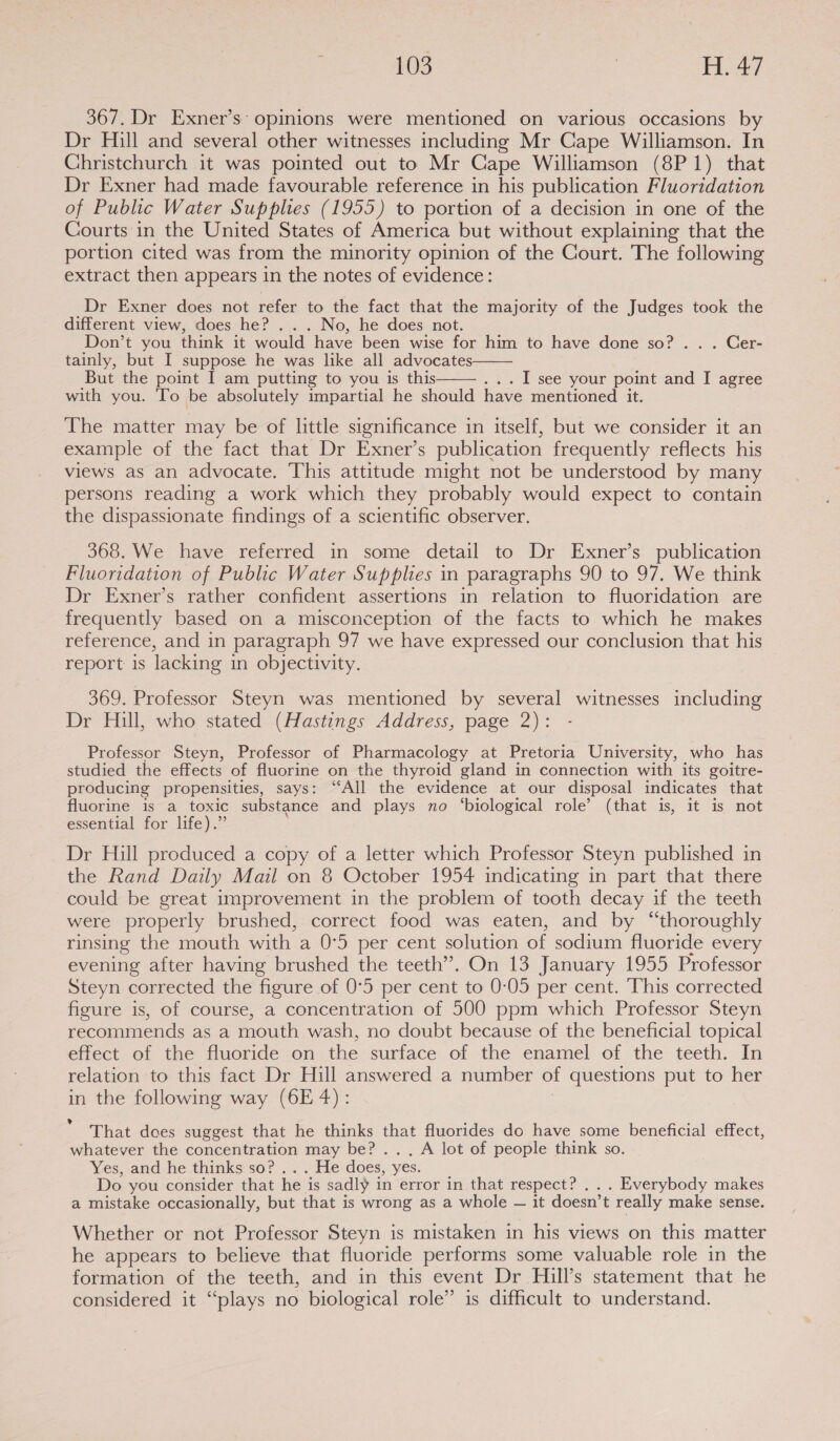 367. Dr Exner’s: opinions were mentioned on various occasions by Dr Hill and several other witnesses including Mr Cape Williamson. In Christchurch it was pointed out to Mr Cape Williamson (8P1) that Dr Exner had made favourable reference in his publication Fluoridation of Public Water Supplies (1955) to portion of a decision in one of the Courts in the United States of America but without explaining that the portion cited was from the minority opinion of the Court. The following extract then appears in the notes of evidence: Dr Exner does not refer to the fact that the majority of the Judges took the different view, does he? . . . No, he does not. Don’t you think it would have been wise for him to have done so? .. . Cer- tainly, but I suppose he was like all advocates But the point I am putting to you is this . I see your point and I agree with you. To be absolutely impartial he should have mentioned it.   The matter may be of little significance in itself, but we consider it an example of the fact that Dr Exner’s publication frequently reflects his views as an advocate. This attitude might not be understood by many persons reading a work which they probably would expect to contain the dispassionate findings of a scientific observer. 368. We have referred in some detail to Dr Exner’s publication Fluoridation of Public Water Supplies in paragraphs 90 to 97. We think Dr Exner’s rather confident assertions in relation to fluoridation are frequently based on a misconception of the facts to which he makes reference, and in paragraph 97 we have expressed our conclusion that his report is lacking in objectivity. 369. Professor Steyn was mentioned by several witnesses including Dr Hill, who stated (Hastings Address, page 2): Professor Steyn, Professor of Pharmacology at Pretoria University, who has studied the effects of fluorine on the thyroid gland in connection with its goitre- producing propensities, says: “All the evidence at our disposal indicates that fluorine is a toxic substance and plays no ‘biological role’ (that is, it is not essential for life).” Dr Hill produced a copy of a letter which Professor Steyn published in the Rand Daily Mail on 8 October 1954 indicating in part that there could be great improvement in the problem of tooth decay if the teeth were properly brushed, correct food was eaten, and by “thoroughly rinsing the mouth with a 0:5 per cent solution of sodium fluoride every evening after having brushed the teeth”. On 13 January 1955 Professor Steyn corrected the figure of 0°5 per cent to 0:05 per cent. ‘This corrected figure is, of course, a concentration of 500 ppm which Professor Steyn recommends as a mouth wash, no doubt because of the beneficial topical effect of the fluoride on the surface of the enamel of the teeth. In relation to this fact Dr Hill answered a number of questions put to her in the following way (6E 4): That dees suggest that he thinks that fluorides do have some beneficial effect, whatever the concentration may be? ... A lot of people think so. Yes, and he thinks so? . . . He-does, yes. Do you consider that he is sadly in error in that respect? . . . Everybody makes a mistake occasionally, but that is wrong as a whole — it doesn’t really make sense. Whether or not Professor Steyn is mistaken in his views on this matter he appears to believe that fluoride performs some valuable role in the formation of the teeth, and in this event Dr Hill’s statement that he considered it “plays no biological role” is difficult to understand.