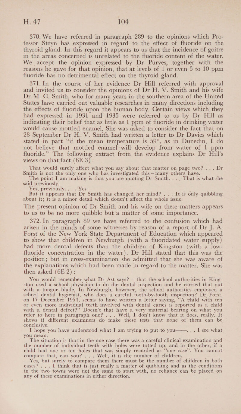 370. We have referred in paragraph 289 to the opinions which Pro- fessor Steyn has expressed in regard to the effect of fluoride on the thyroid gland. In this regard it appears to us that the incidence of goitre in the areas concerned is unrelated to the fluoride content of the water. We accept the opinion expressed by Dr Purves, together with the reasons he gave for that opinion, that at levels of 1 or even 5 to 10 ppm fluoride has no detrimental effect on the thyroid gland. 371.In the course of her evidence Dr Hill referred with approval and invited us to consider the opinions of Dr H. V. Smith and his wife Dr M. QC. Smith, who for many years in the southern area of the United States have carried out valuable researches in many directions including the effects of fluoride upon the human body. Certain views which they had expressed in 1931 and 1935 were referred to us by Dr Hill as indicating their belief that as little as 1 ppm of fluoride in drinking water would cause mottled enamel. She was asked to consider the fact that on 28 September Dr H. V. Smith had written a letter to Dr Davies which stated in part “if the mean temperature is 59°, as in Dunedin, I do not believe that mottled enamel -will develop from water of 1 ppm fluoride.” The following extract from the evidence explains Dr Hill’s views on that fact (6E 3): That would surely affect what you say about that matter on page two?... Dr Smith is not the only one who has investigated this — many others have. The point I am making is that you are quoting Dr Smith... , That is what she said previously. YS, previously. 2... Yes. . But it appears that Dr Smith has changed her mind? ... It is only quibbling about it; it is a minor detail which doesn’t affect the whole issue. The present opinion of Dr Smith and his wife on these matters appears to us to be no more quibble but a matter of some importance. 372. In paragraph 89 we have referred to the confusion which had arisen in the minds of some witnesses by reason of a report of Dr J. A. Forst of the New York State Department of Education which appeared to show that children in Newburgh (with a fluoridated water supply) had more dental defects than the children of Kingston (with a low- fluoride concentration in the water). Dr Hill stated that this was the position; but in cross-examination she admitted that she was aware of the explanations which had been made in eae to the matter. She was then asked (6E 2): You would remember what Dr Ast says? — that the school authorities in King- ston used a school physician to do the dental inspection and he carried that out with a tongue blade. In Newburgh, however, the school authorities employed a school dental hygienist, who does a careful tooth-by-tooth inspection? Dr Forst, on 17 December 1954, seems to have written a letter saying, ‘““A child with ten or even more individual teeth involved with dental caries is reported as a child with a dental defect?’ Doesn’t that have a very material bearing on what you refer to here in paragraph one? ... Well, I don’t know that it does, really. It shows if different examiners do make these tests that none of them can be conclusive. I hope you have understood what I am trying to put to you you mean. The situation is that in the one case there was a careful clinical examination and the number of individual teeth with holes were totted up, and in the other, if a child had one or ten holes that was simply recorded as “one case”. You cannot compare that, can you? ... Well, it is the number of children. Yes, but surely to compare them there must be the number of children in both cases? ... I think that is just really a matter of quibbling and as the conditions in the two towns were not the same to start with, no reliance can be placed on any of these examinations in either direction. .. Ll see what 