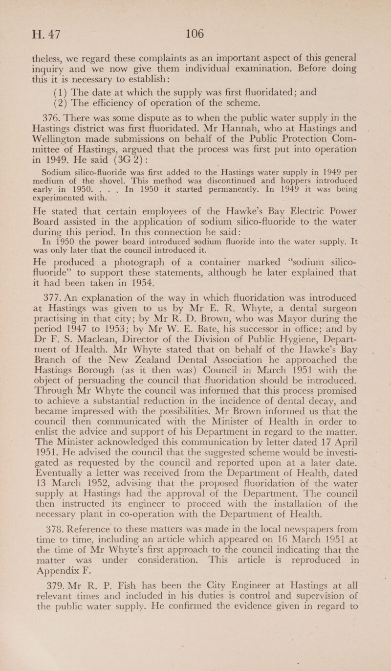 theless, we regard these complaints as an important aspect of this general inquiry and we now give them individual examination. Before doing this it is necessary to establish: (1) The date at which the supply was first fluoridated; and (2) The efficiency of operation of the scheme. 376. There was some dispute as to when the public water supply in the Hastings district was first fluoridated. Mr Hannah, who at Hastings and Wellington made submissions on behalf of the Public Protection Com- mittee of Hastings, argued that the process was first put into operation in 1949, He said (3G 2): | Sodium silico-fluoride was first added to the Hastings water supply in 1949 per medium of the shovel. This method was discontinued and hoppers introduced early in 1950... . In 1950-it started permanently. In 1949 it was being experimented with. He stated that certain employees of the Hawke’s Bay Electric Power Board assisted in the application of sodium silico-fluoride to the water during this period. In this connection he said: In 1950 the power board introduced sodium fluoride into the water supply. It was only later that the council introduced it. He produced a photograph of a container marked “sodium silico- fluoride” to support these statements, although he later explained that it had been taken in 1954. 377. An explanation of the way in which fluoridation was introduced at Hastings was given to us by Mr E. R. Whyte, a dental surgeon practising in that city; by Mr R. D. Brown, who was Mayor during the period 1947 to 1953; by Mr W. E. Bate, his successor in office; and by Dr F. S. Maclean, Director of the Division of Public Hygiene, Depart- ment of Health. Mr Whyte stated that on behalf of the Hawke’s Bay Branch of the New Zealand Dental Association he approached the Hastings Borough (as it then was) Council in March 1951 with the object of persuading the council that fluoridation should be introduced. Through Mr Whyte the council was informed that this process promised to achieve a substantial reduction in the incidence of dental decay, and became impressed with the possibilities. Mr Brown informed us that the council then communicated with the Minister of Health in order to enlist the advice and support of his Department in regard to the matter. The Minister acknowledged this communication by letter dated 17 April 1951. He advised the council that the suggested scheme would be investi- gated as requested by the council and reported upon at a later date. Eventually a letter was received from the Department of Health, dated 13 March 1952, advising that the proposed fluoridation of the water supply at Hastings had the approval of the Department. The council then instructed its engineer to proceed with the installation of the necessary plant in co-operation with the Department of Health. 378. Reference to these matters was made in the local newspapers from time to time, including an article which appeared on 16 March 1951 at the time of Mr Whyte’s first approach to the council indicating that the matter was under consideration. This article is reproduced in Appendix F. 379. Mr R. P. Fish has been the City Engineer at Hastings at all relevant times and included in his duties is control and supervision of the public water supply. He confirmed the evidence given in regard to