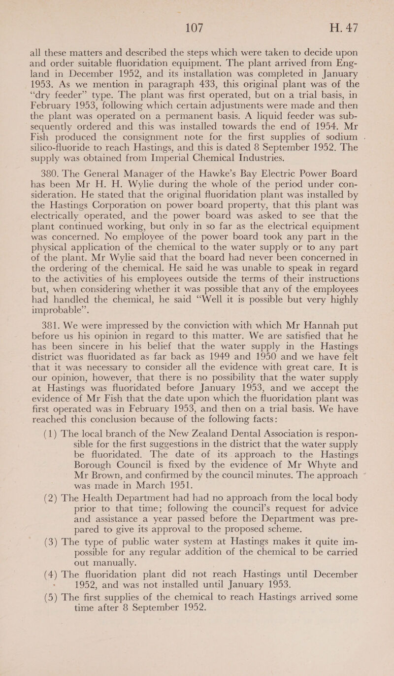 all these matters and described the steps which were taken to decide upon and order suitable fluoridation equipment. The plant arrived from Eng- land in December 1952, and its installation was completed in January 1953. As we mention in paragraph 433, this original plant was of the “dry feeder” type. The plant was first operated, but on a trial basis, in February 1953, following which certain adjustments were made and then the plant was operated on a permanent basis. A liquid feeder was sub- sequently ordered and this was installed towards the end of 1954. Mr Fish produced the consignment note for the first supplies of sodium . silico-fluoride to reach Hastings, and this is dated 8 September 1952. The supply was obtained from Imperial Chemical Industries. 380. The General Manager of the Hawke’s Bay Electric Power Board has been Mr H. H. Wylie during the whole of the period under con- sideration. He stated that the original fluoridation plant was installed by the Hastings Corporation on power board property, that this plant was electrically operated, and the power board was asked to see that the plant continued working, but only in so far as the electrical equipment was concerned. No employee of the power board took any part in the physical application of the chemical to the water supply or to any part of the plant. Mr Wylie said that the board had never been concerned in the ordering of the chemical. He said he was unable to speak in regard to the activities of his employees outside the terms of their instructions but, when considering whether it was possible that any of the employees had handled the chemical, he said “Well it is possible but very highly improbable”. 381. We were impressed by the conviction with which Mr Hannah put before us his opinion in regard to this matter. We are satisfied that he has been sincere in his belief that the water supply in the Hastings district was fluoridated as far back as 1949 and 1950 and we have felt that it was necessary to consider all the evidence with great care. It is our opinion, however, that there is no possibility that the water supply at Hastings was fluoridated before January 1953, and we accept the evidence of Mr Fish that the date upon which the fluoridation plant was first operated was in February 1953, and then on a trial basis. We have reached this conclusion because of the following facts: (1) The local branch of the New Zealand Dental Association is respon- sible for the first suggestions in the district that the water supply be fluoridated. The date of its approach to the Hastings Borough Council is fixed by the evidence of Mr Whyte and Mr Brown, and confirmed by the council minutes. The approach ° was made in March 1951. (2) The Health Department had had no approach from the local body prior to that time; following the council’s request for advice and assistance a year passed before the Department was pre- pared to give its approval to the proposed scheme. (3) The type of public water system at Hastings makes it quite im- possible for any regular addition of the chemical to be carried out manually. (4) The fluoridation plant did not reach Hastings until December 1952, and was not installed until January 1953. (5) The first supplies of the chemical to reach Hastings arrived some time after 8 September 1952.