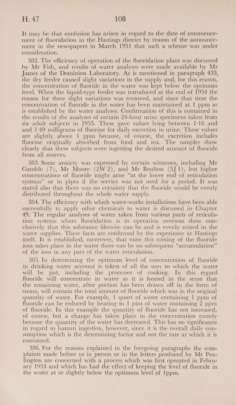 It may be that confusion has arisen in regard to the date of commence- ment of fluoridation in the Hastings district by reason of the announce- ment in the newspapers in March 1951 that such a scheme was under consideration. 382. The efficiency of operation of the fluoridation plant was discussed by Mr Fish, and results of water analyses were made available by Mr James of the Dominion Laboratory. As is mentioned in paragraph 433, the dry feeder caused slight variations in the supply and, for this reason, the concentration of fluoride in the water was kept below the optimum level. When the liquid-type feeder was introduced at the end of 1954 the reason for these slight variations was removed, and since that time the concentration of fluoride in the water has been maintained at 1 ppm as is established by the water analyses. Confirmation of this is contained in the results of the analyses of certain 24-hour urine specimens taken from six adult subjects in 1955. These gave values lying between 1:18 and and 1:49 milligrams of fluorine for daily excretion in urine. These values are slightly above 1 ppm because, of course, the excretion includes fluorine originally absorbed from food and tea. The samples show clearly that these subjects were ingesting the desired amount of fluoride from all sources. 383. Some anxiety was expressed by certain witnesses, including Mr Gamble (7), Mr Moore (2W 2), and Mr Boulton (5J 1), lest higher concentrations of fluoride might arise “fat the lower end of reticulation systems” or in pipes if the service was not used for a period. It was stated also that there was no certainty that the fluoride would be evenly distributed throughout the whole water supply. 384. The efficiency with which water-works installations have been able successfully to apply other chemicals to water is discussed in Chapter 49, The regular analyses of water taken from various parts of reticula- tion systems where fluoridation is in operation overseas show con- clusively that this substance likewise can be and is evenly mixed in the water supplies. These facts are confirmed by the experience at Hastings itself. It is established, moreover, that once this mixing of the fluoride ions takes place in the water there can be no subsequent “accumulation”’ of the ions in any part of the water reticulation. 385. In determining the optimum level of concentration of fluoride in drinking water account is taken of all the uses to which the water will be put, including the processes of cooking. In this regard fluoride will concentrate in water as it is heated in the sense that the remaining water, after portion has been drawn off in the form of steam, will contain the total amount of fluoride which was in the original quantity of water. For example, 1 quart of water containing 1 ppm of fluoride can be reduced by heating to 1 pint of water containing 2 ppm of fluoride. In this example the quantity of fluoride has not increased, of course, but a change has taken place in the concentration merely because the quantity of the water has decreased. This has no significance in regard to human ingestion, however, since it is the overall daily con- sumption which is the determining factor and not the rate at which it is consumed. 386. For the reasons explained in the foregoing paragraphs the com- plaints made before us in person or in the letters produced by Mr Pen- lington are concerned with a process which was first operated in Febru- ary 1953 and which has had the effect of keeping the level of fluoride in the water at or slightly below the optimum level of Ippm.