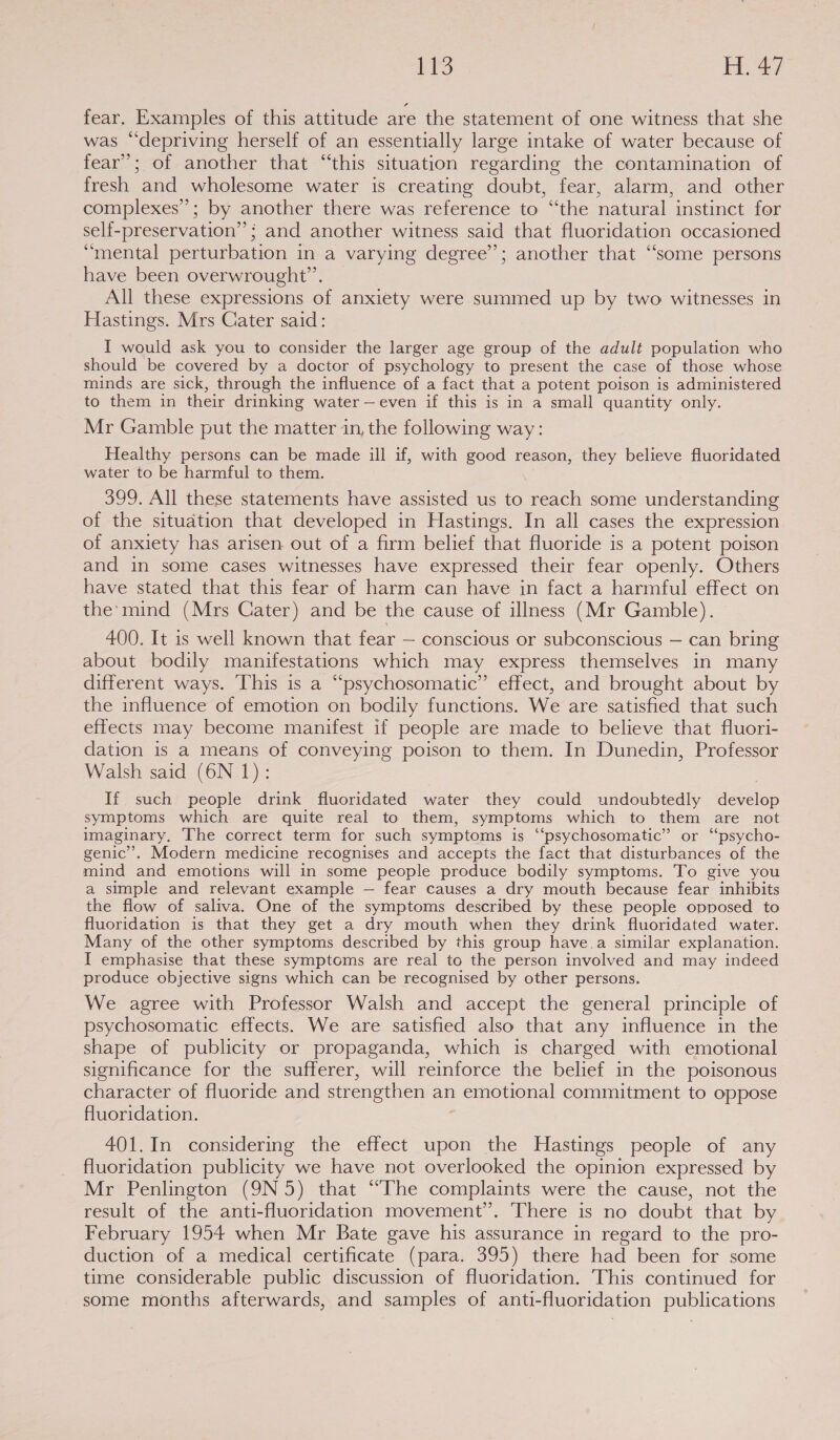 FPS Joe Aer fear. Examples of this attitude are the statement of one witness that she was “depriving herself of an essentially large intake of water because of fear’; of another that “this situation regarding the contamination of fresh and wholesome water is creating doubt, fear, alarm, and other complexes’; by another there was reference to “the natural instinct for self-preservation”’ ; and another witness said that fluoridation occasioned “mental perturbation in a varying degree’; another that “some persons have been overwrought”’. All these expressions of anxiety were summed up by two witnesses in Hastings. Mrs Cater said: I would ask you to consider the larger age group of the adult population who should be covered by a doctor of psychology to present the case of those whose minds are sick, through the influence of a fact that a potent poison is administered to them in their drinking water —even if this is in a small quantity only. Mr Gamble put the matter in, the following way: Healthy persons can be made ill if, with good reason, they believe fluoridated water to be harmful to them. 399. All these statements have assisted us to reach some understanding of the situation that developed in Hastings. In all cases the expression of anxiety has arisen out of a firm belief that fluoride is a potent poison and in some cases witnesses have expressed their fear openly. Others have stated that this fear of harm can have in fact a harmful effect on the’ mind (Mrs Cater) and be the cause of illness (Mr Gamble). 400. It is well known that fear — conscious or subconscious — can bring about bodily manifestations which may express themselves in many different ways. This is a “psychosomatic” effect, and brought about by the influence of emotion on bodily functions. We are satisfied that such effects may become manifest if people are made to believe that fluori- dation is a means of conveying poison to them. In Dunedin, Professor Walsh said (6N 1): 7 If such people drink fluoridated water they could undoubtedly develop symptoms which are quite real to them, symptoms which to them are not imaginary, The correct term for such symptoms is ‘‘psychosomatic” or “psycho- genic’. Modern medicine recognises and accepts the fact that disturbances of the mind and emotions will in some people produce bodily symptoms. To give you a simple and relevant example — fear causes a dry mouth because fear inhibits the flow of saliva. One of the symptoms described by these people opposed to fluoridation is that they get a dry mouth when they drink fluoridated water. Many of the other symptoms described by this group have.a similar explanation. I emphasise that these symptoms are real to the person involved and may indeed produce objective signs which can be recognised by other persons. We agree with Professor Walsh and accept the general principle of psychosomatic effects. We are satisfied also that any influence in the shape of publicity or propaganda, which is charged with emotional significance for the sufferer, will reinforce the belief in the poisonous character of fluoride and strengthen an emotional commitment to oppose fluoridation. : 401.In considering the effect upon the Hastings people of any fluoridation publicity we have not overlooked the opinion expressed by Mr Penlington (9N 5) that “The complaints were the cause, not the result of the anti-fluoridation movement”. There is no doubt that by February 1954 when Mr Bate gave his assurance in regard to the pro- duction of a medical certificate (para. 395) there had been for some time considerable public discussion of fluoridation. This continued for some months afterwards, and samples of anti-fluoridation publications