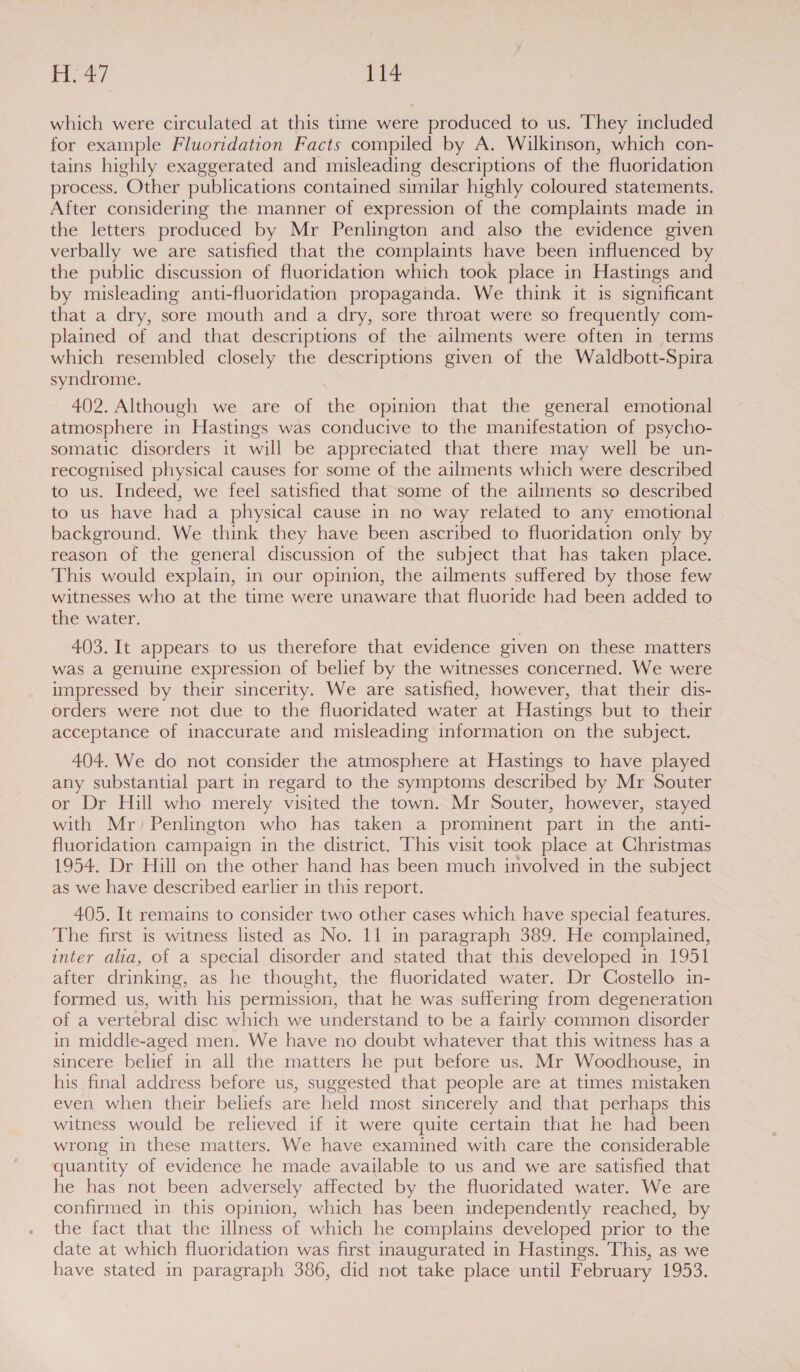 ing oe 14 which were circulated at this time were produced to us. ‘They included for example Fluoridation Facts compiled by A. Wilkinson, which con- tains highly exaggerated and misleading descriptions of the fluoridation process. Other publications contained similar highly coloured statements. After considering the manner of expression of the complaints made in the letters produced by Mr Penlington and also the evidence given verbally we are satisfied that the complaints have been influenced by the public discussion of fluoridation which took place in Hastings and by misleading anti-fluoridation propaganda. We think it is significant that a dry, sore mouth and a dry, sore throat were so frequently com- plained of and that descriptions of the ailments were often in terms which resembled closely the descriptions given of the Waldbott-Spira syndrome. 402. Although we are of the opinion that the general emotional atmosphere in Hastings was conducive to the manifestation of psycho- somatic disorders it will be appreciated that there may well be un- recognised physical causes for some of the ailments which were described to us. Indeed, we feel satisfied that some of the ailments so described to us have had a physical cause in no way related to any emotional background. We think they have been ascribed to fluoridation only by reason of the general discussion of the subject that has taken place. This would explain, in our opinion, the ailments suffered by those few witnesses who at the time were unaware that fluoride had been added to the water. 403. It appears to us therefore that evidence given on these matters was a genuine expression of belief by the witnesses concerned. We were impressed by their sincerity. We are satisfied, however, that their dis- orders were not due to the fluoridated water at Hastings but to their acceptance of inaccurate and misleading information on the subject. 404. We do not consider the atmosphere at Hastings to have played any substantial part in regard to the symptoms described by Mr Souter or Dr Hill who merely visited the town. Mr Souter, however, stayed with Mr) Penlington who has taken a prominent part in the anti- fluoridation campaign in the district. This visit took place at Christmas 1954. Dr Hill on the other hand has been much involved in the subject as we have described earlier in this report. 405. It remains to consider two other cases which have special features. The first is witness listed as No. 11 in paragraph 389. He complained, inter alia, of a special disorder and stated that this developed in 1951 after drinking, as he thought, the fluoridated water. Dr Costello in- formed us, with his permission, that he was suffering from degeneration of a vertebral disc which we understand to be a fairly common disorder in middle-aged men. We have no doubt whatever that this witness has a sincere belief in all the matters he put before us. Mr Woodhouse, in his final address before us, suggested that people are at times mistaken even when their beliefs are held most sincerely and that perhaps this witness would be relieved if it were quite certain that he had been wrong in these matters. We have examined with care the considerable quantity of evidence he made available to us and we are satisfied that he has not been adversely affected by the fluoridated water. We are confirmed in this opinion, which has been independently reached, by the fact that the illness of which he complains developed prior to the date at which fluoridation was first inaugurated in Hastings. This, as we have stated in paragraph 386, did not take place until February 1953.