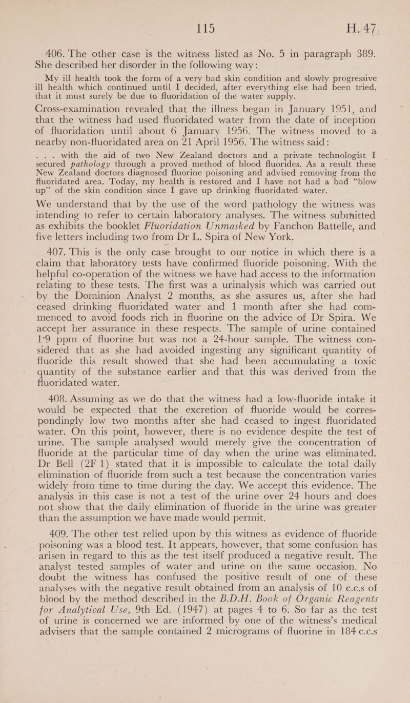 406. The other case is the witness listed as No. 5 in paragraph 389. She described her disorder in the following way: My ill health took the form of a very bad skin condition and slowly progressive ill health which continued until I decided, after everything else had been tried, that it must surely be due to fluoridation of the water supply. Cross-examination revealed that the illness began in January 1951, and that the witness had used fluoridated water from the date of inception of fluoridation until about 6 January 1956. The witness moved to a nearby non-fluoridated area on 21 April 1956. The witness said: . with the aid of two New Zealand doctors and a private technologist I secured pathology through a proved method of blood fluorides. As a result these New Zealand doctors diagnosed fluorine poisoning and advised removing from the fluoridated area. Today, my health is restored and I have not had a bad “blow up” of the skin condition since I gave up drinking fluoridated water. _ We understand that by the use of the word pathology the witness was intending to refer to certain laboratory analyses. ‘The witness subrnitted as exhibits the booklet Fluoridation Unmasked by Fanchon Battelle, and five letters including two from Dr L. Spira of New York. 407. This is the only case brought to our notice in which there is a claim that laboratory tests have confirmed fluoride poisoning. With the helpful co-operation of the witness we have had access to the information relating to these tests. The first was a urinalysis which was carried out by the Dominion Analyst 2 months, as she assures us, after she had ceased drinking fluoridated water and 1 month after she had com- menced to avoid foods rich in fluorine on the advice of Dr Spira. We accept her assurance in these respects. The sample of urine contained 1-9 ppm of fluorine but was not a 24-hour sample. The witness con- sidered that as she had avoided ingesting any significant quantity of fluoride this result showed that she had been accumulating a toxic quantity of the substance earlier and that. this was derived from the fluoridated water. 408. Assuming as we do that the witness had a low-fluoride intake it would be expected that the excretion of fluoride would be corres- pondingly low two months after she had ceased to ingest fluoridated water. On this point, however, there is no evidence despite the test of urine. The sample analysed would merely give the concentration of fluoride at the particular time of day when the urine was eliminated. Dr Bell (2F 1) stated that it is impossible to calculate the total daily elimination of fluoride from such a test because the concentration varies widely from time to time during the day. We accept this evidence. The analysis in this case is not a test of the urine over 24 hours and does not show that the daily elimination of fluoride in the urine was greater than the assumption we have made would permit. 409. The other test relied upon by this witness as evidence of fluoride poisoning was a blood test. It appears, however, that some confusion has arisen in regard to this as the test itself produced a negative result. The analyst tested samples of water and urine on the same occasion. No doubt the witness has confused the positive result of one of these analyses with the negative result obtained from an analysis of 10 c.c.s of blood by the method described in the B.D.H. Book of Organic Reagents for Analytical Use, 9th Ed. (1947) at pages 4 to 6. So far as the test of urine is concerned we are informed by one of the witness’s medical advisers that the sample contained 2 micrograms of fluorine in 184 c.c.s