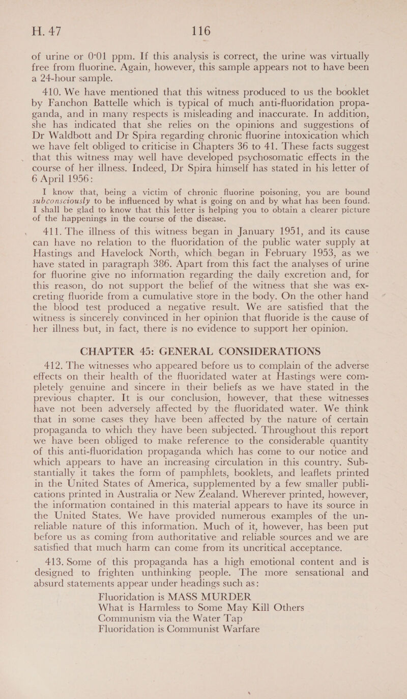 of urine or 0°01 ppm. If this analysis is correct, the urine was virtually free from fluorine. Again, however, this sample appears not to have been a 24-hour sample. 410. We have mentioned that this witness produced to us the booklet by Fanchon Battelle which is typical of much anti-fluoridation propa- ganda, and in many respects is misleading and inaccurate. In addition, she has indicated that she relies on the opinions and suggestions of Dr Waldbott and Dr Spira regarding chronic fluorine intoxication which we have felt obliged to criticise in Chapters 36 to 41. These facts suggest that this witness may well have developed psychosomatic effects in the course of her illness. Indeed, Dr Spira himself has stated in his letter of 6: April 4936: I know that, being a victim of chronic fluorine poisoning, you are bound subconsciously to be influenced by what is going on and by what has been found. I shall be glad to know that this letter is helping you to obtain a clearer picture of the happenings in the course of the disease. 411. The illness of this witness began in January 1951, and its cause can have no relation to the fluoridation of the public water supply at Hastings and Havelock North, which began in February 1953, as we have stated in paragraph 386. Apart from this fact the analyses of urine for fluorine give no information regarding the daily excretion and, for this reason, do not support the belief of the witness that she was ex- creting fluoride from a cumulative store in the body. On the other hand the blood test produced a negative result. We are satisfied that the witness is sincerely convinced in her opinion that fluoride is the cause of her illness but, in fact, there is no evidence to support her opinion. CHAPTER 45: GENERAL CONSIDERATIONS 412. The witnesses who appeared before us to complain of the adverse effects on their health of the fluoridated water at Hastings were com- pletely genuine and sincere in their beliefs as we have stated in the previous chapter. It is our conclusion, however, that these witnesses have not been adversely affected by the fluoridated water. We think that in some cases they have been affected by the nature of certain propaganda to which they have been subjected. Throughout this report we have been obliged to make reference to the considerable quantity of this anti-fluoridation propaganda which has come to our notice and which appears to have an increasing circulation in this country. Sub- stantially it takes the form of pamphlets, booklets, and leaflets printed in the United States of America, supplemented by a few smaller publi- cations printed in Australia or New Zealand. Wherever printed, however, the information contained in this material appears to have its source in the United States. We have provided numerous examples of the un- reliable nature of this information. Much of it, however, has been put before us as coming from authoritative and reliable sources and we are satisfied that much harm can come from its uncritical acceptance. 413. Some of this propaganda has a high emotional content and is designed to frighten unthinking people. The more sensational and absurd statements appear under headings such as: Fluoridation is MASS MURDER What is Harmless to Some May Kill Others Communism via the Water Tap Fluoridation is Communist Warfare