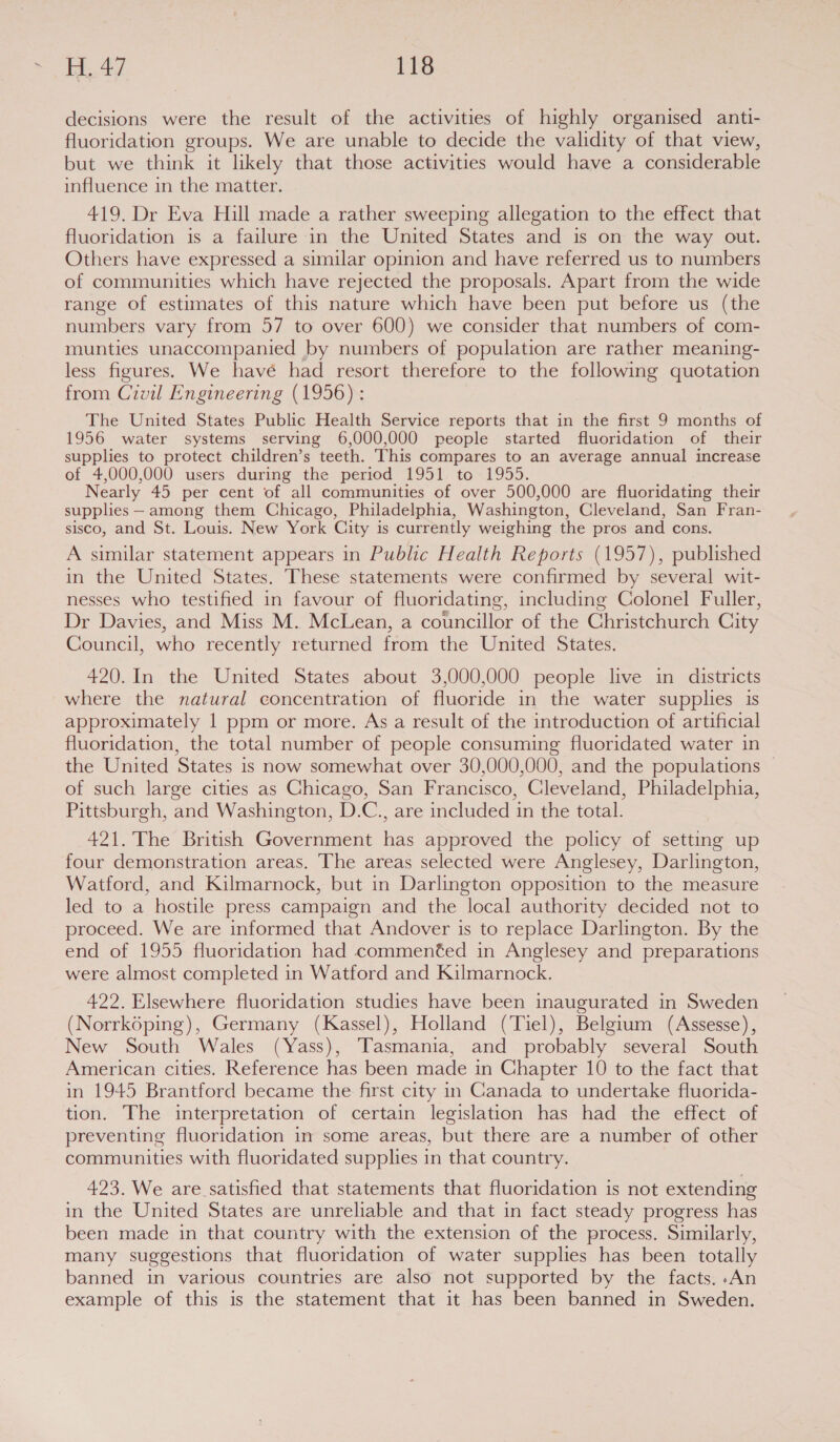 decisions were the result of the activities of highly organised anti- fluoridation groups. We are unable to decide the validity of that view, but we think it likely that those activities would have a considerable influence in the matter. 419. Dr Eva Hill made a rather sweeping allegation to the effect that fluoridation is a failure in the United States and is on the way out. Others have expressed a similar opinion and have referred us to numbers of communities which have rejected the proposals. Apart from the wide range of estimates of this nature which have been put before us (the numbers vary from 57 to over 600) we consider that numbers of com- munties unaccompanied by numbers of population are rather meaning- less figures. We have had resort therefore to the following quotation from Civil Engineering (1956) : The United States Public Health Service reports that in the first 9 months of 1956 water systems serving 6,000,000 people started fluoridation of their supplies to protect children’s teeth. This compares to an average annual increase of 4,000,000 users during the period 1951. to 1955. Nearly 45 per cent of all communities of over 500,000 are fluoridating their supplies — among them Chicago, Philadelphia, Washington, Cleveland, San Fran- sisco, and St. Louis. New York City is currently weighing the pros and cons. A similar statement appears in Public Health Reports (1957), published in the United States. These statements were confirmed by several wit- nesses who testified in favour of fluoridating, including Colonel Fuller, Dr Davies, and Miss M. McLean, a councillor of the Christchurch City Council, who recently returned from the United States. 420.In the United States about 3,000,000 people live in districts where the natural concentration of fluoride in the water supplies is approximately 1 ppm or more. As a result of the introduction of artificial fluoridation, the total number of people consuming fluoridated water in the United States is now somewhat over 30,000,000, and the populations — of such large cities as Chicago, San Francisco, Cleveland, Philadelphia, Pittsburgh, and Washington, D.C., are included in the total. 421. The British Government has approved the policy of setting up four demonstration areas. The areas selected were Anglesey, Darlington, Watford, and Kilmarnock, but in Darlington opposition to the measure led to a hostile press campaign and the local authority decided not to proceed. We are informed that Andover is to replace Darlington. By the end of 1955 fluoridation had commented in Anglesey and preparations were almost completed in Watford and Kilmarnock. 422. Elsewhere fluoridation studies have been inaugurated in Sweden (Norrkoping), Germany (Kassel), Holland (Tiel), Belgium (Assesse), New South Wales (Yass), Tasmania, and probably several South American cities. Reference has been made in Chapter 10 to the fact that in 1945 Brantford became the first city in Canada to undertake fluorida- tion. The interpretation of certain legislation has had the effect of preventing fluoridation in some areas, but there are a number of other communities with fluoridated supplies in that country. 423. We are satisfied that statements that fluoridation is not extending in the United States are unreliable and that in fact steady progress has been made in that country with the extension of the process. Similarly, many suggestions that fluoridation of water supplies has been totally banned in various countries are also not supported by the facts. .An example of this is the statement that it has been banned in Sweden.