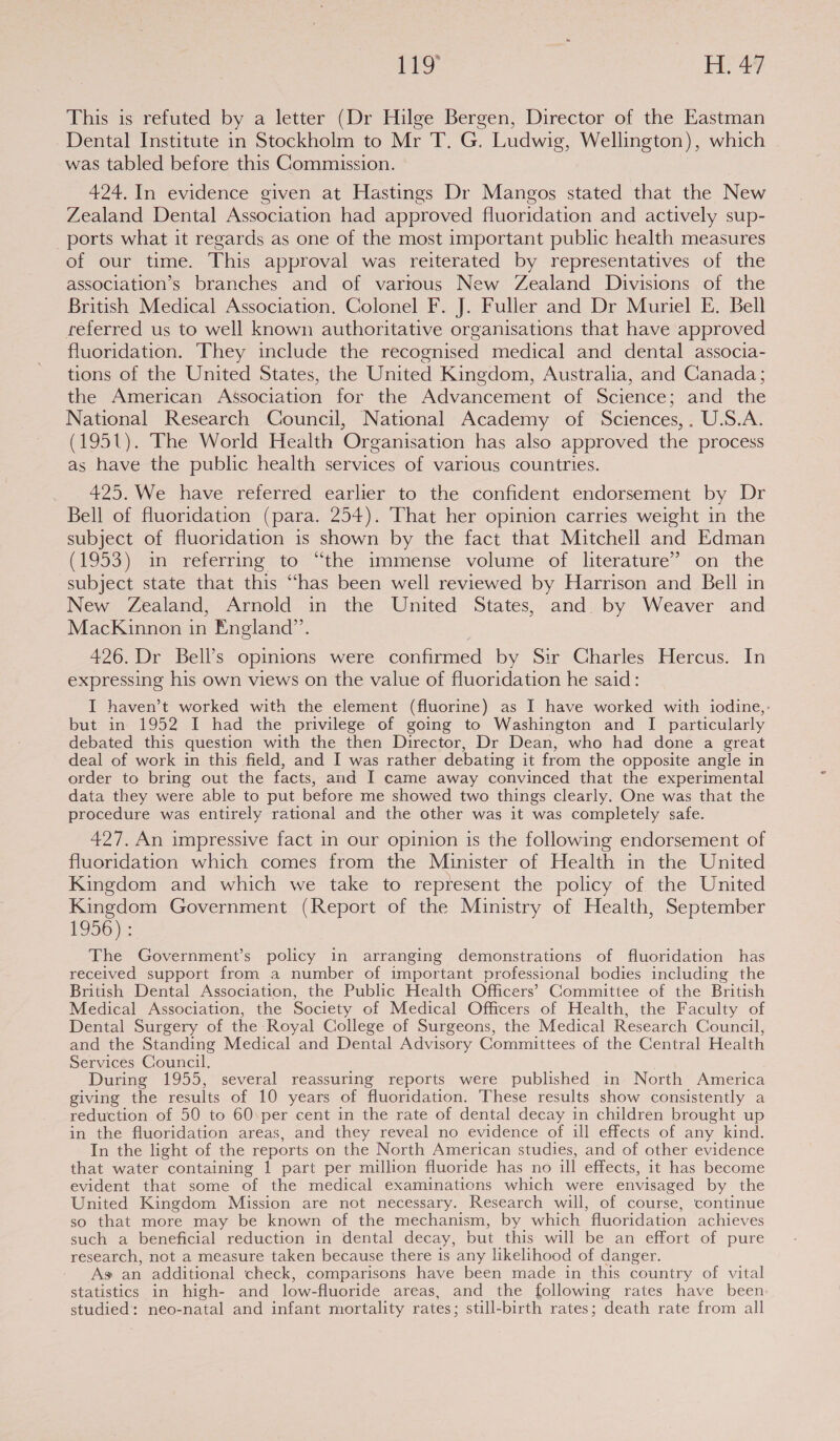 This is refuted by a letter (Dr Hilge Bergen, Director of the Eastman Dental Institute in Stockholm to Mr T. G. Ludwig, Wellington), which was tabled before this Commission. 424. In evidence given at Hastings Dr Mangos stated that the New Zealand Dental Association had approved fluoridation and actively sup- ports what it regards as one of the most important public health measures of our time. This approval was reiterated by representatives of the association’s branches and of varrous New Zealand Divisions of the British Medical Association. Colonel F. J. Fuller and Dr Muriel E. Bell referred us to well known authoritative organisations that have approved fluoridation. They include the recognised medical and dental associa- tions of the United States, the United Kingdom, Australia, and Canada; the American Association for the Advancement of Science; and the National Research Council, National Academy of Sciences, . U.S.A. (1951). The World Health Organisation has also approved the process as have the public health services of various countries. 425. We have referred earlier to the confident endorsement by Dr Bell of fluoridation (para. 254). That her opinion carries weight in the subject of fluoridation is shown by the fact that Mitchell and Edman (1953) in referring to “the immense volume of literature’ on the subject state that this “has been well reviewed by Harrison and Bell in New Zealand, Arnold in the United States, and. by Weaver and MacKinnon in England”. 426. Dr Bell’s opinions were confirmed by Sir Charles Hercus. In expressing his own views on the value of fluoridation he said: I haven’t worked with the element (fluorine) as I have worked with iodine,: but in 1952 I had the privilege of going to Washington and I particularly debated this question with the then Director, Dr Dean, who had done a great deal of work in this field, and I was rather debating it from the opposite angle in order to bring out the facts, and I came away convinced that the experimental data they were able to put before me showed two things clearly. One was that the procedure was entirely rational and the other was it was completely safe. 427. An impressive fact in our opinion is the following endorsement of fluoridation which comes from the Minister of Health in the United Kingdom and which we take to represent the policy of the United Kingdom Government (Report of the Ministry of Health, September 1956) : The Government’s policy in arranging demonstrations of fluoridation has received support from a number of important professional bodies including the British Dental Association, the Public Health Officers’ Committee of the British Medical Association, the Society of Medical Officers of Health, the Faculty of Dental Surgery of the Royal College of Surgeons, the Medical Research Council, and the Standing Medical and Dental Advisory Committees of the Central Health Services Council. | During 1955, several reassuring reports were published in North America giving the results of 10 years of fluoridation. These results show consistently a reduction of 50 to 60 per cent in the rate of dental decay in children brought up in the fluoridation areas, and they reveal no evidence of ill effects of any kind. In the light of the reports on the North American studies, and of other evidence that water containing 1 part per million fluoride has no ill effects, it has become evident that some of the medical examinations which were envisaged by the United Kingdom Mission are not necessary. Research will, of course, continue so that more may be known of the mechanism, by which fluoridation achieves such a beneficial reduction in dental decay, but this will be an effort of pure research, not a measure taken because there is any likelihood of danger. As an additional check, comparisons have been made in this country of vital statistics in high- and low-fluoride areas, and the following rates have been studied: neo-natal and infant mortality rates; still-birth rates; death rate from all