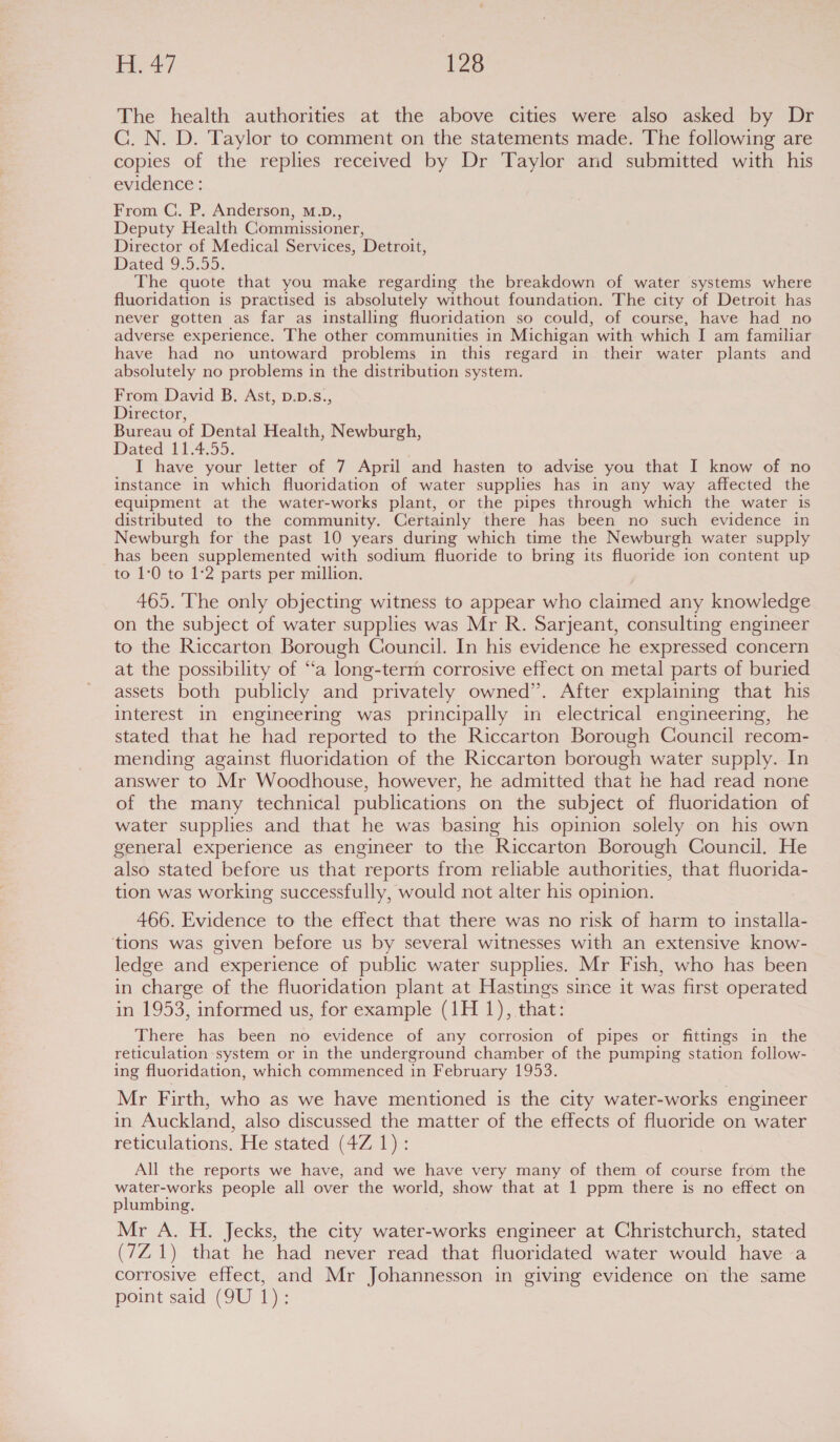 The health authorities at the above cities were also asked by Dr C. N. D. Taylor to comment on the statements made. The following are copies of the replies received by Dr Taylor and submitted with his evidence : From C. P. Anderson, M.D., Deputy Health Commissioner, Director of Medical Services, Detroit, Dated 9.5.55. The quote that you make regarding the breakdown of water systems where fluoridation is practised is absolutely without foundation. The city of Detroit has never gotten as far as installing fluoridation so could, of course, have had no adverse experience. The other communities in Michigan with which I am familiar have had no untoward problems in this regard in their water plants and absolutely no problems in the distribution system. From David B. Ast, D.D.s., Director, Bureau of Dental Health, Newburgh, Dated 11.4,55. I have your letter of 7 April and hasten to advise you that I know of no instance in which fluoridation of water supplies has in any way affected the equipment at the water-works plant, or the pipes through which the water is distributed to the community. Certainly there has been no such evidence in Newburgh for the past 10 years during which time the Newburgh water supply has been supplemented with sodium fluoride to bring its fluoride ion content up to 1:0 to 1:2 parts per million. 465. The only objecting witness to appear who claimed any knowledge on the subject of water supplies was Mr R. Sarjeant, consulting engineer to the Riccarton Borough Council. In his evidence he expressed concern at the possibility of ‘ta long-term corrosive effect on metal parts of buried assets both publicly and privately owned”. After explaining that his interest in engineering was principally in electrical engineering, he stated that he had reported to the Riccarton Borough Council recom- mending against fluoridation of the Riccarton borough water supply. In answer to Mr Woodhouse, however, he admitted that he had read none of the many technical publications on the subject of fluoridation of water supplies and that he was basing his opinion solely on his own general experience as engineer to the Riccarton Borough Council. He also stated before us that reports from reliable authorities, that fluorida- tion was working successfully, would not alter his opinion. 466. Evidence to the effect that there was no risk of harm to installa- tions was given before us by several witnesses with an extensive know- ledge and experience of public water supplies. Mr Fish, who has been in charge of the fluoridation plant at Hastings since it was first operated in 1953, informed us, for example (1H 1), that: There has been no evidence of any corrosion of pipes or fittings in_ the reticulation system or in the underground chamber of the pumping station follow- ing fluoridation, which commenced in February 1953. Mr Firth, who as we have mentioned is the city water-works engineer in Auckland, also discussed the matter of the effects of fluoride on water reticulations. He stated (4Z 1): All the reports we have, and we have very many of them of course from the water-works people all over the world, show that at 1 ppm there is no effect on plumbing. Mr A. H. Jecks, the city water-works engineer at Christchurch, stated (7Z1) that he had never read that fluoridated water would have a corrosive effect, and Mr Johannesson in giving evidence on the same point said (9U 1):