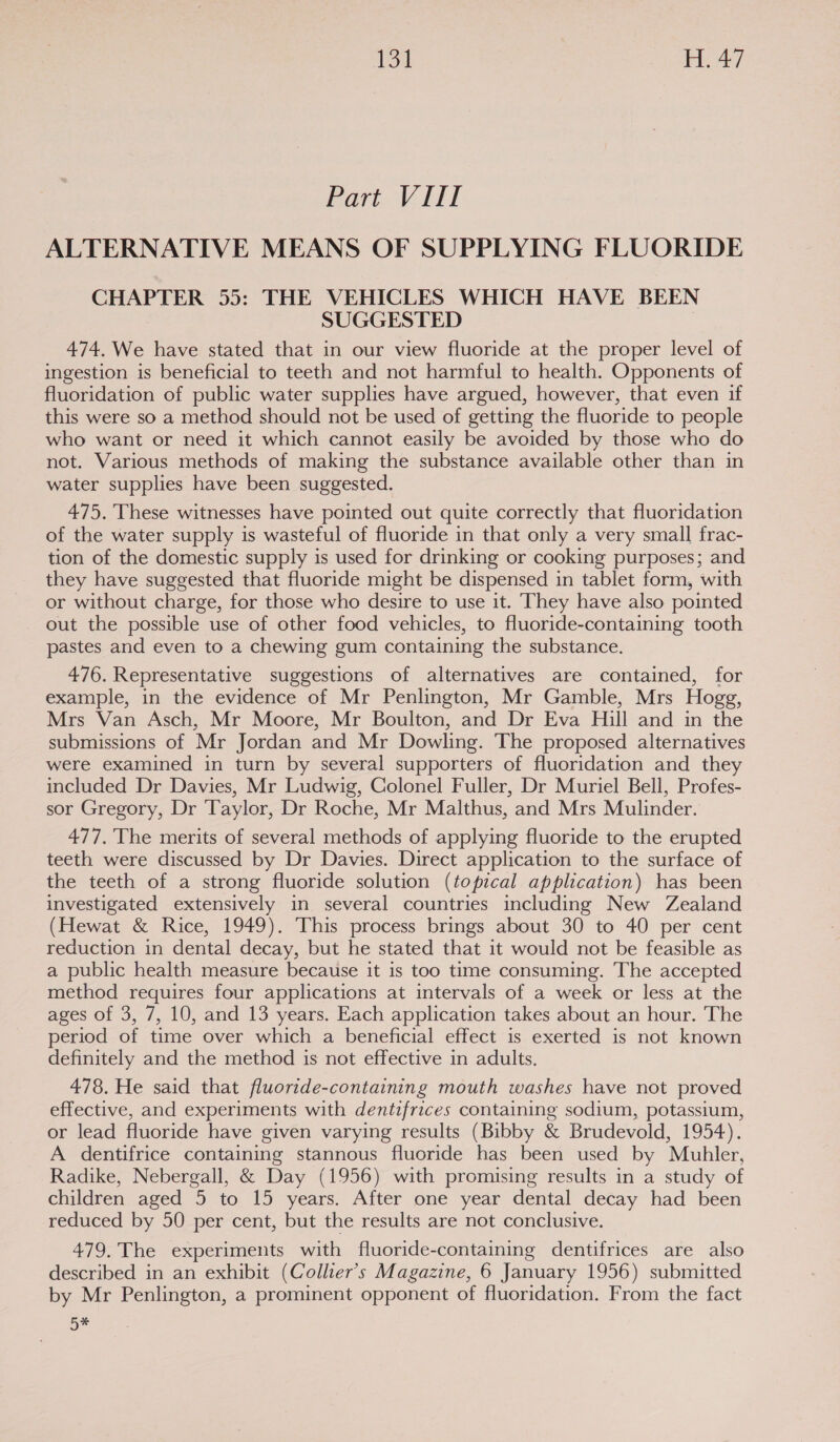 Part Vil ALTERNATIVE MEANS OF SUPPLYING FLUORIDE CHAPTER 55: THE VEHICLES WHICH HAVE BEEN SUGGESTED 474. We have stated that in our view fluoride at the proper level of ingestion is beneficial to teeth and not harmful to health. Opponents of fluoridation of public water supplies have argued, however, that even if this were so a method should not be used of getting the fluoride to people who want or need it which cannot easily be avoided by those who do not. Various methods of making the substance available other than in water supplies have been suggested. 475. These witnesses have pointed out quite correctly that fluoridation of the water supply is wasteful of fluoride in that only a very small frac- tion of the domestic supply is used for drinking or cooking purposes; and they have suggested that fluoride might be dispensed in tablet form, with or without charge, for those who desire to use it. They have also pointed out the possible use of other food vehicles, to fluoride-containing tooth pastes and even to a chewing gum containing the substance. 476. Representative suggestions of alternatives are contained, for example, in the evidence of Mr Penlington, Mr Gamble, Mrs Hogg, Mrs Van Asch, Mr Moore, Mr Boulton, and Dr Eva Hill and in the submissions of Mr Jordan and Mr Dowling. The proposed alternatives were examined in turn by several supporters of fluoridation and they included Dr Davies, Mr Ludwig, Colonel Fuller, Dr Muriel Bell, Profes- sor Gregory, Dr ‘Taylor, Dr Roche, Mr Malthus, and Mrs Mulinder. 477. The merits of several methods of applying fluoride to the erupted teeth were discussed by Dr Davies. Direct application to the surface of the teeth of a strong fluoride solution (topical application) has been investigated extensively in several countries including New Zealand (Hewat &amp; Rice, 1949). This process brings about 30 to 40 per cent reduction in dental decay, but he stated that it would not be feasible as a public health measure because it is too time consuming. The accepted method requires four applications at intervals of a week or less at the ages of 3, 7, 10, and 13 years. Each application takes about an hour. The period of time over which a beneficial effect is exerted is not known definitely and the method is not effective in adults. 478. He said that fluortde-containing mouth washes have not proved effective, and experiments with dentifrices containing sodium, potassium, or lead fluoride have given varying results (Bibby &amp; Brudevold, 1954). A dentifrice containing stannous fluoride has been used by Muhler, Radike, Nebergall, &amp; Day (1956) with promising results in a study of children aged 5 to 15 years. After one year dental decay had been reduced by 50 per cent, but the results are not conclusive. 479. The experiments with fluoride-containing dentifrices are also described in an exhibit (Collier's Magazine, 6 January 1956) submitted by Mr Penlington, a prominent opponent of fluoridation. From the fact 5*
