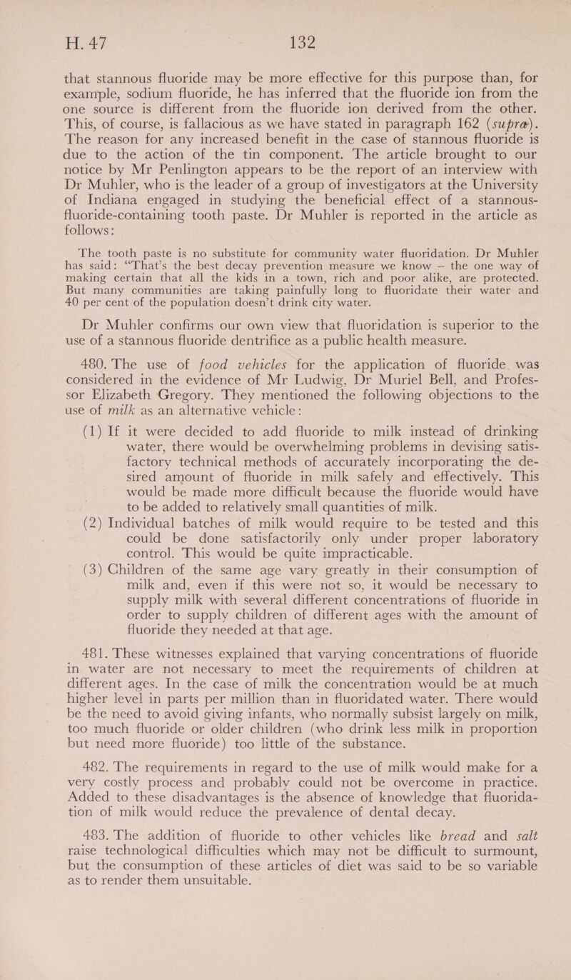 H. 47 V2 that stannous fluoride may be more effective for this purpose than, for example, sodium fluoride, he has inferred that the fluoride ion from the one source is different from the fluoride ion derived from the other. This, of course, is fallacious as we have stated in paragraph 162 (supre). The reason for any increased benefit in the case of stannous fluoride is due to the action of the tin component. The article brought to our notice by Mr Penlington appears to be the report of an interview with Dr Muhler, who is the leader of a group of investigators at the University of Indiana engaged in studying the beneficial effect of a stannous- fluoride-containing tooth paste. Dr Muhler is reported in the article as follows: The tooth paste is no substitute for community water fluoridation. Dr Muhler has said: ‘““That’s the best decay prevention measure we know — the one way of making certain that all the kids in a town, rich and poor alike, are protected. But many communities are taking painfully long to fluoridate their water and 40 per cent of the population doesn’t drink city water. Dr Muhler confirms our own view that fluoridation is superior to the use of a stannous fluoride dentrifice as a public health measure. 480. The use of food vehicles for the application of fluoride. was considered in the evidence of Mr Ludwig, Dr Muriel Bell, and Profes- sor Elizabeth Gregory. They mentioned the following objections to the use of milk as an alternative vehicle: (1) If it were decided to add fluoride to milk instead of drinking water, there would be overwhelming problems in devising satis- factory technical methods of accurately incorporating the de- sired amount of fluoride in milk safely and effectively. This would be made more difficult because the fluoride would have to be added to relatively small quantities of milk. (2) Individual batches of milk would require to be tested and this could be done satisfactorily only under proper laboratory control. This would be quite impracticable. (3) Children of the same age vary greatly in their consumption of milk and, even if this were not so, it would be necessary to supply milk with several different concentrations of fluoride in order to supply children of different ages with the amount of fluoride they needed at that age. 481. These witnesses explained that varying concentrations of fluoride in. water are not necessary to meet the requirements of children at different ages. In the case of milk the concentration would be at much higher level in parts per million than in fluoridated water. ‘There would be the need to avoid giving infants, who normally subsist largely on milk, too much fluoride or older children (who drink less milk in proportion but need more fluoride) too little of the substance. 482. The requirements in regard to the use of milk would make for a very costly process and probably could not be overcome in practice. Added to these disadvantages is the absence of knowledge that fluorida- tion of milk would reduce the prevalence of dental decay. 483. The addition of fluoride to other vehicles like bread and salt raise technological difficulties which may not be difficult to surmount, but the consumption of these articles of diet was said to be so variable as to render them unsuitable.