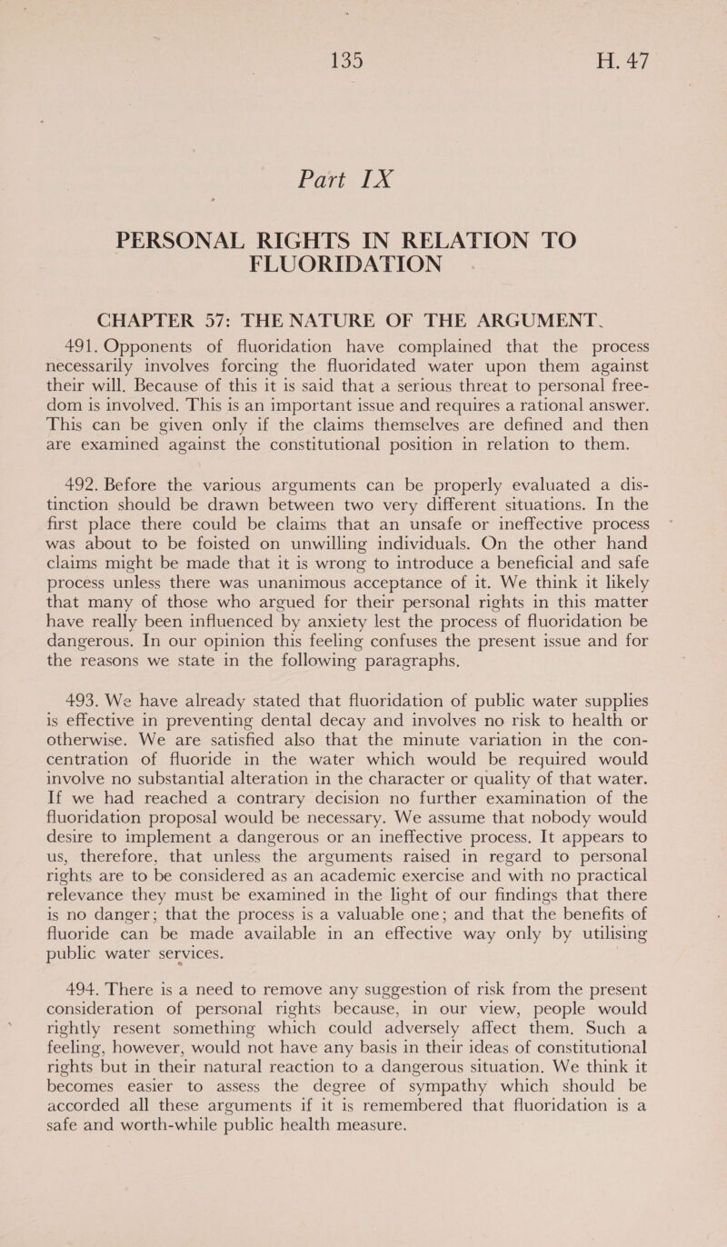 Part 1X PERSONAL RIGHTS IN RELATION TO FLUORIDATION CHAPTER 57: THE NATURE OF THE ARGUMENT. 491. Opponents of fluoridation have complained that the process necessarily involves forcing the fluoridated water upon them against their will. Because of this it is said that a serious threat to personal free- dom is involved. This is an important issue and requires a rational answer. This can be given only if the claims themselves are defined and then are examined against the constitutional position in relation to them. 492. Before the various arguments can be properly evaluated a dis- tinction should be drawn between two very different situations. In the first place there could be claims that an unsafe or ineffective process was about to be foisted on unwilling individuals. On the other hand claims might be made that it is wrong to introduce a beneficial and safe process unless there was unanimous acceptance of it. We think it likely that many of those who argued for their personal rights in this matter have really been influenced by anxiety lest the process of fluoridation be dangerous. In our opinion this feeling confuses the present issue and for the reasons we state in the following paragraphs. 493. We have already stated that fluoridation of public water supplies is effective in preventing dental decay and involves no risk to health or otherwise. We are satisfied also that the minute variation in the con- centration of fluoride in the water which would be required would involve no substantial alteration in the character or quality of that water. If we had reached a contrary decision no further examination of the fluoridation proposal would be necessary. We assume that nobody would desire to implement a dangerous or an ineffective process. It appears to us, therefore, that unless the arguments raised in regard to personal rights are to be considered as an academic exercise and with no practical relevance they must be examined in the light of our findings that there is no danger; that the process is a valuable one; and that the benefits of fluoride can be made available in an effective way only by utilising public water services. | 494. There is a need to remove any suggestion of risk from the present consideration of personal rights because, in our view, people would rightly resent something which could adversely affect them. Such a feeling, however, would not have any basis in their ideas of constitutional rights but in their natural reaction to a dangerous situation. We think it becomes easier to assess the degree of sympathy which should be accorded all these arguments if it is remembered that fluoridation is a safe and worth-while public health measure.