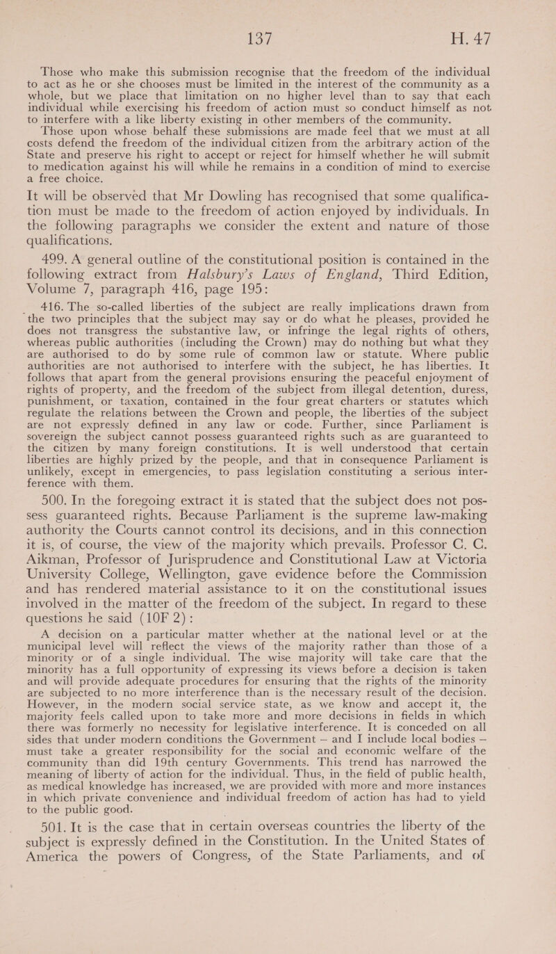(key aie re a Those who make this submission recognise that the freedom of the individual to act as he or she chooses must be limited in the interest of the community as a whole, but we place that limitation on no higher level than to say that each individual while exercising his freedom of action must so conduct himself as not to interfere with a like liberty existing in other members of the community. Those upon whose -behalf these submissions are made feel that we must at all costs defend the freedom of the individual citizen from the arbitrary action of the State and preserve his right to accept or reject for himself whether he will submit to medication against his will while he remains in a condition of mind to exercise a free choice. It will be observed that Mr Dowling has recognised that some qualifica- tion must be made to the freedom of action enjoyed by individuals. In the following paragraphs we consider the extent and nature of those qualifications. 499. A general outline of the constitutional position is contained in the following extract from Halsbury’s Laws of England, Third Edition, Volume 7, paragraph 416, page 195: _ 416. The so-called liberties of the subject are really implications drawn from the two principles that the subject may say or do what he pleases, provided he does not transgress the substantive law, or infringe the legal rights of others, whereas public authorities (including the Crown) may do nothing but what they are authorised to do by some rule of common law or statute. Where public authorities are not authorised to interfere with the subject, he has liberties. It follows that apart from the general provisions ensuring the peaceful enjoyment of rights of property, and the freedom of the subject from illegal detention, duress, punishment, or taxation, contained in the four great charters or statutes which regulate the relations between the Crown and people, the liberties of the subject are not expressly defined in any law or code. Further, since Parliament is sovereign the subject cannot possess guaranteed rights such as are guaranteed to the citizen by many foreign constitutions. It is well understood that certain liberties are highly prized by the people, and that in consequence Parliament is unlikely, except in emergencies, to pass legislation constituting a serious inter- ference with them. 500. In the foregoing extract it is stated that the subject does not pos- sess guaranteed rights. Because Parliament is the supreme law-making authority the Courts cannot control its decisions, and in this connection it is, of course, the view of the majority which prevails. Professor C. C. Aikman, Professor of Jurisprudence and Constitutional Law at Victoria University College, Wellington, gave evidence before the Commission and has rendered material assistance to it on the constitutional issues involved in the matter of the freedom of the subject. In regard to these questions he said (10F 2): A decision on a particular matter whether at the national level or at the municipal level will reflect the views of the majority rather than those of a minority or of a single individual. The wise majority will take care that the minority has a full opportunity of expressing its views before a decision is taken and will provide adequate procedures for ensuring that the rights of the minority are subjected to no more interference than is the necessary result of the decision. However, in the modern social service state, as we know and accept it, the majority feels called upon to take more and more decisions in fields in which there was formerly no necessity for legislative interference. It is conceded on all sides that under modern conditions the Government — and I include local bodies — must take a greater responsibility for the social and economic welfare of the community than did 19th century Governments. This trend has narrowed the meaning of liberty of action for the individual. Thus, in the field of public health, as medical knowledge has increased, we are provided with more and more instances in which private convenience and ‘individual freedom of action has had to yield to the public good. 501. It is the case that in certain overseas countries the liberty of the subject is expressly defined in the Constitution. In the United States of America the powers of Congress, of the State Parliaments, and of