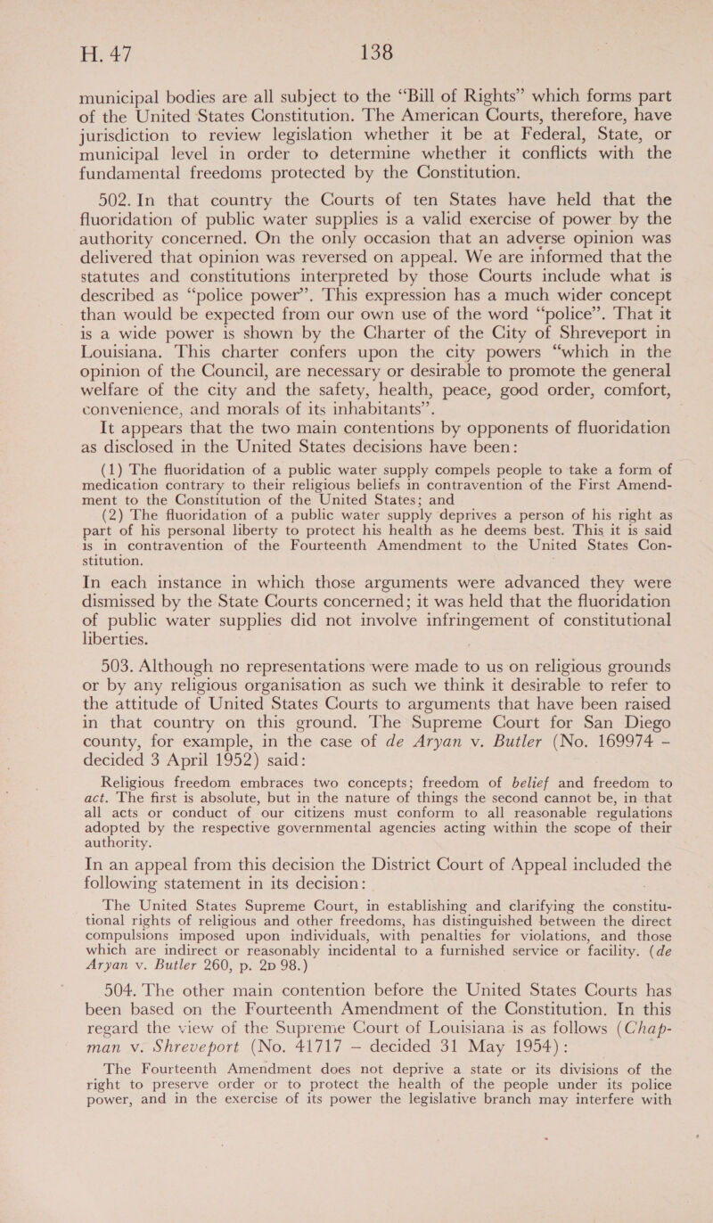 municipal bodies are all subject to the “Bill of Rights” which forms part of the United States Constitution. The American Courts, therefore, have jurisdiction to review legislation whether it be at Federal, State, or municipal level in order to determine whether it conflicts with the fundamental freedoms protected by the Constitution. 502.In that country the Courts of ten States have held that the fluoridation of public water supplies is a valid exercise of power by the authority concerned. On the only occasion that an adverse opinion was delivered that opinion was reversed on appeal. We are informed that the statutes and constitutions interpreted by those Courts include what is described as “police power’. This expression has a much wider concept than would be expected from our own use of the word “police”. That it is a wide power is shown by the Charter of the City of Shreveport in Louisiana. This charter confers upon the city powers “which in the opinion of the Council, are necessary or desirable to promote the general welfare of the city and the safety, health, peace, good order, comfort, convenience, and morals of its inhabitants’. It appears that the two main contentions by opponents of fluoridation as disclosed in the United States decisions have been: (1) The fluoridation of a public water supply compels people to take a form of medication contrary to their religious beliefs in contravention of the First Amend- ment to the Constitution of the United States; and (2) The fluoridation of a public water supply deprives a person of his right as part of his personal liberty to protect his health as he deems best. This it is said is In contravention of the Fourteenth Amendment to the United States Con- stitution. In each instance in which those arguments were advanced they were dismissed by the State Courts concerned; it was held that the fluoridation of public water supplies did not involve infringement of constitutional liberties. 503. Although no representations were made to us on religious grounds or by any religious organisation as such we think it desirable to refer to the attitude of United States Courts to arguments that have been raised in that country on this ground. The Supreme Court for San Diego county, for example, in the case of de Aryan v. Butler (No. 169974 - decided 3 April 1952) said: Religious freedom embraces two concepts; freedom of belief and freedom to act. The first is absolute, but in the nature of things the second cannot be, in that all acts or conduct of our citizens must conform to all reasonable regulations adpieS by the respective governmental agencies acting within the scope of their authority. In an appeal from this decision the District Court of Appeal included the following statement in its decision: The United States Supreme Court, in establishing and clarifying the constitu- tional rights of religious and other freedoms, has distinguished between the direct compulsions imposed upon individuals, with penalties for violations, and those which are indirect or reasonably incidental to a furnished service or facility. (de Aryan v. Butler 260, p. 2p 98.) 504. The other main contention before the United States Courts has been based on the Fourteenth Amendment of the Constitution. In this regard the view of the Supreme Court of Louisiana is as follows (Chap- man v. Shreveport (No. 41717 — decided 31 May 1954): The Fourteenth Amendment does not deprive a state or its divisions of the right to preserve order or to protect the health of the people under its police power, and in the exercise of its power the legislative branch may interfere with