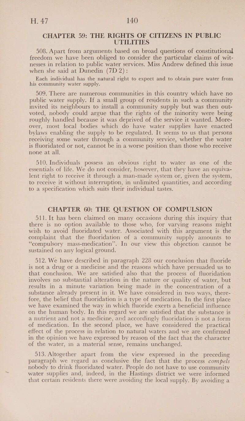 CHAPTER 59: THE RIGHTS OF CITIZENS IN PUBLIC UTILITIES 508. Apart from arguments based on broad questions of constitutional freedom we have been obliged to consider the particular claims of wit- nesses in relation to public water services. Miss Andrew defined this issue when she said at Dunedin (7D 2): Each individual has the natural right to expect and to obtain pure water from his community water supply. 509. There are numerous communities in this country which have no public water supply. If a small group of residents in such a community invited its neighbours to install a community supply but was then out- voted, nobody could argue that the rights of the minority were being roughly handled because it was deprived of the service it wanted. More- over, most local bodies which do have water supplies have enacted bylaws enabling the supply to be regulated. It seems to us that persons receiving some water through a community service, whether the water is fluoridated or not, cannot be in a worse position than those who receive none at all. 510. Individuals possess an obvious right to water as one of the essentials of life. We do not consider, however, that they have an equiva- lent right to receive it through a man-made system or, given the system, to receive it without interruption, in unlimited quantities, and eocer ane to a specification which suits their individual tastes. CHAPTER 60: THE QUESTION OF COMPULSION 511. It has been claimed on many occasions during this inquiry that there is no option available to those who, for varying reasons might wish to avoid fluoridated water. Associated with this argument is the complaint that the fluoridation of a community supply amounts to “compulsory mass-medication”. In our view this objection cannot be sustained on any logical ground. 512. We have described in paragraph 228 our conclusion that fluoride is not a drug or a medicine and the reasons which have persuaded us to that conclusion. We are satisfied also that the process of fluoridation involves no substantial alteration in the nature or quality of water, but results in a minute variation being made in the concentration of a substance already present in it. We have considered in two ways, there- fore, the belief that fluoridation is a type of medication. In the first place we have examined the way in which fluoride exerts a beneficial influence on the human body. In this regard we are satisfied that the substance is a nutrient and not a medicine, and accordingly fluoridation is not a form of medication. In the second place, we have considered the practical effect of the process in relation to natural waters and we are confirmed in the opinion we have expressed by reason of the fact that the character of the water, in a material sense, remains unchanged. 513. Altogether apart from the view expressed in the preceding paragraph we regard as conclusive the fact that the process compels nobody to drink fluoridated water. People do not have to use community water supplies and, indeed, in the Hastings district we were informed that certain residents there were avoiding the local supply. By avoiding a