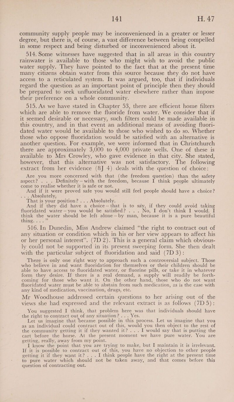 144 tay community supply people may be inconvenienced in a greater or lesser degree, but there is, of course, a vast difference between being compelled in some respect and being disturbed or inconvenienced about it. 514. Some witnesses have suggested that in all areas in this country rainwater is available to those who might wish to avoid the public water supply. They have pointed to the fact that at the present time many citizens obtain water from this source because they do not have access to a reticulated system. It was argued, too, that if individuals regard the question as an important point of principle then they should be prepared to seek unfluoridated water elsewhere rather than impose_ their preference on a whole community. 515. As we have stated in Chapter 53, there are efficient home filters which are able to remove the fluoride from water. We consider that if it seemed desirable or necessary, such filters could be made available in this country, and in that event an additional means of avoiding fluori- dated water would be available to those who wished to do so. Whether those who oppose fluoridation would be satisfied with an alternative is another question. For example, we were informed that in Christchurch there are approximately 3,000 to 4,000 private wells. One of these is available to Mrs Crowley, who gave evidence in that city. She stated, however, that this alternative was not satisfactory. The following extract from her evidence (8J 4) deals with the question of choice: Are you more concerned with that (the freedom question) than the safety aspect? . . . Definitely—with the freedom, because I think people ultimately come to realise whether it is safe or not. And if it were proved safe you would still feel people should have a choice? . . Absolutely. That is your position? ... Absolutely. And if they did have a choice—that is to say, if they could avoid taking fluoridated water — you would be satisfied? . . . No, I don’t think I would. I think the water should be left alone—by man, because it is a pure beautiful thing. . 516. In Dunedin, Miss Andrew claimed “the right to contract out of any situation or condition which in his or her view appears to affect his or her personal interest”. (7D 2). This is a general claim which obvious- ly could not be supported in its present sweeping form. She then dealt with the particular subject of fluoridation and said (7D 3): There is only one right way to approach such a controversial subject. Those who believe in and want fluoridation for themselves or their children should be able to have access to fluoridated water, or fluorine pills, or take it in whatever form they desire. If there is a real demand, a supply will readily be forth- coming for those who want it. On the other hand, those who do not want fluoridated water must be able to abstain from such medication, as is the case with any kind of medication, vaccination, drugs, etc. Mr Woodhouse addressed certain questions to her arising out of the views she had expressed and the relevant extract is as follows (7D 5): You suggested I think, that problem here was that individuals should have the right to contract out of any situation? ... Yes. Let us imagine that became possible in this process. Let us imagine that you as an individual could contract out of this, would you then object to the rest of the community getting it if they wanted it? ... I would say that is putting the cart before the horse. At the present moment we have pure water. You are getting, really, away from my point. I know the point that you are trying to make, but I maintain it is irrelevant. If it is possible to contract out of this, you have no objection to other people getting it if they want it? ... I think people have the right at the present time to pure water which should not be taken away, and that comes before this question of contracting out.
