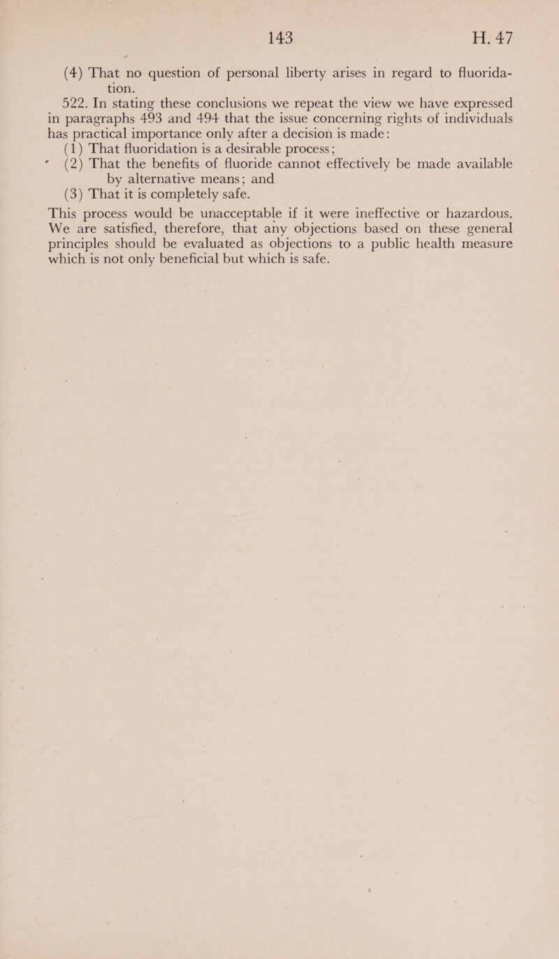 P43 ls 257) (4) That no question of personal liberty arises in regard to fluorida- tion. 522. In stating these conclusions we repeat the view we have expressed in paragraphs 493 and 494 that the issue concerning rights of individuals has practical importance only after a decision is made: (1) That fluoridation is a desirable process ; * (2) That the benefits of fluoride cannot effectively be made available by alternative means; and (3) That it is completely safe. This process would be unacceptable if it were ineffective or hazardous. We are satisfied, therefore, that any objections based on these general principles should be evaluated as objections to a public health measure which is not only beneficial but which is safe. |