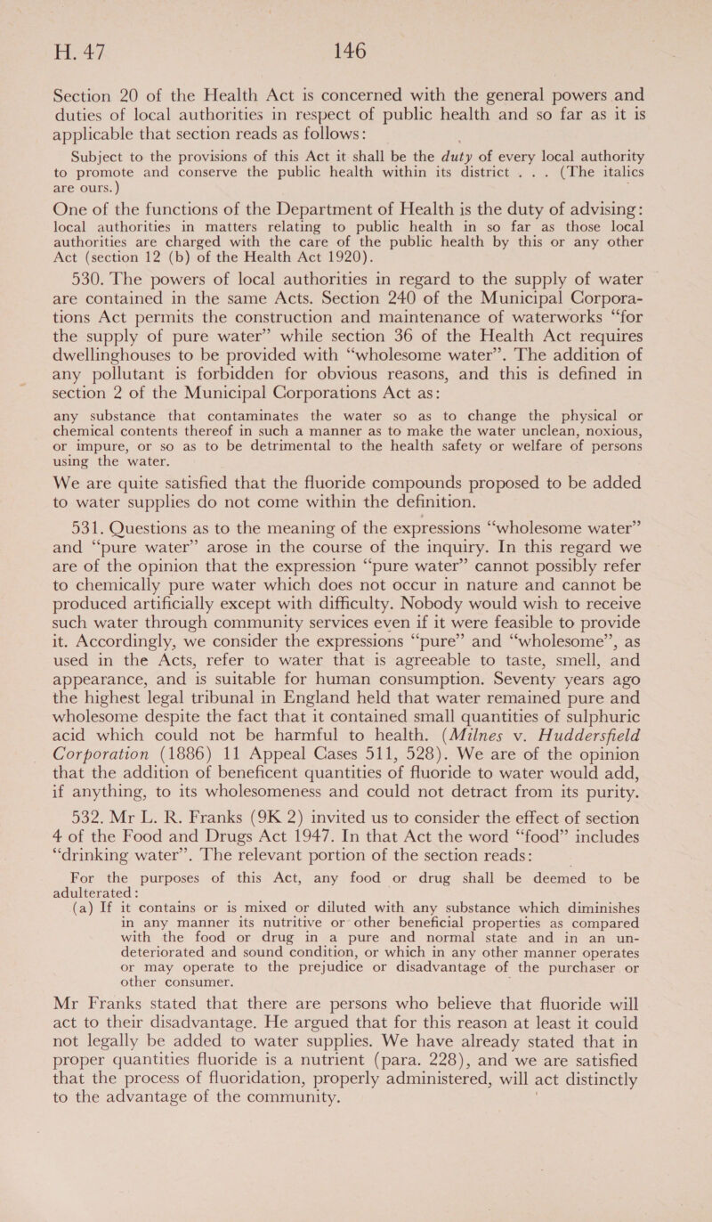 Section 20 of the Health Act is concerned with the general powers and duties of local authorities in respect of public health and so far as it is applicable that section reads as follows: Subject to the provisions of this Act it shall be the ia of every local authority to promote and conserve the public health within its district . . . (The italics are ours. ) One of the functions of the Department of Health is the duty of advising: local authorities in matters relating to public health in so far as those local authorities are charged with the care of the public health by this or any other Act (section 12 (b) of the Health Act 1920). 530. The powers of local authorities in regard to the supply of water are contained in the same Acts. Section 240 of the Municipal Corpora- tions Act permits the construction and maintenance of waterworks “‘for the supply of pure water” while section 36 of the Health Act requires dwellinghouses to be provided with “wholesome water’. The addition of any pollutant is forbidden for obvious reasons, and this is defined in section 2 of the Municipal Corporations Act as: any substance that contaminates the water so as to change the physical or chemical contents thereof in such a manner as to make the water unclean, noxious, or impure, or so as to be detrimental to the health safety or welfare of persons using the water. We are quite satisfied that the fluoride compounds proposed to be added to water supplies do not come within the definition. 531. Questions as to the meaning of the expressions “wholesome water” and “‘pure water” arose in the course of the inquiry. In this regard we are of the opinion that the expression “‘pure water” cannot possibly refer to chemically pure water which does not occur in nature and cannot be produced artificially except with difficulty. Nobody would wish to receive such water through community services even if it were feasible to provide it. Accordingly, we consider the expressions “pure” and “wholesome’’, as used in the Acts, refer to water that is agreeable to taste, smell, and appearance, and is suitable for human consumption. Seventy years ago the highest legal tribunal in England held that water remained pure and wholesome despite the fact that it contained small quantities of sulphuric acid which could not be harmful to health. (Milnes v. Huddersfield Corporation (1886) 11 Appeal Cases 511, 528). We are of the opinion that the addition of beneficent quantities of fluoride to water would add, if anything, to its wholesomeness and could not detract from its purity. 532. Mr L. R. Franks (9K 2) invited us to consider the effect of section 4 of the Food and Drugs Act 1947. In that Act the word “food” includes “drinking water’. The relevant portion of the section reads: For the purposes of this Act, any food or drug shall be deemed to be adulterated : (a) If it contains or is mixed or diluted with any substance which diminishes in any manner its nutritive or other beneficial properties as compared with the food or drug in a pure and normal state and in an un- deteriorated and sound condition, or which in any other manner operates or may operate to the prejudice or disadvantage of the purchaser or other consumer. Mr Franks stated that there are persons who believe that fluoride will act to their disadvantage. He argued that for this reason at least it could not legally be added to water supplies. We have already stated that in proper quantities fluoride is a nutrient (para. 228), and we are satisfied that the process of fluoridation, properly administered, will act distinctly to the advantage of the community.