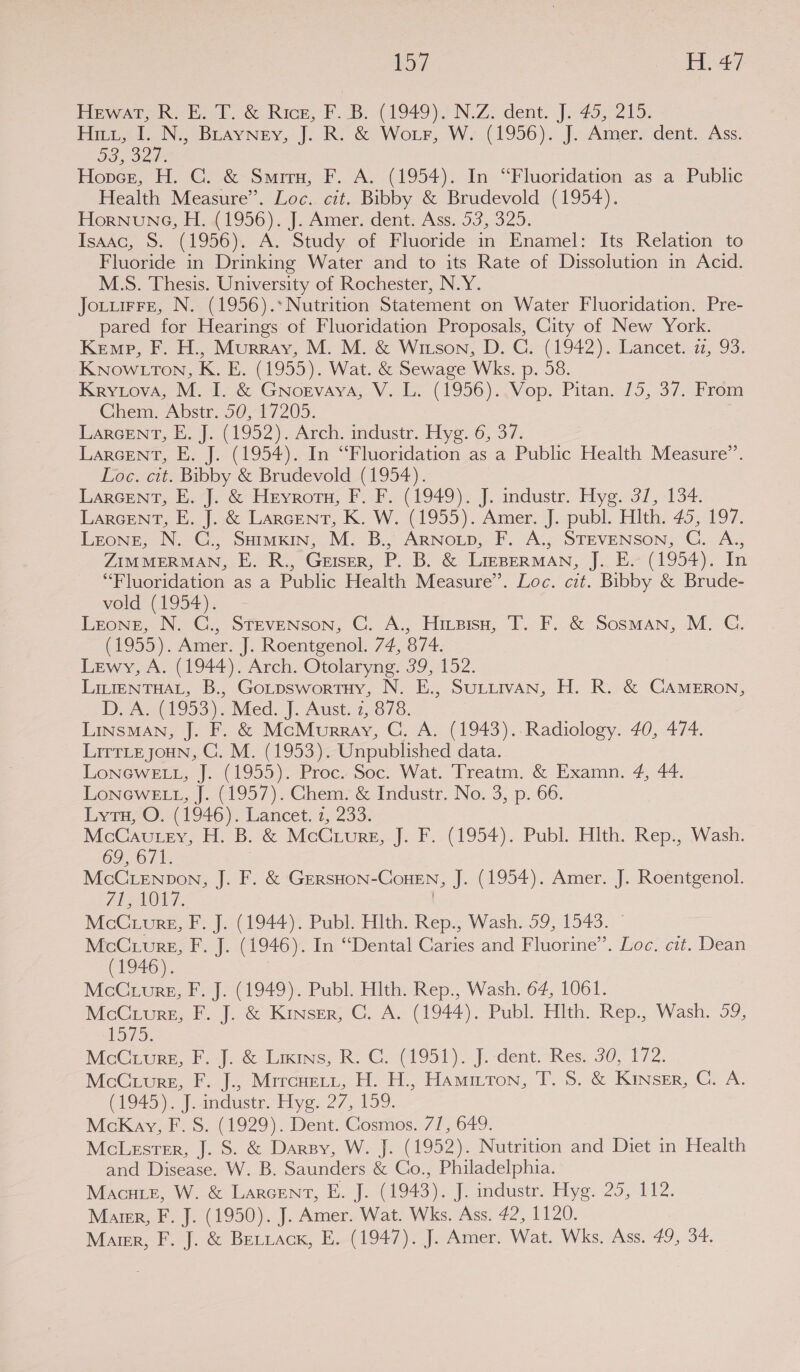 toy eae HewAaren Eat. é&amp; Rice, F. DB: -(1949).).N.Z. dent. J. 45,215: Pirin N,, BrayNey, J; Ro &amp; Wor, W. (1956). J. Amersdent.. Ass. D3, 32 Hopnce, H. C. &amp; Smrru, F. A. (1954). In “Fluoridation as a Public Health Measure”. Loc.. cit. Bibby &amp; Brudevold (1954). HoRNUNG, Hew 1956) |. Amer. dent: Ass. 53,325. Isaac, S. (1956). A. Study of Fluoride in Enamel: Its Relation to Fluoride in Drinking Water and to its Rate of Dissolution in Acid. M.S. Thesis. University of Rochester, N.Y. Joturre, N. (1956).*Nutrition Statement on Water Fluoridation. Pre- pared for Hearings of Fluoridation Proposals, City of New York. Kemp, F. H., Murray, M. M. &amp; Witson, D. C. (1942). Lancet. iz, 93. KNowLtTon, K. E. (1955). Wat. &amp; Sewage Wks. p. 58. Kryiova, M. I. &amp; GNoevaya, V. L. (1956). Vop. Pitan. 15, 37. From Chem. Abstr. 50, 17205. LARGENT, F.J. (1992). Arch. industr. Hye. 6, 37. LARGENT, E. J. (1954). In “Fluoridation as a Public Health Measure”. Loe. cit. Bibby &amp; Brudevold (1954). LARGENT, E. 7]. &amp; Heyrors, F. I. (1949). J. industr, Hye. 37, 134. LARcent, E..}..0 LArcENT, K. W. (19595). Amer. J. publ. Hlth. 45,197. Leone, N.-G., Simkin, M.-B,, ArNotp, F. A:, STEVENSON, G. A,, ZIMMERMAN, E. R., Geiser, P. B. &amp; LirpermMan, J. E. (1954). In “Fluoridation as a Public Health Measure”. Loc. cit. Bibby &amp; Brude- vold (1954). Leong, N. C., STEVENSoN, C. A., Hizpisu, T. F. &amp; Sosman, M. G. (1955). Amer. J. Roentgenol. 74, 874. Lewy, A. (1944). Arch. Otolaryng: 39, 152. LILIENTHAL, B., Gotpswortuy, N. E., SULLIVAN, H. R. &amp; CAMERON, DAs 1953 ie Meds). Aust 77073. LinsMAN, J. F. &amp; McMurray, C, A. (1943)..Radiology. 40, 474. LitTLE JoHN, C. M. (1953). Unpublished data. LonGwet, J. (1955). Proc. Soc. Wat. Treatm. &amp; Examn. 4, 44. Lonewe tt, J. 1957). Ghem- &amp; Industr. No, 3, p. 66. Lytu, O. (1946). Lancet. 7, 233. McCaursy, H, B. &amp; MeCrurn,-j. F..(1954). Publ. Hlth. Rep., Wash. 09, 6/1 . McCLenpon, J. F. &amp; GeRSHON-CoHEN, J. (1954). Amer. J. Roentgenol. FL AOL. McCvuree, F. J. (1944). Publ. Hlth. Rep., Wash. 59, 1543. © McCuvreg, F. J. (1946). In “Dental Caries and Fluorine”. Loc. cit. Dean (1946). | McCuuvrg, F. J. (1949). Publ. Hlth. Rep., Wash. 64, 1061. McCuure, F. J. &amp; Kinser, GC. A. (1944). Publ. Hlth. Rep., Wash. 59, EDS: MoG@rors, F. j.&amp; Likins, RC. (1951). [i-dent. “Res. 30, 172: MceCrure, F. |., Mrrcurit, H. H., Hammron, T. 5. &amp; Kinser, C. A. (1945) | amdusirs Eye. 27, 159. McKay, F. S. (1929). Dent. Cosmos. 71, 649. McLester, J. S. &amp; Darsy, W. J. (1952). Nutrition and Diet in Health and Disease. W. B. Saunders &amp; Co., Philadelphia. NMxcurr. Wo. é LArcent, H.-J. (1943), | industr, Hyg. 25,112. Maier, F. J. (1950). J. Amer. Wat. Wks. Ass. 42, 1120.