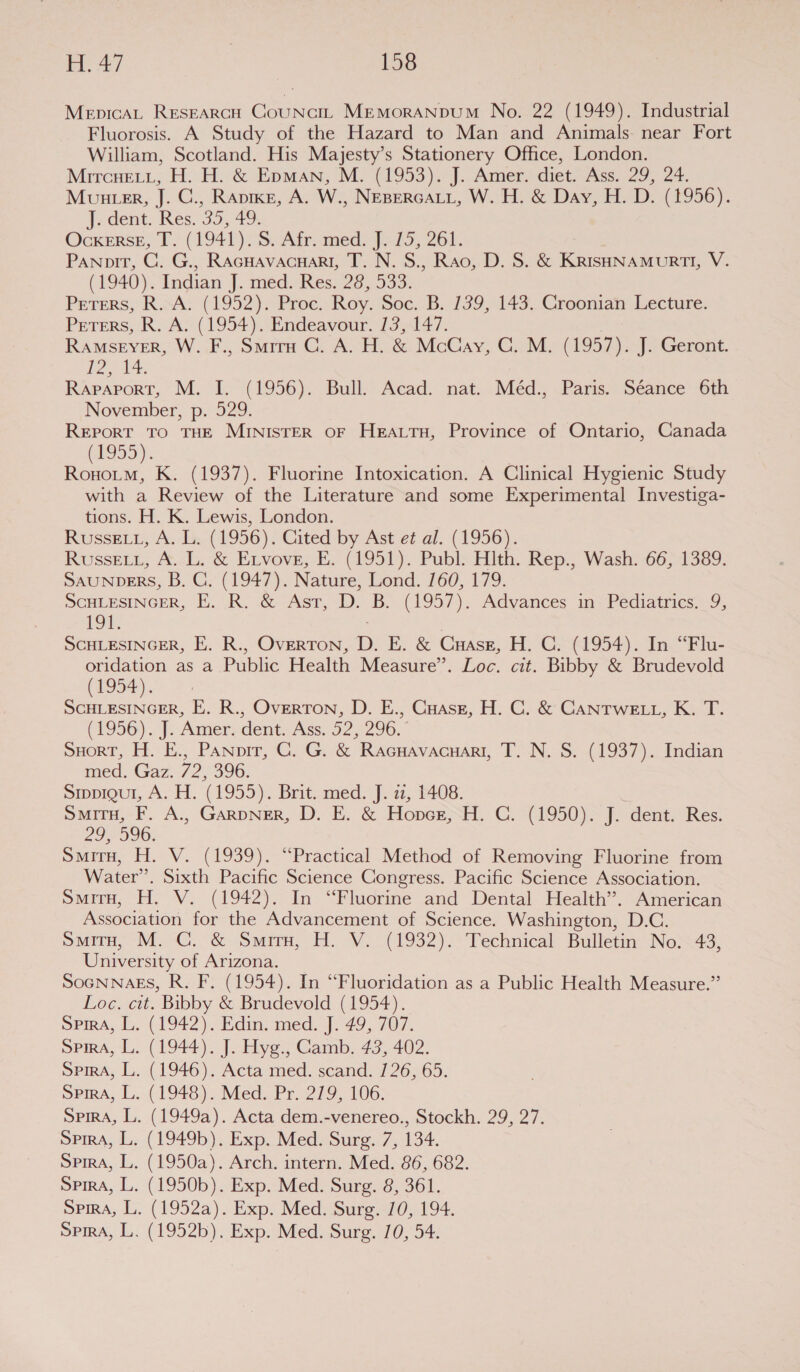 MepicAL Researcw CouNci. MEmMorANDUM No. 22 (1949). Industrial Fluorosis. A Study of the Hazard to Man and Animals: near Fort William, Scotland. His Majesty’s Stationery Office, London. Mircuert, H. H. &amp; Epman; M. (1953). J. Amers diet. Ass. 29, 24. Munter, J. C., Rapier, A. W., NEBERGALL, W. H. &amp; Day, H. D. (1956). Jedent. Res 35, 49: Ockerse, T. (1941), S: Afr amed: J7-15, 261. Panoirt, C. G., RAcHAvacHaRI, T. N. 8., Rao, D. S. &amp; KRisHNAMURTI, V. (1940). Indian J. med. Res. 28, 533. Peters, R.A. (1952). Proc. Roy. Soc. B. 139, 143. Croonian Lecture. Peters, R. A. (1954). Endeavour. 13,147. RAMSEYER, W. F., Smiru C. A. H. &amp; McCay, GC. M. (1957). J. Geront. | aia les Rapaport, M. I. (1956). Bull. Acad. nat. Méd., Paris. Séance 6th November, p. 529. Report To THE MINISTER OF HEALTH, Province of Ontario, Canada 1959) Tea K. (1937). Fluorine Intoxication. A Clinical Hygienic Study with a Review of the Literature and some Experimental Investiga- tions. H. K. Lewis, London. Russe 1, A. L. (1956). Cited by Ast et al. (1956). Russetn, A. L. &amp; Etvove, BE. (4951). Publs Hlth. Rep., Wash: 66; 1389: SAUNDERS, B. C. (1947). Nature, Lond. 160, 179. ScHLESINGER, B..OR,..&amp; Ast, D: B. (1957). Advances. 1a *Pediatries,—9; 19%. SCHLESINGER, E. R., OvERTON, D. E. &amp; Case, H, C; (1954). In. “Elu- oridation as a Public Health Measure”. Loc. cit. Bibby &amp; Brudevold (1954). SCHLESINGER, E. R., Overton, D. E., Cuasz, H. C. &amp; CANTWELL, K. T. (1956). ). Aimer cent. Ass: 52.5290. SHORT, H. E., Panpir, C. G. &amp; Racuavacuari, T. N. S. (1937). Indian med. Gaz. 72, 396. Sippigul, A. H. (1955). Brit. med. J. zz, 1408. Situ, F. A., GarpNer, D. E. &amp; Hopcrz, H. C. (1950). J. dent. Res. oo 006; Smiry, H. V. (1939). “Practical Method of Removing Fluorine from Water’. Sixth Pacific Science Congress. Pacific Science Association. SmirTH, H. V. (1942). In “Fluorine and Dental Health’. American Association for the Advancement of Science. Washington, D.C. oma, M9. &amp; Sar, HH V.~ (1932). Yechnical- Bulletin: No2<43, University of Arizona. SOGNNAES, R. F. (1954). In “Fluoridation as a Public Health Measure.” Loc. cit. Bibby &amp; Brudevold (1954). Spira, L. (1942). Edin. med. J. 49, 707. oPirnA, L. (1944). J. Hyg., Gamb. 43, 402. Sima, L. (1946). Acta med. scand. /26, 65. oPma, L..( 1948). Med. Pr: 279), 106; SpirA, L. (1949a). Acta dem.-venereo., Stockh. 29, 27. SpirA, L. (1949b). Exp. Med. Surg. 7, 134. Spira, L. (1950a). Arch. intern. Med. 86, 682. Spira, L. (1950b). Exp. Med. Surg. 8, 361. Spird, L. (1952a). Exp. Med. Surg. 10, 194. Spira, L. (1952b). Exp. Med. Surg. 10, 54.