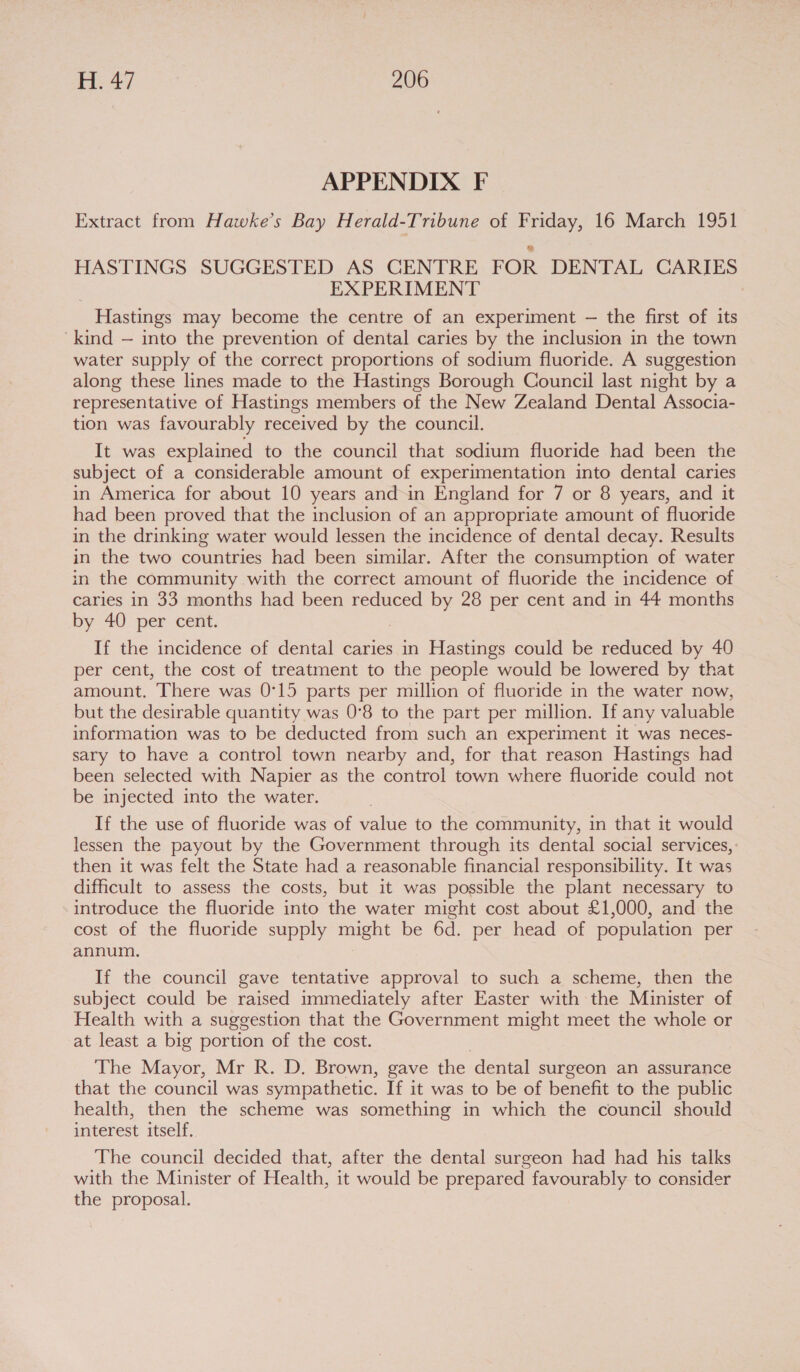 APPENDIX F Extract from Hawke’s Bay Herald-Tribune of Friday, 16 March 1951 HASTINGS SUGGESTED AS CENTRE FOR DENTAL CARIES EXPERIMENT Hastings may become the centre of an experiment — the first of its kind — into the prevention of dental caries by the inclusion in the town water supply of the correct proportions of sodium fluoride. A suggestion along these lines made to the Hastings Borough Council last night by a representative of Hastings members of the New Zealand Dental Associa- tion was favourably received by the council. It was explained to the council that sodium fluoride had been the subject of a considerable amount of experimentation into dental caries in America for about 10 years and-in England for 7 or 8 years, and it had been proved that the inclusion of an appropriate amount of fluoride in the drinking water would lessen the incidence of dental decay. Results in the two countries had been similar. After the consumption of water in the community with the correct amount of fluoride the incidence of caries in 33 months had been reduced by 28 per cent and in 44 months by 40 per cent. If the incidence of dental caries in Hastings could be reduced by 40 per cent, the cost of treatment to the people would be lowered by that amount. There was 0°15 parts per million of fluoride in the water now, but the desirable quantity was 0°8 to the part per million. If any valuable information was to be deducted from such an experiment it was neces- sary to have a control town nearby and, for that reason Hastings had been selected with Napier as the control town where fluoride could not be injected into the water. If the use of fluoride was of value to the community, in that it would lessen the payout by the Government through its dental social services, then it was felt the State had a reasonable financial responsibility. It was difficult to assess the costs, but it was possible the plant necessary to introduce the fluoride into the water might cost about £1,000, and the cost of the fluoride supply might be 6d. per head of population per annum. If the council gave tentative approval to such a scheme, then the subject could be raised immediately after Easter with the Minister of Health with a suggestion that the Government might meet the whole or at least a big portion of the cost. 7 The Mayor, Mr R. D. Brown, gave the dental surgeon an assurance that the council was sympathetic. If it was to be of benefit to the public health, then the scheme was something in which the council should interest itself. The council decided that, after the dental surgeon had had his talks with the Minister of Health, it would be prepared favourably to consider the proposal.