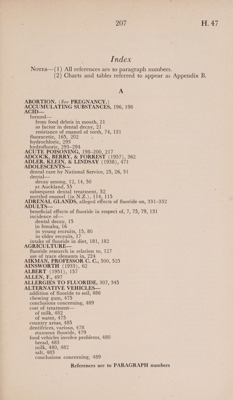 Index Norres—(1) All references are to paragraph numbers. (2) Charts and tables referred to appear as Appendix B. A ABORTION. (See PREGNANCY.) ACCUMULATING SUBSTANCES, 196, 198 ACID— formed— from food debris in mouth, 21 as factor in dental decay, 21 resistance of enamel of teeth, 74, 131 fluoracetic, 165, 202 hydrochloric, 293 hydrofluoric, 293-294 ACUTE POISONING, 198-200, 217 ADCOCK, BERRY, &amp; FORREST (1957), 362 ADLER, KLEIN, &amp; LINDSAY (1938), 471 ADOLESCENTS— dental care by National Service, 25, 26, 31 dental— decay among, 12, 14, 50 at Auckland, 55 subsequent dental treatment, 52 mottled enamel (in N.Z.), 114, 115 ADRENAL GLANDS, alleged effects of fluoride on, 331-332 ADULTS— beneficial effects of fluoride in respect of, 7, 75, 79, 131 incidence of— dental decay, 15 in females, 16 in young recruits, 15, 80 in older recruits, 17 intake of fluoride in diet, 181, 182 AGRICULTURE— fluoride research in relation to, 127 use of trace elements in, 224 AIKMAN, PROFESSOR C. G., 500, 525 AINSWORTH (1933), 62 ALBERT (1951), 157 ALLEN, F., 497 ALLERGIES TO FLUORIDE, 307, 345 ALTERNATIVE VEHICLES— addition of fluoride to soil, 486 chewing gum, 475 conclusions concerning, 489 cost of treatment— of milk, 482 of water, 475 country areas, 485 dentifrices, various, 478 stannous fluoride, 479 food vehicles involve problems, 480 bread, 483 milk, 480, 482 salt, 483 conclusions concerning, 489