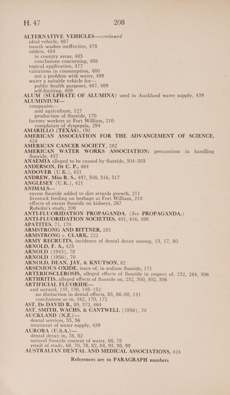 ALTERNATIVE VEHICLES—continued ideal vehicle, 487 mouth washes ineffective, 478 tablets, 484 in country areas, 485 conclusions concerning, 488 topical application, 477 variations in consumption, 480 not a problem with water, 489 water a suitable vehicle for— public health purposes, 487, 489 self-limiting, 489 ALUM (SULPHATE OF ALUMINA) used in Auckland water supply, 439 ALUMINIUM— ; companies— and agriculture, 127 production of fluoride, 170 factory workers at Fort William, 210 complaints of dyspepsia, 294 AMARILLO (TEXAS), 191 AMERICAN ASSOCIATION FOR THE ADVANCEMENT OF SCIENCE, 424 AMERICAN CANCER SOCIETY, 282 AMERICAN WATER WORKS ASSOCIATION: precautions in handling fluoride, 457 ANAEMIA alleged to be caused by fluoride, 304-305 ANDERSON, Dr C. P., 464 ANDOVER (U.K.), 421 ANDREW, Miss R. S., 497, 508, 516, 517 ANGLESEY (U.K.), 421 ANIMALS— excess fluoride added to diet retards growth, 211 livestock feeding on herbage at Fort William, 210 effects of excess fluoride on kidneys, 267 Roholm’s study, 208 ANTI-FLUORIDATION PROPAGANDA. (See PROPAGANDA.) ANTI-FLUORIDATION SOCIETIES, 401, 416, 498 APATITES, 71, 170 ARMSTRONG AND BITTNER, 281 ARMSTRONG v. CLARK, 222 ARMY RECRUITS, incidence of dental decay among, 15, 17, 80 ARNOLD, F. A., 425 ARNOLD (1943), 78 ARNOLD (1956), 70 ARNOLD, DEAN, JAY, &amp; KNUTSON, 82 ARSENIOUS OXIDE, trace of, in sodium fluoride, 171 ARTERIOSCLEROSIS, alleged effects of fluoride in respect of, 232, 264, 306 ARTHRITIS, alleged effects of fluoride on, 232, 300, 302, 306 ARTIFICIAL FLUORIDE— and natural, 135, 138, 148-152 no distinction in dental effects, 83, 86-88, 131 conclusions asi10, 162, 170; 172 AST, Dr DAVID B., 89, 372, 464 AST, SMITH, WACHS, &amp; CANTWELL (1956), 70 AUCKLAND (N.Z.)— dental services, 55, 56 treatment of water supply, 439 AURORA (U.S.A.)— dental decay in, 78, 82 natural fluoride content of water, 68, 78 result of study, 68, 70, 78, 82, 84, 93, 98, 99 AUSTRALIAN DENTAL AND MEDICAL ASSOCIATIONS, 424