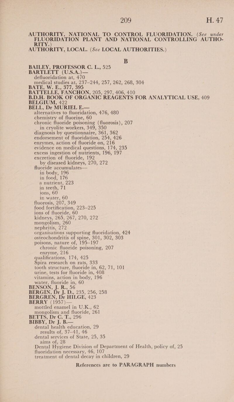 AUTHORITY, NATIONAL TO CONTROL FLUORIDATION. (See under eee PLANT AND NATIONAL CONTROLLING AUTHO- ITY.) AUTHORITY, LOCAL. (See LOCAL AUTHORITIES. ) B BAILEY, PROFESSOR C. L., 525 BARTLETT (U.S.A.)— defluoridation at, 470 medical studies at, 237-244, 257, 262, 268, 304 BATE, W. E.,.377, 395 BATTELLE, FANCHON, 205, 297, 406, 410 B.D.H. BOOK OF ORGANIC REAGENTS FOR ANALYTICAL USE, 409 BELGIUM, 422 BELL, Dr MURIEL E.— alternatives to fluoridation, 476, 480 chemistry of fluorine, 60 chronic fluoride poisoning (fluorosis), 207 in cryolite workers, 349, 350 diagnosis by questionnaire, 361, 362 endorsement of fluoridation, 254, 426 enzymes, action of fluoride on, 216 evidence on medical questions, 174, 235 excess ingestion of nutrients, 196, 197 excretion of fluoride, 192 by diseased kidneys, 270, 272 fluoride accumulates— in body, 196 in food, 176 a nutrient, 223 in teeth, 71 ions, 60 in water, 60 fluorosis, 207, 349 food fortification, 223—225 ions of fluoride, 60 kidneys, 265, 267, 270, 272 mongolism, 260 nephritis, 272 organisations supporting fluoridation, 424 osteochondritis of spine, 301, 302, 303 poisons, nature of, 195-197 chronic fluoride poisoning, 207 enzyme, 216 qualifications, 174, 425 Spira research on rats, 333 tooth structure, fluoride in, 62, 71, 101 urine, tests for fluoride in, 408 vitamins, action in body, 196 water, fluoride in, 60 BENSON, J. R., 56 BERGIN, Dr J. D., 235, 256, 258 BERGREN, Dr HILGE, 423 BERRY (1957)— mottled enamel in U.K., 62 mongolism and fluoride, 261 BETES, Dr Gef.; 296 BIBBY, Dr J. B.— dental health education, 29 results of, 37-41, 46 dental services of State, 25, 35 aims of, 28 Dental Hygiene Division of Department of Health, policy of, 25 fluoridation necessary, 46, 107 treatment of dental decay in children, 29
