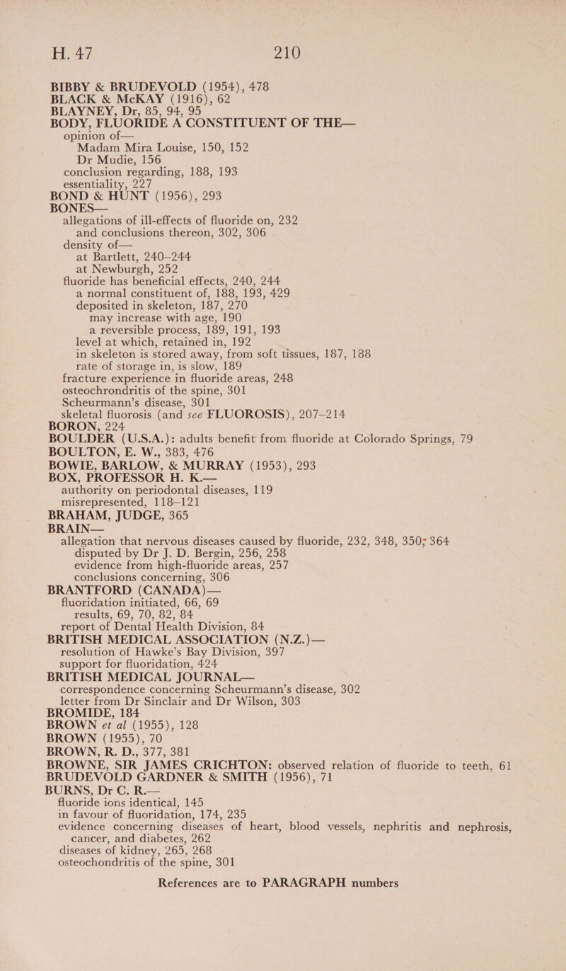 BIBBY &amp; BRUDEVOLD (1954), 478 BLACK &amp; McKAY (1916), 62 BLAYNEY, Dr, 85, 94, 95 BODY, FLUORIDE A CONSTITUENT OF THE— opinion of— Madam Mira Louise, 150, 152 Dr Mudie, 156 conclusion regarding, 188, 193 essentiality, 227 BOND &amp; HUNT (1956), 293 BONES— allegations of ill-effects of fluoride on, 232 and conclusions thereon, 302, 306 density of— at Bartlett, 240—244 at Newburch, ae fluoride has beneficial effects, 240, 244. a normal constituent of, 188, 193, 429 deposited in skeleton, 187, 270 may increase with age, 190 a reversible process, 189, 191, 193 level at which, retained in, 192 in skeleton is stored away, from soft tissues, 187, 188 rate of storage in, is slow, 189 fracture experience in fluoride areas, 248 osteochrondritis of the spine, 301 Scheurmann’s disease, 301 skeletal fluorosis (and see FLUOROSIS), 207-214 BORON, 224 BOULDER (U.S.A.): adults benefit from fluoride at Colorado Springs, 79 BOULTON, E. W., 383, 476 BOWIE, BARLOW, &amp; MURRAY (1953), 293 BOX, PROFESSOR H. K.— authority on periodontal diseases, 119 misrepresented, 118-121 BRAHAM, JUDGE, 365 BRAIN— allegation that nervous diseases caused by fluoride, 232, 348, 3507 364 disputed by Dr J. D. Bergin, 256, 258 evidence from high-fluoride areas, 257 conclusions concerning, 306 BRANTFORD (CANADA)— fluoridation initiated, 66, 69 results, 69, 70, 82, 84 report of Dental Health Division, 84 BRITISH MEDICAL ASSOCIATION (N.Z.)— resolution of Hawke’s Bay Division, 397 support for fluoridation, 424 BRITISH MEDICAL JOURNAL— correspondence concerning Scheurmann’s disease, 302 letter from Dr Sinclair and Dr Wilson, 303 BROMIDE, 184 BROWN et al (1955), 128 BROWN (1955), 70 BROWN, R. D., 377, 381 BROWNE, SIR JAMES CRICHTON: observed relation of fluoride to teeth, 61 BRUDEVOLD GARDNER &amp; SMITH (1956), 71 BURNS, Dr C. R.— fluoride ions identical, 145 in favour of fluoridation, 174, 235 evidence concerning diseases of heart, blood vessels, nephritis and nephrosis, cancer, and diabetes, 262 diseases of kidney, 265, 268 osteochondritis of the spine, 301