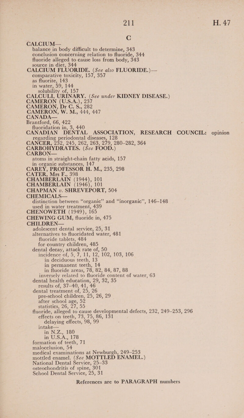 O11 i EEG C CALCIUM— balance in body difficult to determine, 343 conclusion concerning relation to fluoride, 344 fluoride alleged to cause loss from body, 343 source in diet, 344 CALCIUM FLUORIDE. (See also FLUORIDE. )— comparative toxicity, 157, 357 as fluorite, 143 in water, 59, 144 solubility of, 157 CALCULI, URINARY. (See under KIDNEY DISEASE.) CAMERON (U.S.A.), 237 CAMERON, Dr C. S., 282 CAMERON, W. M., 444, 447 CANADA— Brantford, 66, 422 fluoridation in, 3, 440 CANADIAN DENTAL ASSOCIATION, RESEARCH COUNCIL: opinion regarding periodontal diseases, 128 CANCER, 232, 245, 262, 263, 279, 280-282, 364 CARBOHYDRATES. (See FOOD.) CARBON— atoms in straight-chain fatty acids, 157 in organic substances, 147 CAREY, PROFESSOR H. M., 235, 298 CATER, Mrs F., 398 CHAMBERLAIN (1944), 101 CHAMBERLAIN (1946), 101 CHAPMAN vw. SHREVEPORT, 504 CHEMICALS— distinction between “organic”’ and “‘inorganic’’, 146-148 used in water treatment, 439 CHENOWETH (1949), 165 CHEWING GUM, fluoride in, 475 CHILDREN— adolescent dental service, 25, 31 alternatives to fluoridated water, 481 fluoride tablets, 484 for country children, 485 dental decay, attack rate of, 50 incidence-of,.9,.7, 11, 12, 102, 103, 106 in deciduous teeth, is in permanent teeth, 14 in fluoride areas, 78, 82, 84, 87, 88 inversely related to fluoride content of water, 63 dental health education, 29, 32, 35 results of, 37-40, 41, 46 dental treatment of, 25, 26 pre-school children, 25, 26, 29 after school age, 52 Statistics, 26, 27,99 fluoride, alleged to cause developmental defects, 232, 249-253, 296 effects on teeth, 73, 75, 86, 131 delaying effects, 98, 99 intake— in N.Z., 180 in U.S.A., 178 formation of teeth, 71 malocclusion, 54 medical examinations at Newburgh, 249-253 mottled enamel. (See MOTTLED ENAMEL.) National Dental Service, 25—33 osteochondritis of spine, 301 School Dental Service, 25, 31