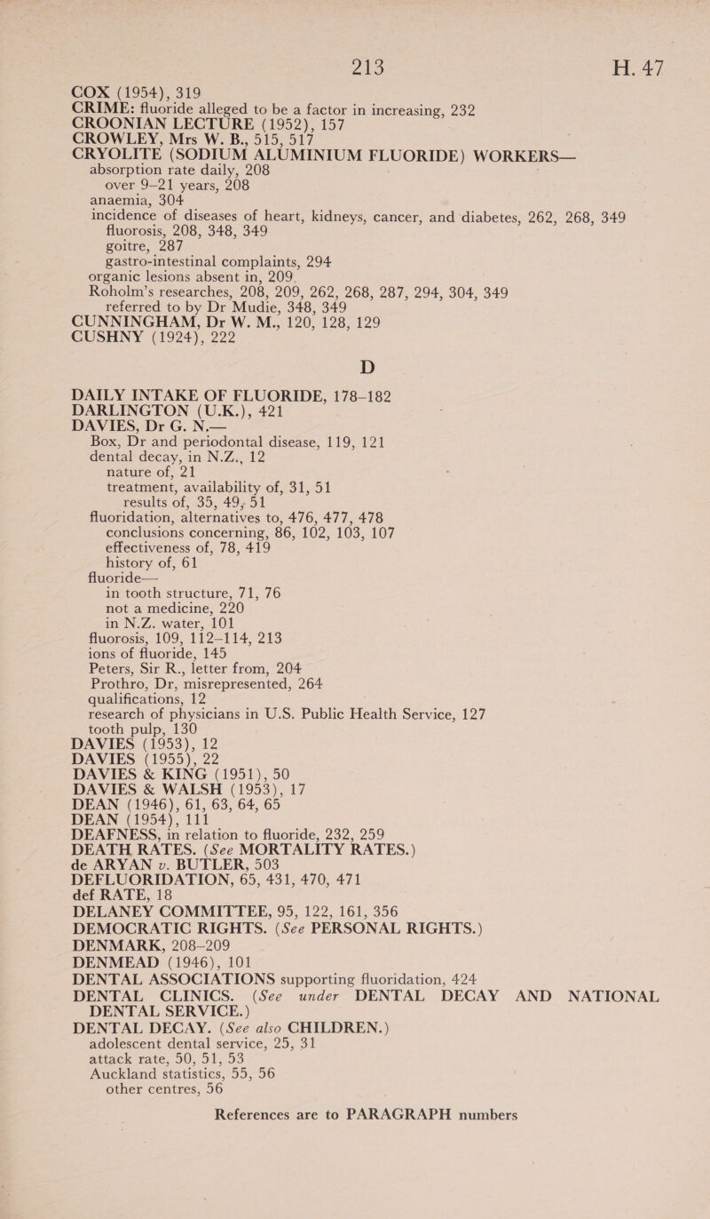 COX (1954), 319 CRIME: fluoride alleged to be a factor in mI TeASITI 202 CROONIAN LECTURE (1952), 157 CROWLEY, Mrs W. B., 515, 517 CRYOLITE (SODIUM ALUMINIUM FLUORIDE) WORKERS— absorption rate daily, 208 over 9-21 years, 208 anaemia, 304 incidence of diseases of heart, kidneys, cancer, and diabetes, 262, 268, 349 fluorosis, 208, 348, 349 goitre, 987 gastro-intestinal complaints, 294 organic lesions absent in, 209. Roholm’s researches, 208, 209, 262, 268, 287, 294, 304, 349 referred to by Dr “Mudie, 348, 349 CUNNINGHAM, Dr W. M., 120, 128,129 CUSHNY (1924), 222 D DAILY INTAKE OF FLUORIDE, 178-182 DARLINGTON (U.K.), 421 DAVIES, Dr G. N.— Box, Dr and periodontal disease, 119, 121 dental decay, in N.Z., 12 nature of, 21 treatment, availability of, 31, 51 results of, 35, 49, 51 fluoridation, alternatives to, 476, 477, 478 conclusions concerning, 86, 102, 103, 107 effectiveness of, 78, 419 history of, 61 fluoride— in tooth structure, 71, 76 not a medicine, 290 in N.Z. water, 101 fluorosis, 109, 1122114. 213 ions of fluoride, 145 Peters, Sir R., letter from, 204 Prothro, Dr, misrepresented, 264 qualifications, 12 research of physicians in U.S. Public Health Service, 127 tooth pulp, 130 DAVIES (1953), 12 DAVIES (1955), 22 DAVIES &amp; KING (1951), 50 DAVIES &amp; WALSH (1953), 17 DEAN (1946), 61, 63, 64, 65 DEAN (1954), 111 DEAFNESS, in relation to fluoride, 232, 259 DEATH RATES. (See MORTALITY RATES.) de ARYAN v. BUTLER, 503 DEFLUORIDATION, 65, 431, 470, 471 def RATE, 18 DELANEY COMMITTEE, 95, 122, 161, 356 DEMOCRATIC RIGHTS. (See PERSONAL RIGHTS.) DENMARK, 208—209 DENMEAD (1946), 101 DENTAL ASSOCIATIONS supporting fluoridation, 424 DENTAL CLINICS. (See under DENTAL DECAY AND NATIONAL DENTAL SERVICE. ) DENTAL DECAY. (See also GHILDREN.) adolescent dental service, 25, 31 attack rate, 50, 51, 53 Auckland statistics, 55, 56 other centres, 56