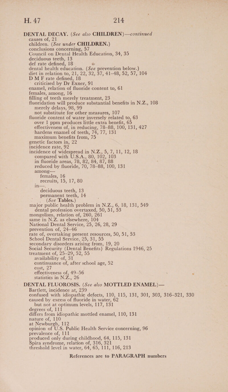 H. 47 Nee DENTAL DECAY. (See also CHILDREN )—continued causes of, 21 children. (See under CHILDREN.) conclusions concerning, 57 Council on Dental Health Education, 34, 35 deciduous teeth, 13 def rate defined, 18 . dental health education. (See prevention below.) diet in relation to, 21, 22, 32, 37, 41-48, 52, 57, 104 D M F rate defined, 18 criticised by Dr Exner, 91 enamel, relation of fluoride content to, 61 females, among, 16 filling of teeth merely treatment, 23 fluoridation will produce substantial benefits in N.Z., 108 merely delays, 98, 99 not substitute for other measures, 107 fluoride content of water inversely related to, 63 over 1 ppm produces little extra benefit, 65 effectiveness of, in reducing, 78-88, 100, 131, 427 ‘hardens enamel of teeth, 74, 77, 131 maximum benefits from, 75 genetic factors in, 22 incidence rate, 92 incidence of widespread in N.Z., 5, 7, 11, 12, 18 compared with U.S.A., 80, 102, 103 in fluoride areas, 78, 82, 84, 87, 88 reduced by fluoride, 70, 78-88, 100, 131 among— females, 16 recruits, 15, 17, 80 in—. deciduous teeth, 13 permanent teeth, 14 _ (See Tables.) major public health problem in N.Z., 6, 18, 131, 549 dental profession overtaxed, 50, 51, 53 mongolism, relation of, 260, 261 same in N.Z. as elsewhere, 104 National Dental Service, 25, 26, 28, 29 prevention of, 24-46 rate of, overtaking present resources, 50, 51, 53 School Dental Service, 25, 31, 55 secondary disorders arising from, 19, 20 Social Security (Dental Benefits) Regulations 1946, 25 treatment of, 25-29, 52, 55 - availability of, 31 continuance of, after school age, 52 cost, 27 effectiveness of, 49-56 ‘ statistics in N.Z., 26 DENTAL FLUOROSIS. (See also MOTTLED ENAMEL)— Bartlett, incidence at, 239 confused with idiopathic defects, 110, 115, 131, 301, 303, 316-321, 330 caused by excess of fluoride in water, 62 but not at optimum levels, 117, 131 degrees of, 111 differs from idiopathic mottled enamel, 110, 131 nature of, 110 at Newburgh, 112 opinion of U.S. Public Health Service concerning, 96 prevalence of, 111 produced only during childhood, 64, 115, 131 Spira syndrome, relation of, 316, 321 threshold level in water, 64, 65, 111, 116, 213
