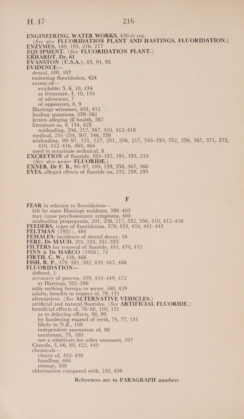 ENGINEERING, WATER WORKS, 430 e¢ seq. (See also FLUORIDATION PLANT AND HASTINGS, FLUORIDATION.) ENZYMES, 189, 193, 216, 217 EQUIPMENT. (See FLUORIDATION PLANT.) ERHARDT, Dr, 61 EVANSTON (U.S.A.), 85, 94, 95 EVIDENCE— dental, 100, 107 endorsing fluoridation, 424 extent of — available; 5, 6, 10, 134 as literature, 4, 10, 134 of advocates, 7 of opponents, 8, 9 Hastings witnesses, 403, 412 leading questions, 359-361 letters alleging ill health, 387 literature as, 4, 134, 425 misleading, 206, 217, 367, 410, 412-416 medical, 231-234, 307, 346, 358 misleading; 89-97, 121,.127, 201, 206, 217, 348-350, 352, 356, 367, 371, 372, 410, 412-416, 463, 464 need to scrutinise technical, 8 EXCRETION of fluoride, 183-187, 191, 193, 210 (See also under FLUORIDE.) EXNER, Dr F. B., 90-97, 100, 159, 358, 367, 368 EYES, alleged effects of fluoride on, 232, 259, 295 i FEAR in relation to fluoridation— felt by some Hastings residents, 398-403 may cause psychosomatic symptoms, 400 misleading propaganda, 201, 206, 217, 352, 356, 410, 412-416 FEEDERS, types of fluoridation, 379, 433, 434, 441-443 FELTMAN (1951), 484 FEMALES: incidence of dental decay, 16 FERE, Dr MAUD, 201, 233, 351-353 FILTERS for removal of fluoride, 431, 470, 471 FINN &amp; De MARCO (1956), 74 FIRTH, C. W., 438, 466 FISH, R. P., 379, 381, 382, 433, 447, 466 FLUORIDATION— defined, 1 accuracy of process, 439, 444-449, 472 at Hastings, 382-386 adds nothing foreign to water, 160, 429 adults, benefits in respect of, 79, 131 alternatives. (See ALTERNATIVE VEHICLES.) artificial and natural fluorides. (See ARTIFICIAL FLUORIDE. ) beneficial effects of, 78-88, 100, 131 as to delaying effects, 98, 99 by hardening enamel of teeth, 74, 77, 131 likely in N.Z., 108 independent assessment of, 86 maximum, 75, 180 not a substitute for other measures, 107 Canada, 3, 66, 80, 422, 440 chemicals— choice of, 432-438 handling, 460 storage, 458 chlorination compared with, 230, 439