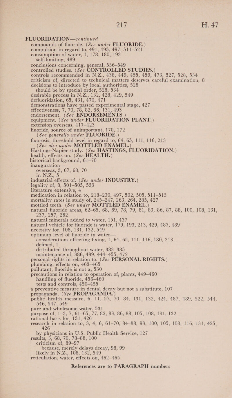 FLUORIDATION—continued compounds of fluoride. (See under FLUORIDE.) compulsion in regard to, 491, 495, 497, 511-521 consumption of water, 1, 178, 180, 193 self-limiting, 489 conclusions concerning, general, 536—549 controlled studies. (See CONTROLLED STUDIES.) controls recommended in N.Z., 438, 449, 455, 459, 473, 527, 528, 534 criticism of, directed to technical matters deserves careful examination, 8 decisions to introduce by local authorities, 528 should be by special order, 528, 534 desirable process in N.Z., 132, 428, 429, 549 defluoridation, 65, 431, 470, 471 demonstrations have passed experimental stage, 427 effectiveness, 7, 70, 78, 82, 86, 131, 493 endorsement. (See ENDORSEMENTS. ) equipment. (See under FLUORIDATION PLANT.) extension overseas, 417-423 fluoride, source of unimportant, 170, 172 (See generally under FLUORIDE.) fluorosis, threshold level in regard to, 64, 65, 111, 116, 213 (See also under MOTTLED ENAMEL.) Hastings-Napier study. (See HASTINGS, FLUORIDATION.) health, effects on. (See HEALTH.) historical background, 61—70 inauguration— overseas, 3, 67, 68, 70 m N.Z529 industrial effects of. (See under INDUSTRY.) legality of, 8, 501-505, 533 literature extensive, 4 medication in relation to, 218-230, 497, 502, 505, 511-513 mortality rates in study of, 245-247, 263, 264, 285, 427 mottled teeth. (See under MOTTLED ENAMEL.) natural fluoride areas, 62-65, 68, 69, 78, 79, 81, 83, 86, 87, 88, 100, 108, 131, Dat 201s 262 natural minerals added to water, 151, 437 natural vehicle for fluoride is water, 179, 193, 213, 429, 487, 489 necessity for, 108, 131, 132, 549 optimum level of fluoride in water— considerations affecting fixing, 1, 64, 65, 111, 116, 180, 213 defined, 1 distributed throughout water, 383-385 maintenance of, 386, 439, 444-455, 472 personal rights in relation to. (See PERSONAL RIGHTS.) plumbing, effects on, 463-465 pollutant, fluoride is not a, 530 precautions in relation to operation of, plants, 449-460 handling of fluoride, 456—460 tests and controls, 450-455 a preventive measure in dental decay but not a substitute, 107 propaganda. (See PROPAGANDA.) public health measure, 6, 11, 57, 70, 84, 131, 132, 424, 487, 489, 522, 544, 546, 547, 549 pure and wholesome water, 531 purpose of, 1-3, 7, 61-65, 77, 82, 83, 86, 88, 105, 108, 131, 132 rational basis for, 131, 426 research in relation to, 3, 4, 6, 61-70, 84-88, 93, 100, 105, 108, 116, 131, 425, 426 by physicians in U.S. Public Health Service, 127 results, 3, 68, 70, 78-88, 100 criticism of, 89-97 because, merely delays decay, 98, 99 likely in N.Z., 108, 132, 549 reticulation, water, effects on, 462—465