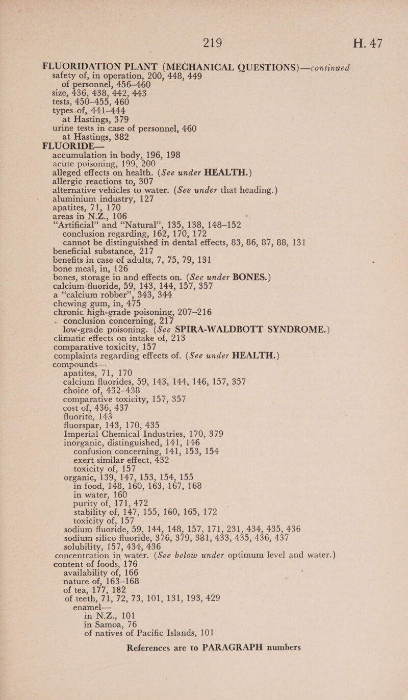 “ANG, H.4/ FLUORIDATION PLANT (MECHANICAL QUESTIONS) —continued safety of, in operation, 200, 448, 449 of personnel, 456-460 size, 436, 438, 442, 443 tests, 450-455, 460 types of, 441-444 at Hastings, 379 urine tests in case of personnel, 460 at Hastings, 382 FLUORIDE— accumulation in body, 196, 198 acute poisoning, 199, 200 alleged effects on health. (See under HEALTH. ) allergic reactions to, 307 alternative vehicles to water. (See under that heading.) aluminium industry, 127 apatites, 71, 170 areas in N. Zi. 106 “Artificial” and ‘Natural’, 135, 138, 148-152 conclusion regarding, 162, 170, 172 cannot be distinguished in dental effects, 83, 86, 87, 88, 131 beneficial substance, 217 benefits in case of adults, 7, 75, 79, 131 bone meal, in, 126 bones, storage in and effects on. (See under BONES.) calcium fluoride, 59, 143, 144, 157, 357 a “calcium robber’, 343, 344 chewing gum, in, 475 chronic high-grade poisoning, 207-216 - conclusion concerning, 217 low-grade poisoning. (See SPIRA-WALDBOTT SYNDROME.) climatic effects on intake of, 213 comparative toxicity, 157 complaints regarding effects of. (See under HEALTH.) compounds— apatites, 71, 170 calcium fluorides, 59, 143, 144, 146, 157, 357 choice of, 432-438 comparative toxicity, 157, 357 cost of, 436, 437 fluorite, 143 fluorspar, 143, 170, 435 Imperial Chemical Industries, 170, 379 inorganic, distinguished, 141, 146 confusion concerning, 141, 153, 154 exert similar effect, 432 toxicity of, 157 organic, 139, 147, 153, 154, 155 in food, 148, 160, 163, 167, 168 in water, 160 purity of, 171, 472 stability of, 147, 155, 160, 165, 172 toxicity of, 157 sodium fluoride, 59, 144, 148, 157, 171, 231, 434, 435, 436 sodium silico fluoride, 376, 379, oer, 433, 435, 436, 437 solubility, 157, 434, 436 concentration in water. (See below under optimum level and water.) content of foods, 176 availability of, 166 nature of, 163-168 of tea, 177, 182 of teeth,71, 72, 73, 101, 131, 193, 429 enamel— in N:Z:, 101 in Samoa, 76 of natives of Pacific Islands, 101