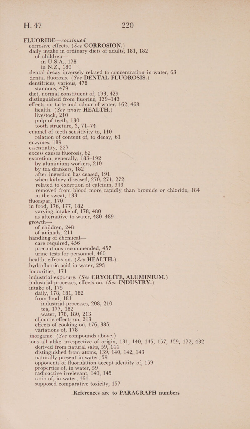 FLUORIDE—continued corrosive effects. (See CORROSION.) daily intake in ordinary diets of adults, 181, 182 of children— in U.S.A., 178 in N.Z.... 280 dental decay inversely related to concentration in water, 63 dental fluorosis. (See DENTAL FLUOROSIS.) dentifrices, various, 478 stannous, 479 diet, normal constituent of, 193, 429 distinguished from fluorine, 139-143 effects on taste and odour of water, 162, 468 health. (See under HEALTH.) livestock, 210 pulp of teeth, 130 tooth structure, 3, 71—74 enamel of teeth sensitivity to, 110 relation of content of, to decay, 61 enzymes, 189 essentiality, 227 excess causes fluorosis, 62 excretion, generally, 183-192 by aluminium workers, 210 by tea drinkers, 182 after ingestion has ceased, 191 when kidney diseased, 270, 271, 272 related to excretion of calcium, 343 removed from blood more rapidly than bromide or chloride, 184 in the sweat, 183 fluorspar, 170 in food, 176, 177, 182 varying intake of, 178, 480 as alternative to water, 480-489 growth— of children, 248 of animals, 211 handling of chemical— care required, 456 precautions recommended, 457 urine tests for personnel, 460 health, effects on. (See HEALTH.) hydrofluoric acid in water, 293 impurities, 171 . industrial exposure. (See CRYOLITE, ALUMINIUM.) industrial processes, effects on. (See INDUSTRY.) intake of, 175 daily, 178; 181, 182 from food, 181 industrial processes, 208, 210 tea, 177, 182 water, 178, 180, 213 climatic effects on, 213 effects of cooking on, 176, 385 variations of, 178 inorganic. (See compounds above.) ions all alike irrespective of origin, 131, 140, 145, 157, 159, 172, 432 derived from natural salts, 59, 144 distinguished from atoms, 139, 140, 142, 143 naturally present in water, 59 opponents of fluoridation accept identity of, 159 properties of, in water, 59 radioactive irrelevant, 140, 145 ratio of, in water, 161 supposed comparative toxicity, 157
