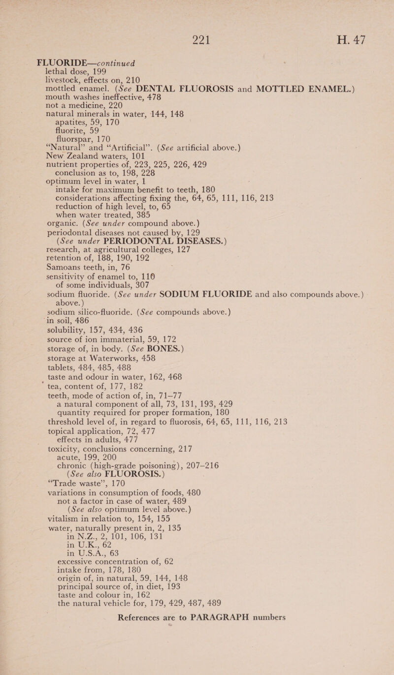 FLUORIDE—continued lethal dose, 199 livestock, effects on, 210 mottled enamel. (See DENTAL FLUOROSIS and MOTTLED ENAMEL.) mouth washes ineffective, 478 not a medicine, 220 natural minerals in water, 144, 148 apatites, 59, 170 fluorite, 59 fluorspar, 170 “Natural” and “Artificial”. (See artificial above.) New Zealand waters, 101 nutrient properties of, 223, 225, 226, 429 conclusion as to, 198, 228 optimum level in water, 1 intake for maximum benefit to teeth, 180 considerations affecting fixing the, 64, 695, 111,-MNG6; 213 reduction of high level, to, 65 when water treated, 385 organic. (See under compound above.) periodontal diseases not caused by, 129 (See under PERIODONTAL DISEASES.) research, at agricultural colleges, 127 retention of, 188, 190, 192 Samoans teeth, in, 76 sensitivity of enamel to, 110 of some individuals, 307 sodium fluoride. (See under SODIUM FLUORIDE and also compounds above. ) above. ) sodium silico-fluoride. (See compounds above.) ‘in soil, 486 solubility, 157, 434, 436 source of ion immaterial, 59, 172 storage of, in body. (See BONES.) storage at Waterworks, 458 tablets, 484, 485, 488 taste and odour in water, 162, 468 ‘ tea, content of, 177, 182 teeth, mode of action of, in, 71—77 a natural component of all, 73, 131, 193, 429 quantity required for proper formation, 180 threshold level of, in regard to fluorosis, 64, 65, 111, 116, 213 topical application, 72, 477 effects in adults, 477 toxicity, conclusions concerning, 217 acute, 199, 200 chronic (high-grade poisoning), 207-216 (See also FLUOROSIS.) “Trade waste’, 170 variations in consumption of foods, 480 not a factor in case of water, 489 (See also optimum level above. ) vitalism in relation to, 154, 155 water, naturally present in, 2, 135 pNeZ...23 101,106, 131 tin. 62 mm WES.A. 63 excessive concentration of, 62 intake from, 178, 180 origin of, in natural, 59, 144, 148 principal source of, in diet, 193 taste and colour in, 162 the natural vehicle ‘for, 179, 429, 487, 489