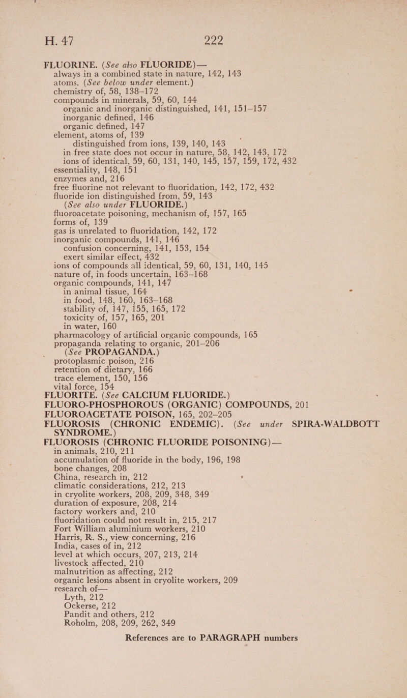 FLUORINE. (See also FLUORIDE) — always in a combined state in nature, 142, 143 atoms. (See below under element.) chemistry of, 58, 138-172 compounds in minerals, 59, 60, 144 organic and inorganic distinguished, 141, 151-157 inorganic defined, 146 organic defined, 147 element, atoms of, 139 distinguished from ions, 139, 140, 143 in free state does not occur in nature, 58, 142, 143, 172 ions of identical, 59, 60, 131, 140, 145, 157, 159, 172, 432 essentiality, 148, 151 enzymes and, 216 free fluorine not relevant to fluoridation, 142, 172, 432 fluoride ion distinguished from, 59, 143 (See also under FLUORIDE.) fluoroacetate poisoning, mechanism of, 157, 165 forms of, 139 gas is unrelated to fluoridation, 142, 172 inorganic compounds, 141, 146 confusion concerning, 141, 153, 154 exert similar effect, 432 ions of compounds all identical, 59, 60, 131, 140, 145 nature of, in foods uncertain, 163-168 organic compounds, 141, 147 in animal tissue, 164 . in food, 148, 160, 163-168 stability of, 447; 155, 165,172 toxicity of, 157, 165, 201 in water, 160 pharmacology of artificial organic compounds, 165 propaganda relating to organic, 201—206 (See PROPAGANDA.) protoplasmic poison, 216 retention of dietary, 166 trace element, 150, 156 vital force, 154 FLUORITE. (See CALCIUM FLUORIDE.) FLUORO-PHOSPHOROUS (ORGANIC) COMPOUNDS, 201 FLUOROACETATE POISON, 165, 202-205 FLUOROSIS (CHRONIC ENDEMIC). (See under SPIRA-WALDBOTT SYNDROME.) FLUOROSIS (CHRONIC FLUORIDE POISONING) — in animals, 210, 211 accumulation of fluoride in the body, 196, 198 bone changes, 208 China, research in, 212 ‘ climatic considerations, 212, 213 in cryolite workers, 208, 209, 348, 349 duration of exposure, 208, 214 factory workers and, 210 fluoridation could not result i WMlgee Too ly) Fort William aluminium workers, 210 Harris, R. S., view concerning, 216 India, cases of in, 21:2 level at which occurs, 207, 213, 214 livestock affected, 210 malnutrition as affecting, 212 organic lesions absent in cryolite workers, 209 research of— Lyth, 212 Ockerse, 212 Pandit and others, 212 Roholm, 208, 209, 262, 349